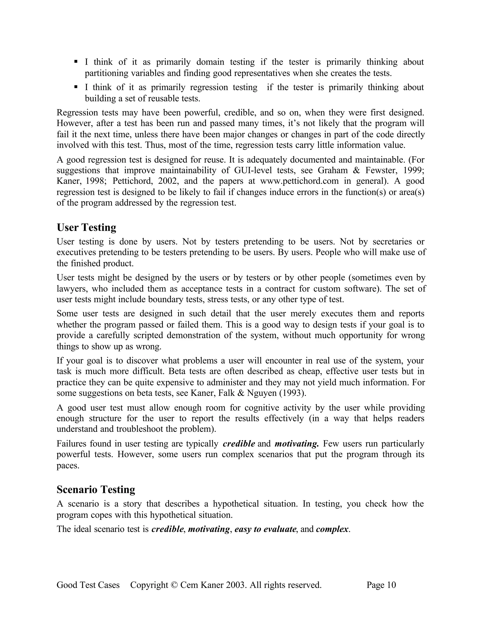 § I think of it as primarily domain testing if the tester is primarily thinking about
          partitioning variables and finding good representatives when she creates the tests.
      § I think of it as primarily regression testing if the tester is primarily thinking about
          building a set of reusable tests.
Regression tests may have been powerful, credible, and so on, when they were first designed.
However, after a test has been run and passed many times, it’s not likely that the program will
fail it the next time, unless there have been major changes or changes in part of the code directly
involved with this test. Thus, most of the time, regression tests carry little information value.
A good regression test is designed for reuse. It is adequately documented and maintainable. (For
suggestions that improve maintainability of GUI-level tests, see Graham & Fewster, 1999;
Kaner, 1998; Pettichord, 2002, and the papers at www.pettichord.com in general). A good
regression test is designed to be likely to fail if changes induce errors in the function(s) or area(s)
of the program addressed by the regression test.

User Testing
User testing is done by users. Not by testers pretending to be users. Not by secretaries or
executives pretending to be testers pretending to be users. By users. People who will make use of
the finished product.
User tests might be designed by the users or by testers or by other people (sometimes even by
lawyers, who included them as acceptance tests in a contract for custom software). The set of
user tests might include boundary tests, stress tests, or any other type of test.
Some user tests are designed in such detail that the user merely executes them and reports
whether the program passed or failed them. This is a good way to design tests if your goal is to
provide a carefully scripted demonstration of the system, without much opportunity for wrong
things to show up as wrong.
If your goal is to discover what problems a user will encounter in real use of the system, your
task is much more difficult. Beta tests are often described as cheap, effective user tests but in
practice they can be quite expensive to administer and they may not yield much information. For
some suggestions on beta tests, see Kaner, Falk & Nguyen (1993).
A good user test must allow enough room for cognitive activity by the user while providing
enough structure for the user to report the results effectively (in a way that helps readers
understand and troubleshoot the problem).
Failures found in user testing are typically credible and motivating. Few users run particularly
powerful tests. However, some users run complex scenarios that put the program through its
paces.

Scenario Testing
A scenario is a story that describes a hypothetical situation. In testing, you check how the
program copes with this hypothetical situation.
The ideal scenario test is credible, motivating, easy to evaluate, and complex.




Good Test Cases     Copyright © Cem Kaner 2003. All rights reserved.                  Page 10
 