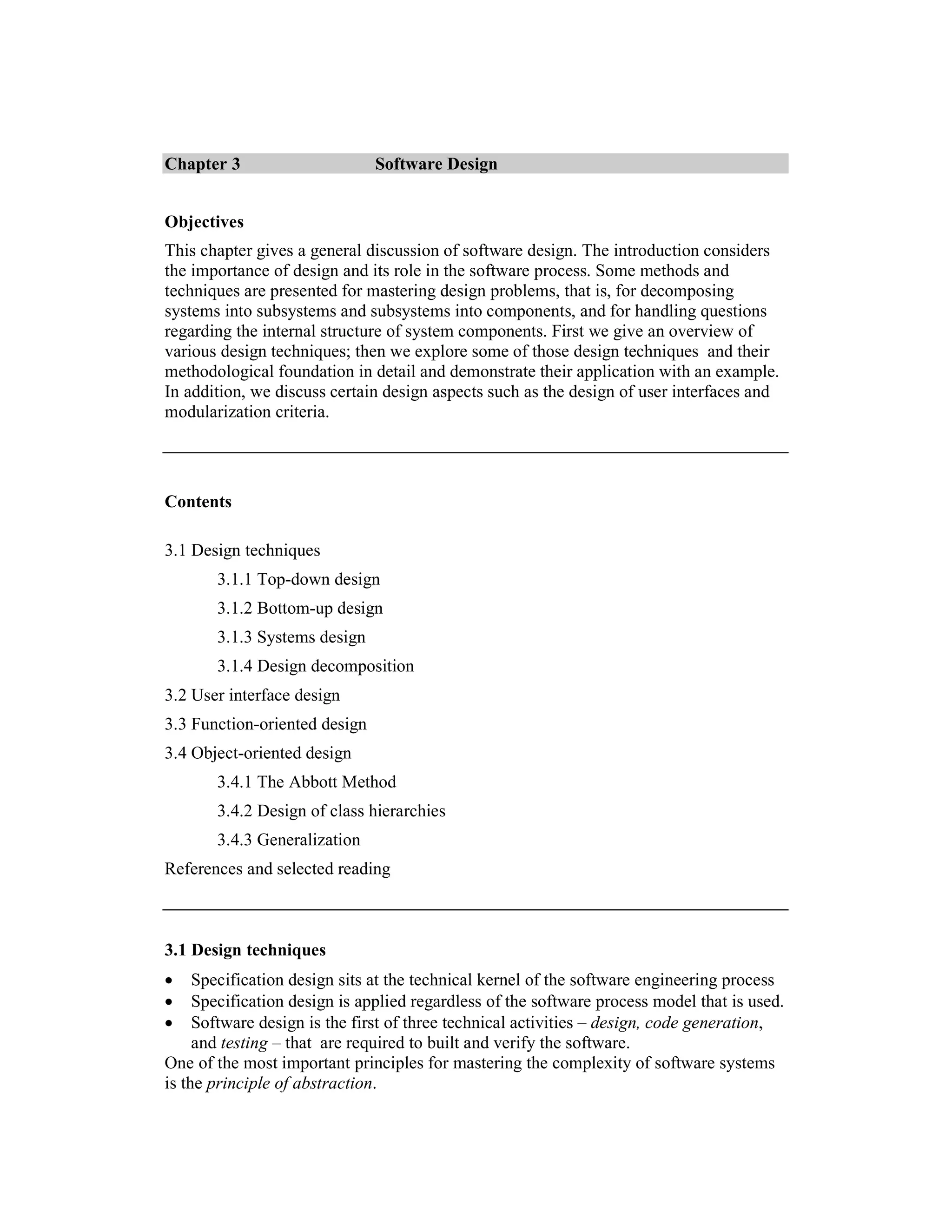 Chapter 3                      Software Design


Objectives
This chapter gives a general discussion of software design. The introduction considers
the importance of design and its role in the software process. Some methods and
techniques are presented for mastering design problems, that is, for decomposing
systems into subsystems and subsystems into components, and for handling questions
regarding the internal structure of system components. First we give an overview of
various design techniques; then we explore some of those design techniques and their
methodological foundation in detail and demonstrate their application with an example.
In addition, we discuss certain design aspects such as the design of user interfaces and
modularization criteria.




Contents

3.1 Design techniques
       3.1.1 Top-down design
       3.1.2 Bottom-up design
       3.1.3 Systems design
       3.1.4 Design decomposition
3.2 User interface design
3.3 Function-oriented design
3.4 Object-oriented design
       3.4.1 The Abbott Method
       3.4.2 Design of class hierarchies
       3.4.3 Generalization
References and selected reading



3.1 Design techniques
•    Specification design sits at the technical kernel of the software engineering process
•    Specification design is applied regardless of the software process model that is used.
•    Software design is the first of three technical activities – design, code generation,
     and testing – that are required to built and verify the software.
One of the most important principles for mastering the complexity of software systems
is the principle of abstraction.
 