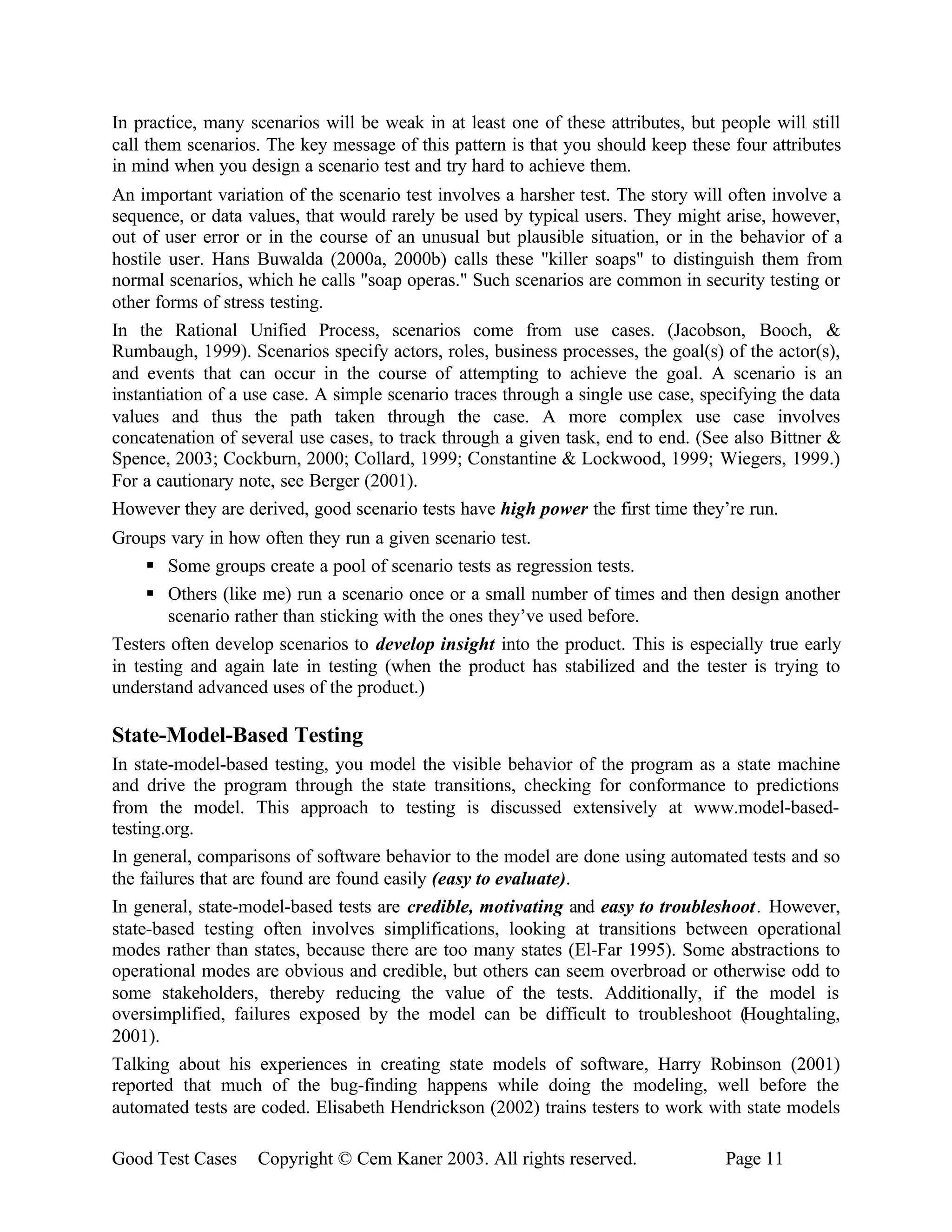 In practice, many scenarios will be weak in at least one of these attributes, but people will still
call them scenarios. The key message of this pattern is that you should keep these four attributes
in mind when you design a scenario test and try hard to achieve them.
An important variation of the scenario test involves a harsher test. The story will often involve a
sequence, or data values, that would rarely be used by typical users. They might arise, however,
out of user error or in the course of an unusual but plausible situation, or in the behavior of a
hostile user. Hans Buwalda (2000a, 2000b) calls these "killer soaps" to distinguish them from
normal scenarios, which he calls "soap operas." Such scenarios are common in security testing or
other forms of stress testing.
In the Rational Unified Process, scenarios come from use cases. (Jacobson, Booch, &
Rumbaugh, 1999). Scenarios specify actors, roles, business processes, the goal(s) of the actor(s),
and events that can occur in the course of attempting to achieve the goal. A scenario is an
instantiation of a use case. A simple scenario traces through a single use case, specifying the data
values and thus the path taken through the case. A more complex use case involves
concatenation of several use cases, to track through a given task, end to end. (See also Bittner &
Spence, 2003; Cockburn, 2000; Collard, 1999; Constantine & Lockwood, 1999; Wiegers, 1999.)
For a cautionary note, see Berger (2001).
However they are derived, good scenario tests have high power the first time they’re run.
Groups vary in how often they run a given scenario test.
     § Some groups create a pool of scenario tests as regression tests.
     § Others (like me) run a scenario once or a small number of times and then design another
        scenario rather than sticking with the ones they’ve used before.
Testers often develop scenarios to develop insight into the product. This is especially true early
in testing and again late in testing (when the product has stabilized and the tester is trying to
understand advanced uses of the product.)

State-Model-Based Testing
In state-model-based testing, you model the visible behavior of the program as a state machine
and drive the program through the state transitions, checking for conformance to predictions
from the model. This approach to testing is discussed extensively at www.model-based-
testing.org.
In general, comparisons of software behavior to the model are done using automated tests and so
the failures that are found are found easily (easy to evaluate).
In general, state-model-based tests are credible, motivating and easy to troubleshoot . However,
state-based testing often involves simplifications, looking at transitions between operational
modes rather than states, because there are too many states (El-Far 1995). Some abstractions to
operational modes are obvious and credible, but others can seem overbroad or otherwise odd to
some stakeholders, thereby reducing the value of the tests. Additionally, if the model is
oversimplified, failures exposed by the model can be difficult to troubleshoot (Houghtaling,
2001).
Talking about his experiences in creating state models of software, Harry Robinson (2001)
reported that much of the bug-finding happens while doing the modeling, well before the
automated tests are coded. Elisabeth Hendrickson (2002) trains testers to work with state models

Good Test Cases    Copyright © Cem Kaner 2003. All rights reserved.                 Page 11
 