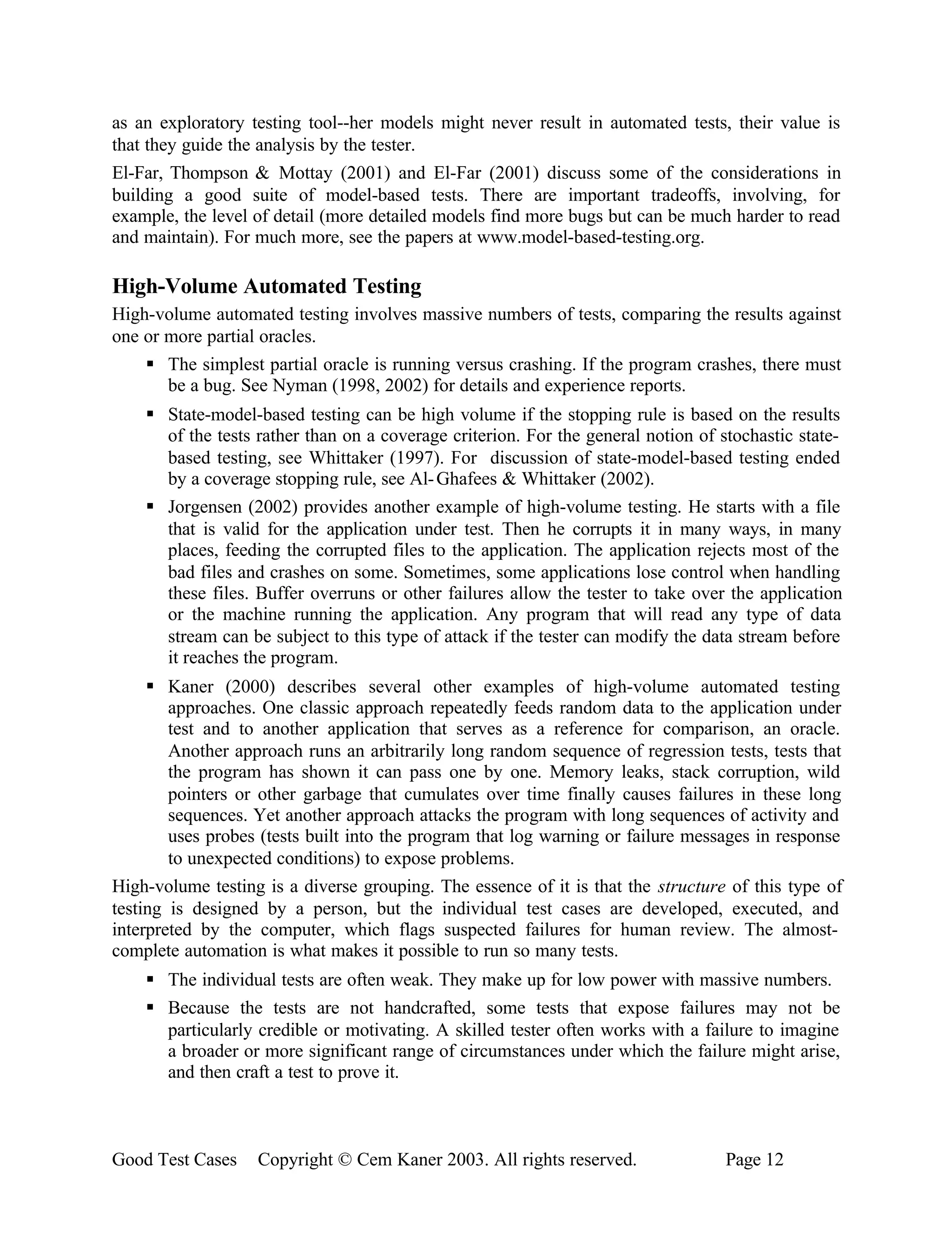 as an exploratory testing tool--her models might never result in automated tests, their value is
that they guide the analysis by the tester.
El-Far, Thompson & Mottay (2001) and El-Far (2001) discuss some of the considerations in
building a good suite of model-based tests. There are important tradeoffs, involving, for
example, the level of detail (more detailed models find more bugs but can be much harder to read
and maintain). For much more, see the papers at www.model-based-testing.org.

High-Volume Automated Testing
High-volume automated testing involves massive numbers of tests, comparing the results against
one or more partial oracles.
    § The simplest partial oracle is running versus crashing. If the program crashes, there must
       be a bug. See Nyman (1998, 2002) for details and experience reports.
    § State-model-based testing can be high volume if the stopping rule is based on the results
      of the tests rather than on a coverage criterion. For the general notion of stochastic state-
      based testing, see Whittaker (1997). For discussion of state-model-based testing ended
      by a coverage stopping rule, see Al- Ghafees & Whittaker (2002).
    § Jorgensen (2002) provides another example of high-volume testing. He starts with a file
      that is valid for the application under test. Then he corrupts it in many ways, in many
      places, feeding the corrupted files to the application. The application rejects most of the
      bad files and crashes on some. Sometimes, some applications lose control when handling
      these files. Buffer overruns or other failures allow the tester to take over the application
      or the machine running the application. Any program that will read any type of data
      stream can be subject to this type of attack if the tester can modify the data stream before
      it reaches the program.
     § Kaner (2000) describes several other examples of high-volume automated testing
        approaches. One classic approach repeatedly feeds random data to the application under
        test and to another application that serves as a reference for comparison, an oracle.
        Another approach runs an arbitrarily long random sequence of regression tests, tests that
        the program has shown it can pass one by one. Memory leaks, stack corruption, wild
        pointers or other garbage that cumulates over time finally causes failures in these long
        sequences. Yet another approach attacks the program with long sequences of activity and
        uses probes (tests built into the program that log warning or failure messages in response
        to unexpected conditions) to expose problems.
High-volume testing is a diverse grouping. The essence of it is that the structure of this type of
testing is designed by a person, but the individual test cases are developed, executed, and
interpreted by the computer, which flags suspected failures for human review. The almost-
complete automation is what makes it possible to run so many tests.
    § The individual tests are often weak. They make up for low power with massive numbers.
    § Because the tests are not handcrafted, some tests that expose failures may not be
      particularly credible or motivating. A skilled tester often works with a failure to imagine
      a broader or more significant range of circumstances under which the failure might arise,
      and then craft a test to prove it.



Good Test Cases    Copyright © Cem Kaner 2003. All rights reserved.                Page 12
 