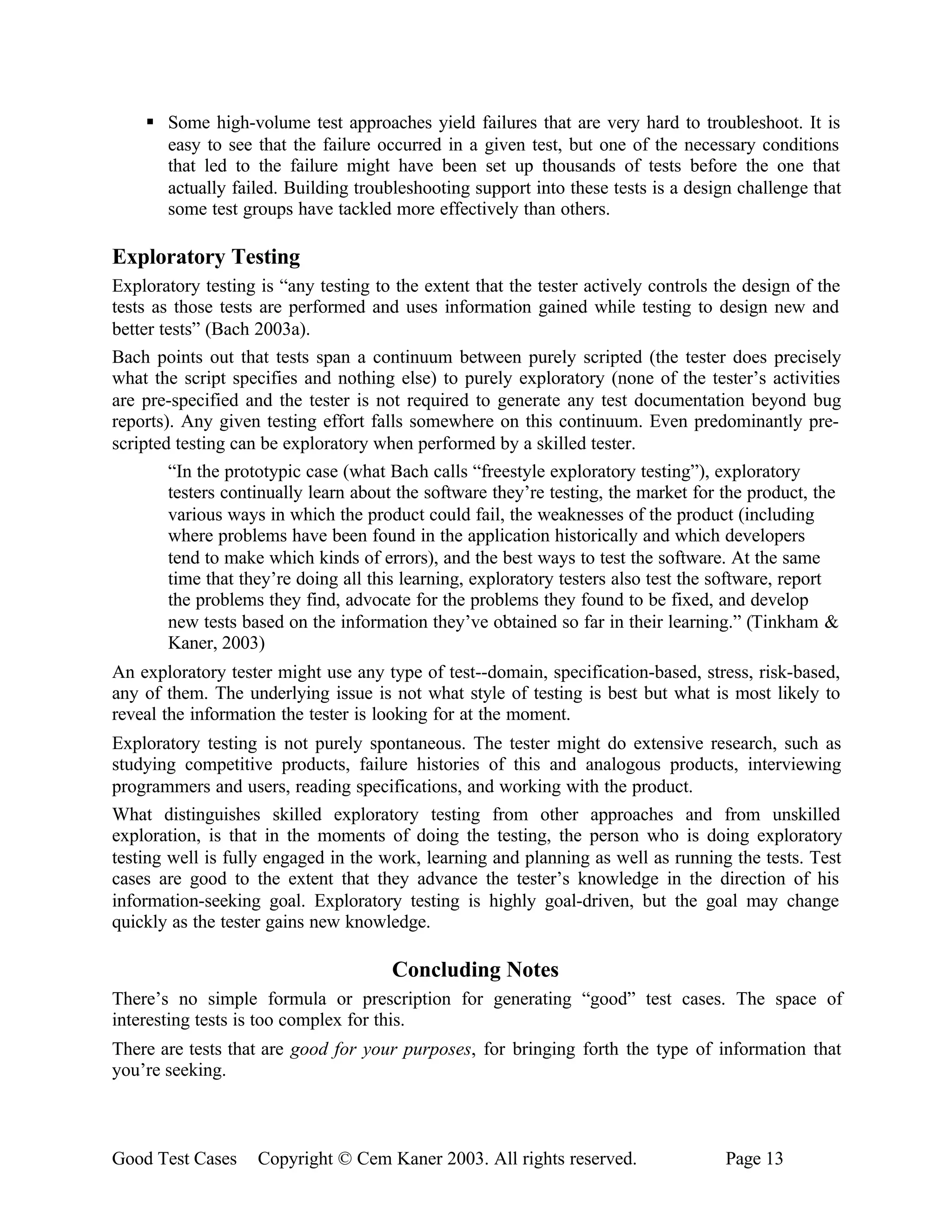 § Some high-volume test approaches yield failures that are very hard to troubleshoot. It is
      easy to see that the failure occurred in a given test, but one of the necessary conditions
      that led to the failure might have been set up thousands of tests before the one that
      actually failed. Building troubleshooting support into these tests is a design challenge that
      some test groups have tackled more effectively than others.

Exploratory Testing
Exploratory testing is “any testing to the extent that the tester actively controls the design of the
tests as those tests are performed and uses information gained while testing to design new and
better tests” (Bach 2003a).
Bach points out that tests span a continuum between purely scripted (the tester does precisely
what the script specifies and nothing else) to purely exploratory (none of the tester’s activities
are pre-specified and the tester is not required to generate any test documentation beyond bug
reports). Any given testing effort falls somewhere on this continuum. Even predominantly pre-
scripted testing can be exploratory when performed by a skilled tester.
        “In the prototypic case (what Bach calls “freestyle exploratory testing”), exploratory
        testers continually learn about the software they’re testing, the market for the product, the
        various ways in which the product could fail, the weaknesses of the product (including
        where problems have been found in the application historically and which developers
        tend to make which kinds of errors), and the best ways to test the software. At the same
        time that they’re doing all this learning, exploratory testers also test the software, report
        the problems they find, advocate for the problems they found to be fixed, and develop
        new tests based on the information they’ve obtained so far in their learning.” (Tinkham &
        Kaner, 2003)
An exploratory tester might use any type of test--domain, specification-based, stress, risk-based,
any of them. The underlying issue is not what style of testing is best but what is most likely to
reveal the information the tester is looking for at the moment.
Exploratory testing is not purely spontaneous. The tester might do extensive research, such as
studying competitive products, failure histories of this and analogous products, interviewing
programmers and users, reading specifications, and working with the product.
What distinguishes skilled exploratory testing from other approaches and from unskilled
exploration, is that in the moments of doing the testing, the person who is doing exploratory
testing well is fully engaged in the work, learning and planning as well as running the tests. Test
cases are good to the extent that they advance the tester’s knowledge in the direction of his
information-seeking goal. Exploratory testing is highly goal-driven, but the goal may change
quickly as the tester gains new knowledge.

                                      Concluding Notes
There’s no simple formula or prescription for generating “good” test cases. The space of
interesting tests is too complex for this.
There are tests that are good for your purposes, for bringing forth the type of information that
you’re seeking.



Good Test Cases     Copyright © Cem Kaner 2003. All rights reserved.                Page 13
 