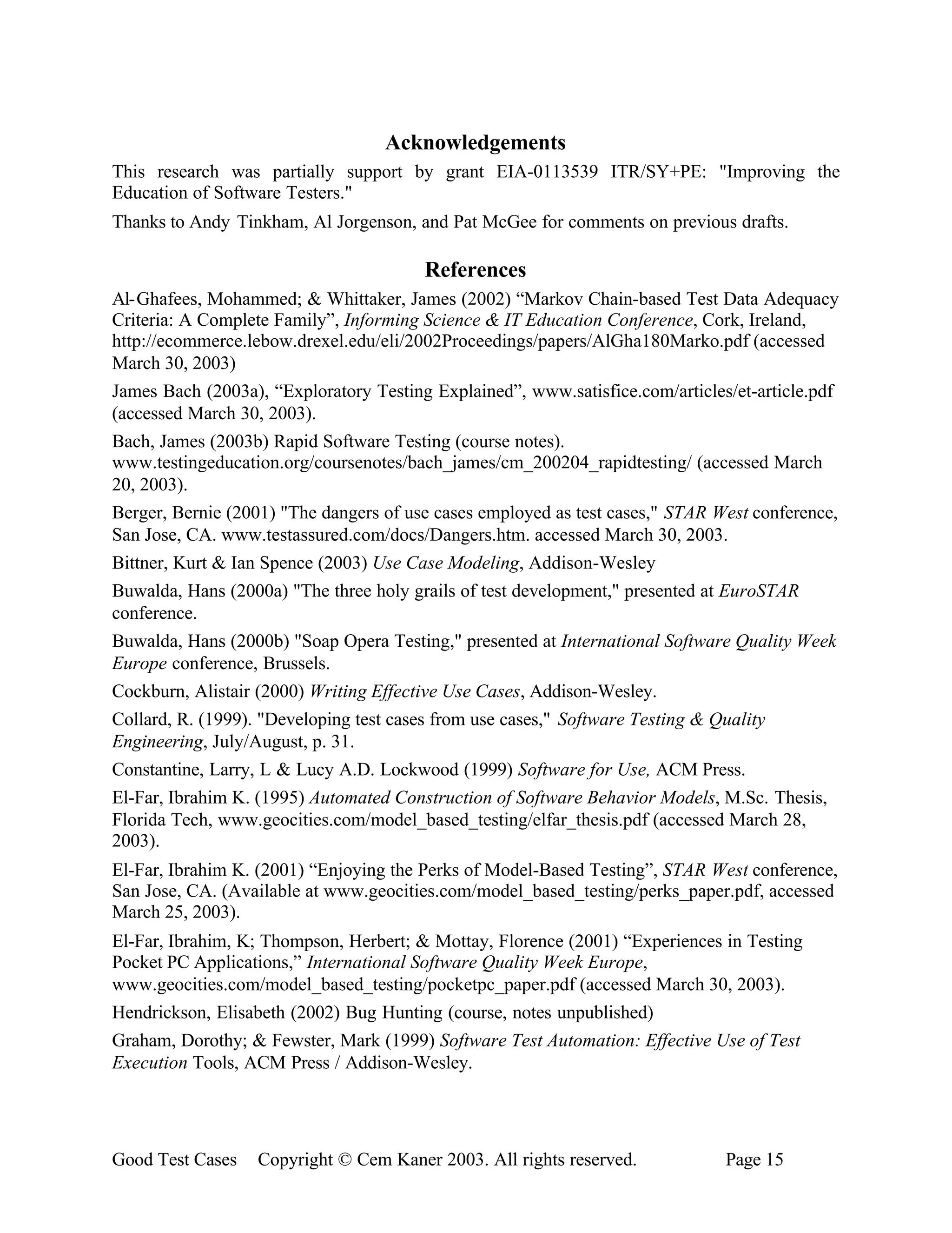Acknowledgements
This research was partially support by grant EIA-0113539 ITR/SY+PE: "Improving the
Education of Software Testers."
Thanks to Andy Tinkham, Al Jorgenson, and Pat McGee for comments on previous drafts.

                                        References
Al-Ghafees, Mohammed; & Whittaker, James (2002) “Markov Chain-based Test Data Adequacy
Criteria: A Complete Family”, Informing Science & IT Education Conference, Cork, Ireland,
http://ecommerce.lebow.drexel.edu/eli/2002Proceedings/papers/AlGha180Marko.pdf (accessed
March 30, 2003)
James Bach (2003a), “Exploratory Testing Explained”, www.satisfice.com/articles/et-article.pdf
(accessed March 30, 2003).
Bach, James (2003b) Rapid Software Testing (course notes).
www.testingeducation.org/coursenotes/bach_james/cm_200204_rapidtesting/ (accessed March
20, 2003).
Berger, Bernie (2001) "The dangers of use cases employed as test cases," STAR West conference,
San Jose, CA. www.testassured.com/docs/Dangers.htm. accessed March 30, 2003.
Bittner, Kurt & Ian Spence (2003) Use Case Modeling, Addison-Wesley
Buwalda, Hans (2000a) "The three holy grails of test development," presented at EuroSTAR
conference.
Buwalda, Hans (2000b) "Soap Opera Testing," presented at International Software Quality Week
Europe conference, Brussels.
Cockburn, Alistair (2000) Writing Effective Use Cases, Addison-Wesley.
Collard, R. (1999). "Developing test cases from use cases," Software Testing & Quality
Engineering, July/August, p. 31.
Constantine, Larry, L & Lucy A.D. Lockwood (1999) Software for Use, ACM Press.
El-Far, Ibrahim K. (1995) Automated Construction of Software Behavior Models, M.Sc. Thesis,
Florida Tech, www.geocities.com/model_based_testing/elfar_thesis.pdf (accessed March 28,
2003).
El-Far, Ibrahim K. (2001) “Enjoying the Perks of Model-Based Testing”, STAR West conference,
San Jose, CA. (Available at www.geocities.com/model_based_testing/perks_paper.pdf, accessed
March 25, 2003).
El-Far, Ibrahim, K; Thompson, Herbert; & Mottay, Florence (2001) “Experiences in Testing
Pocket PC Applications,” International Software Quality Week Europe,
www.geocities.com/model_based_testing/pocketpc_paper.pdf (accessed March 30, 2003).
Hendrickson, Elisabeth (2002) Bug Hunting (course, notes unpublished)
Graham, Dorothy; & Fewster, Mark (1999) Software Test Automation: Effective Use of Test
Execution Tools, ACM Press / Addison-Wesley.




Good Test Cases   Copyright © Cem Kaner 2003. All rights reserved.             Page 15
 