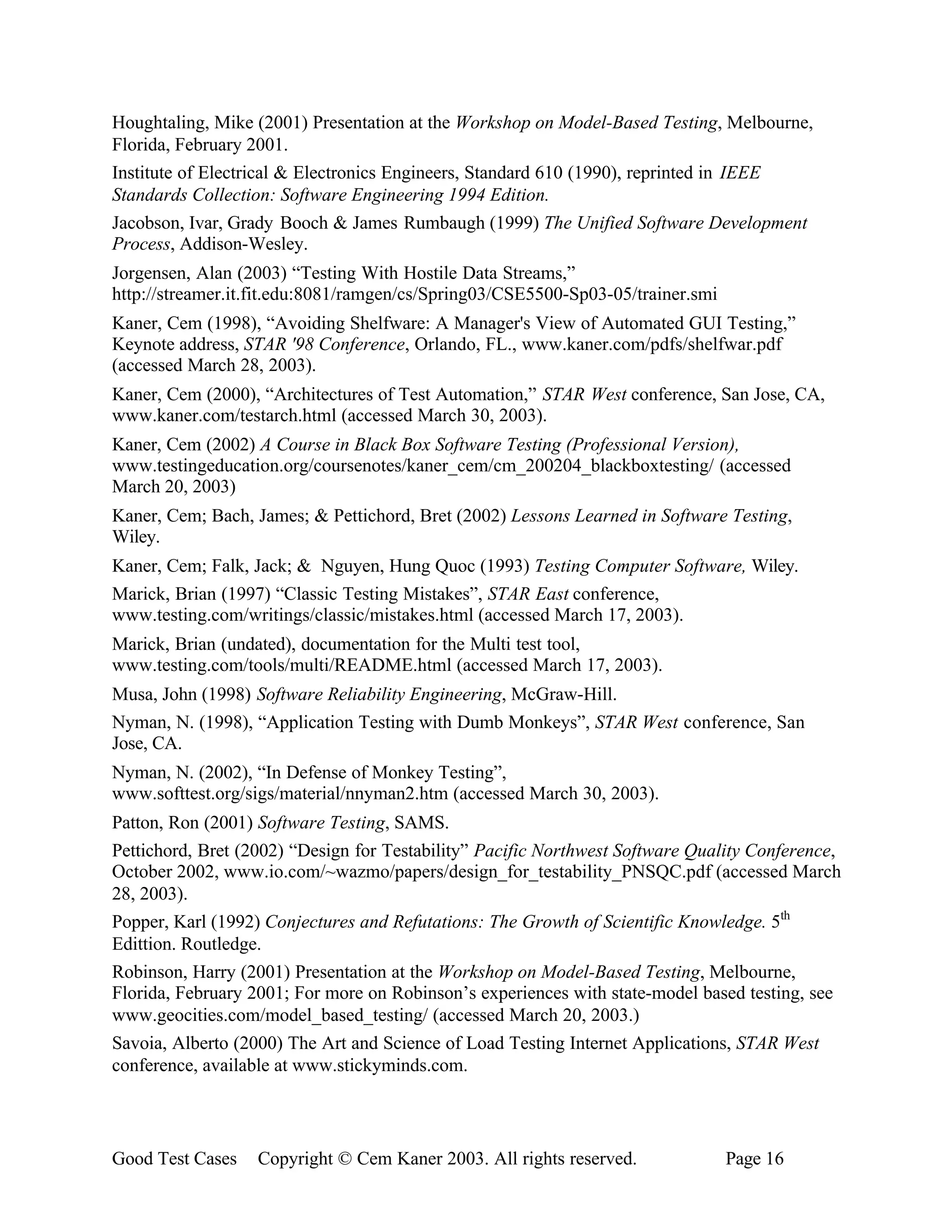 Houghtaling, Mike (2001) Presentation at the Workshop on Model-Based Testing, Melbourne,
Florida, February 2001.
Institute of Electrical & Electronics Engineers, Standard 610 (1990), reprinted in IEEE
Standards Collection: Software Engineering 1994 Edition.
Jacobson, Ivar, Grady Booch & James Rumbaugh (1999) The Unified Software Development
Process, Addison-Wesley.
Jorgensen, Alan (2003) “Testing With Hostile Data Streams,”
http://streamer.it.fit.edu:8081/ramgen/cs/Spring03/CSE5500-Sp03-05/trainer.smi
Kaner, Cem (1998), “Avoiding Shelfware: A Manager's View of Automated GUI Testing,”
Keynote address, STAR '98 Conference, Orlando, FL., www.kaner.com/pdfs/shelfwar.pdf
(accessed March 28, 2003).
Kaner, Cem (2000), “Architectures of Test Automation,” STAR West conference, San Jose, CA,
www.kaner.com/testarch.html (accessed March 30, 2003).
Kaner, Cem (2002) A Course in Black Box Software Testing (Professional Version),
www.testingeducation.org/coursenotes/kaner_cem/cm_200204_blackboxtesting/ (accessed
March 20, 2003)
Kaner, Cem; Bach, James; & Pettichord, Bret (2002) Lessons Learned in Software Testing,
Wiley.
Kaner, Cem; Falk, Jack; & Nguyen, Hung Quoc (1993) Testing Computer Software, Wiley.
Marick, Brian (1997) “Classic Testing Mistakes”, STAR East conference,
www.testing.com/writings/classic/mistakes.html (accessed March 17, 2003).
Marick, Brian (undated), documentation for the Multi test tool,
www.testing.com/tools/multi/README.html (accessed March 17, 2003).
Musa, John (1998) Software Reliability Engineering, McGraw-Hill.
Nyman, N. (1998), “Application Testing with Dumb Monkeys”, STAR West conference, San
Jose, CA.
Nyman, N. (2002), “In Defense of Monkey Testing”,
www.softtest.org/sigs/material/nnyman2.htm (accessed March 30, 2003).
Patton, Ron (2001) Software Testing, SAMS.
Pettichord, Bret (2002) “Design for Testability” Pacific Northwest Software Quality Conference,
October 2002, www.io.com/~wazmo/papers/design_for_testability_PNSQC.pdf (accessed March
28, 2003).
Popper, Karl (1992) Conjectures and Refutations: The Growth of Scientific Knowledge. 5th
Edittion. Routledge.
Robinson, Harry (2001) Presentation at the Workshop on Model-Based Testing, Melbourne,
Florida, February 2001; For more on Robinson’s experiences with state-model based testing, see
www.geocities.com/model_based_testing/ (accessed March 20, 2003.)
Savoia, Alberto (2000) The Art and Science of Load Testing Internet Applications, STAR West
conference, available at www.stickyminds.com.




Good Test Cases    Copyright © Cem Kaner 2003. All rights reserved.              Page 16
 
