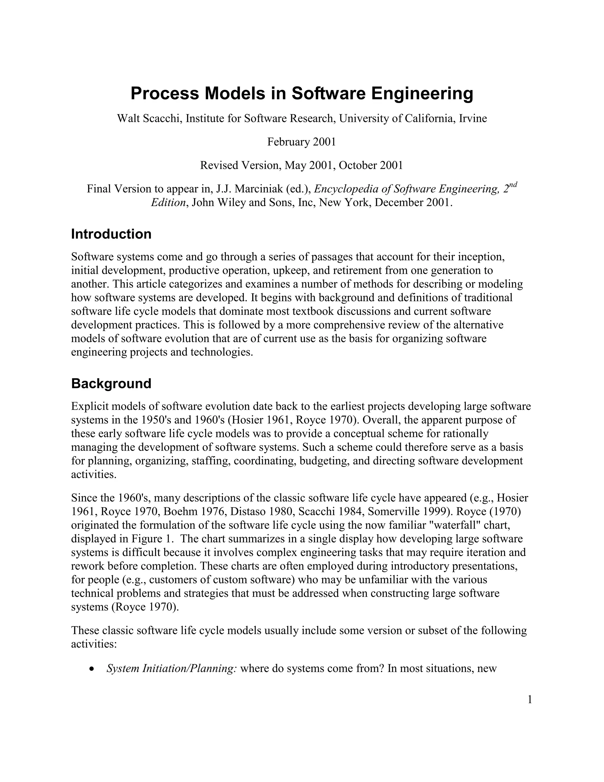 Process Models in Software Engineering
         Walt Scacchi, Institute for Software Research, University of California, Irvine
                                          February 2001
                           Revised Version, May 2001, October 2001
   Final Version to appear in, J.J. Marciniak (ed.), Encyclopedia of Software Engineering, 2nd
                Edition, John Wiley and Sons, Inc, New York, December 2001.

Introduction
Software systems come and go through a series of passages that account for their inception,
initial development, productive operation, upkeep, and retirement from one generation to
another. This article categorizes and examines a number of methods for describing or modeling
how software systems are developed. It begins with background and definitions of traditional
software life cycle models that dominate most textbook discussions and current software
development practices. This is followed by a more comprehensive review of the alternative
models of software evolution that are of current use as the basis for organizing software
engineering projects and technologies.

Background
Explicit models of software evolution date back to the earliest projects developing large software
systems in the 1950's and 1960's (Hosier 1961, Royce 1970). Overall, the apparent purpose of
these early software life cycle models was to provide a conceptual scheme for rationally
managing the development of software systems. Such a scheme could therefore serve as a basis
for planning, organizing, staffing, coordinating, budgeting, and directing software development
activities.
Since the 1960's, many descriptions of the classic software life cycle have appeared (e.g., Hosier
1961, Royce 1970, Boehm 1976, Distaso 1980, Scacchi 1984, Somerville 1999). Royce (1970)
originated the formulation of the software life cycle using the now familiar "waterfall" chart,
displayed in Figure 1. The chart summarizes in a single display how developing large software
systems is difficult because it involves complex engineering tasks that may require iteration and
rework before completion. These charts are often employed during introductory presentations,
for people (e.g., customers of custom software) who may be unfamiliar with the various
technical problems and strategies that must be addressed when constructing large software
systems (Royce 1970).
These classic software life cycle models usually include some version or subset of the following
activities:

   ·   System Initiation/Planning: where do systems come from? In most situations, new

                                                                                                   1
 