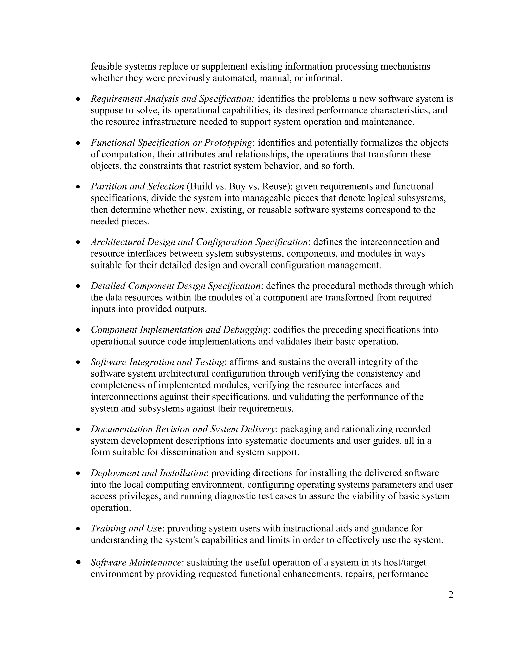 feasible systems replace or supplement existing information processing mechanisms
    whether they were previously automated, manual, or informal.

·   Requirement Analysis and Specification: identifies the problems a new software system is
    suppose to solve, its operational capabilities, its desired performance characteristics, and
    the resource infrastructure needed to support system operation and maintenance.

·   Functional Specification or Prototyping: identifies and potentially formalizes the objects
    of computation, their attributes and relationships, the operations that transform these
    objects, the constraints that restrict system behavior, and so forth.

·   Partition and Selection (Build vs. Buy vs. Reuse): given requirements and functional
    specifications, divide the system into manageable pieces that denote logical subsystems,
    then determine whether new, existing, or reusable software systems correspond to the
    needed pieces.

·   Architectural Design and Configuration Specification: defines the interconnection and
    resource interfaces between system subsystems, components, and modules in ways
    suitable for their detailed design and overall configuration management.

·   Detailed Component Design Specification: defines the procedural methods through which
    the data resources within the modules of a component are transformed from required
    inputs into provided outputs.

·   Component Implementation and Debugging: codifies the preceding specifications into
    operational source code implementations and validates their basic operation.

·   Software Integration and Testing: affirms and sustains the overall integrity of the
    software system architectural configuration through verifying the consistency and
    completeness of implemented modules, verifying the resource interfaces and
    interconnections against their specifications, and validating the performance of the
    system and subsystems against their requirements.

·   Documentation Revision and System Delivery: packaging and rationalizing recorded
    system development descriptions into systematic documents and user guides, all in a
    form suitable for dissemination and system support.

·   Deployment and Installation: providing directions for installing the delivered software
    into the local computing environment, configuring operating systems parameters and user
    access privileges, and running diagnostic test cases to assure the viability of basic system
    operation.

·   Training and Use: providing system users with instructional aids and guidance for
    understanding the system's capabilities and limits in order to effectively use the system.

· Software Maintenance: sustaining the useful operation of a system in its host/target
    environment by providing requested functional enhancements, repairs, performance

                                                                                                 2
 