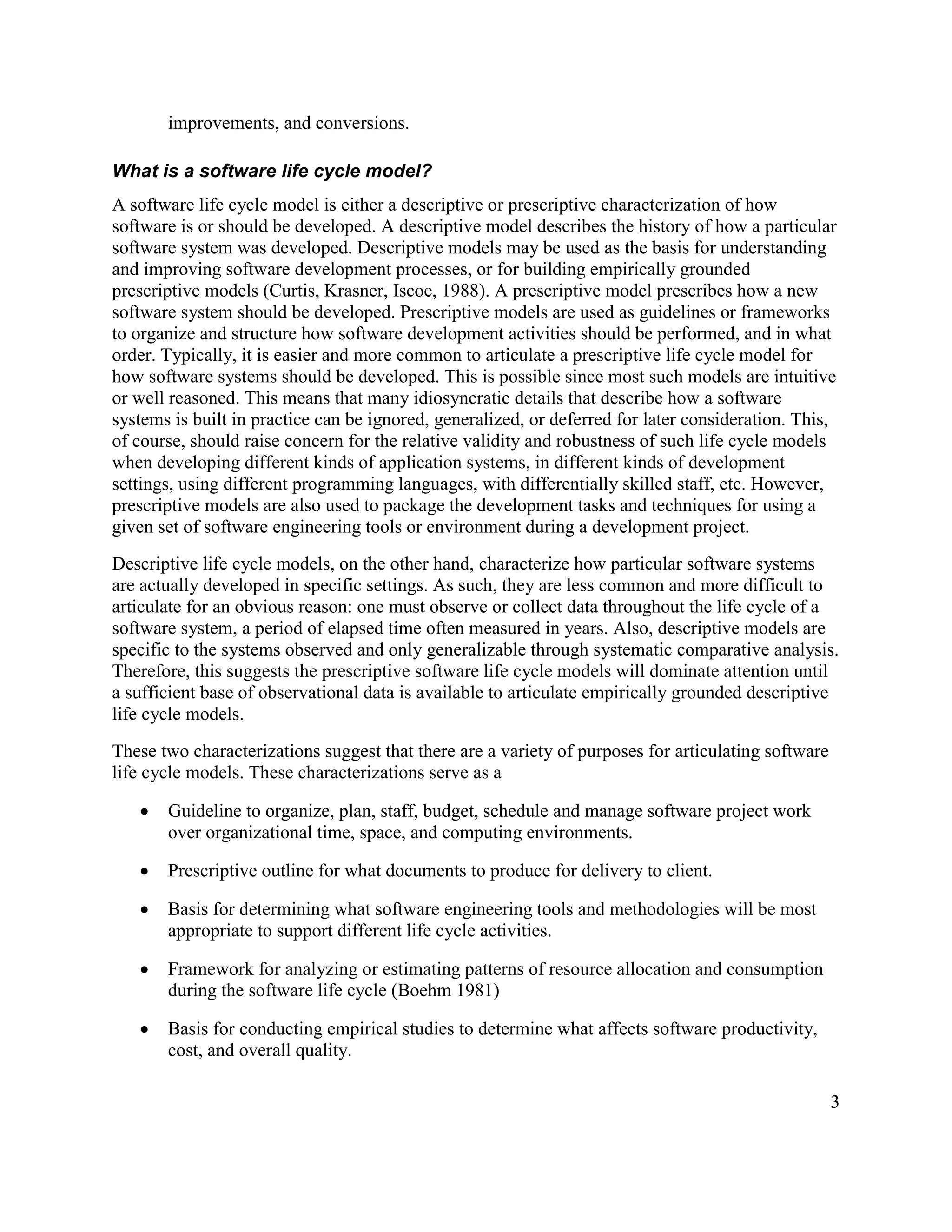 improvements, and conversions.

What is a software life cycle model?
A software life cycle model is either a descriptive or prescriptive characterization of how
software is or should be developed. A descriptive model describes the history of how a particular
software system was developed. Descriptive models may be used as the basis for understanding
and improving software development processes, or for building empirically grounded
prescriptive models (Curtis, Krasner, Iscoe, 1988). A prescriptive model prescribes how a new
software system should be developed. Prescriptive models are used as guidelines or frameworks
to organize and structure how software development activities should be performed, and in what
order. Typically, it is easier and more common to articulate a prescriptive life cycle model for
how software systems should be developed. This is possible since most such models are intuitive
or well reasoned. This means that many idiosyncratic details that describe how a software
systems is built in practice can be ignored, generalized, or deferred for later consideration. This,
of course, should raise concern for the relative validity and robustness of such life cycle models
when developing different kinds of application systems, in different kinds of development
settings, using different programming languages, with differentially skilled staff, etc. However,
prescriptive models are also used to package the development tasks and techniques for using a
given set of software engineering tools or environment during a development project.
Descriptive life cycle models, on the other hand, characterize how particular software systems
are actually developed in specific settings. As such, they are less common and more difficult to
articulate for an obvious reason: one must observe or collect data throughout the life cycle of a
software system, a period of elapsed time often measured in years. Also, descriptive models are
specific to the systems observed and only generalizable through systematic comparative analysis.
Therefore, this suggests the prescriptive software life cycle models will dominate attention until
a sufficient base of observational data is available to articulate empirically grounded descriptive
life cycle models.
These two characterizations suggest that there are a variety of purposes for articulating software
life cycle models. These characterizations serve as a

   ·   Guideline to organize, plan, staff, budget, schedule and manage software project work
       over organizational time, space, and computing environments.

   ·   Prescriptive outline for what documents to produce for delivery to client.

   ·   Basis for determining what software engineering tools and methodologies will be most
       appropriate to support different life cycle activities.

   ·   Framework for analyzing or estimating patterns of resource allocation and consumption
       during the software life cycle (Boehm 1981)

   ·   Basis for conducting empirical studies to determine what affects software productivity,
       cost, and overall quality.

                                                                                                     3
 