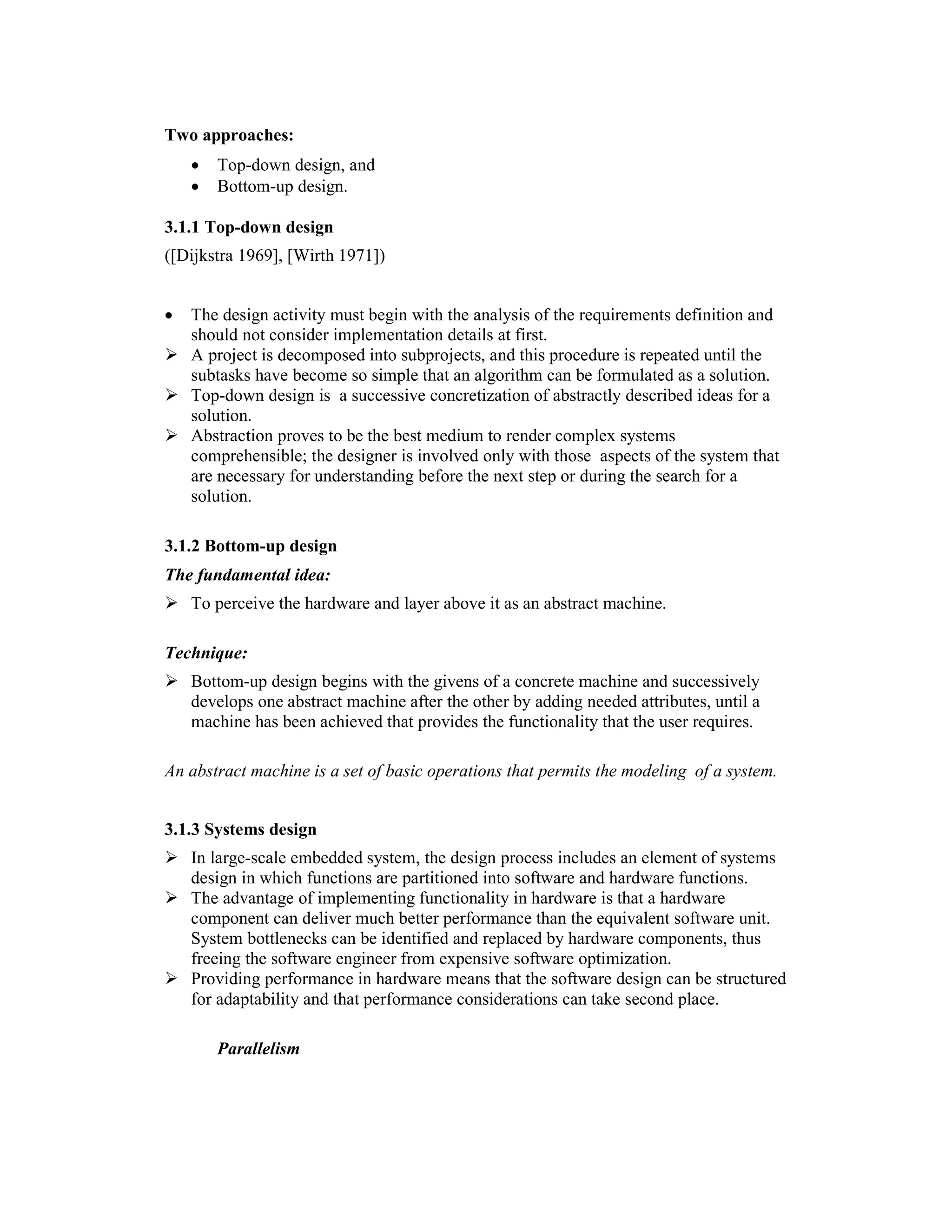 Two approaches:
    •   Top-down design, and
    •   Bottom-up design.

3.1.1 Top-down design
([Dijkstra 1969], [Wirth 1971])


•   The design activity must begin with the analysis of the requirements definition and
    should not consider implementation details at first.
    A project is decomposed into subprojects, and this procedure is repeated until the
    subtasks have become so simple that an algorithm can be formulated as a solution.
    Top-down design is a successive concretization of abstractly described ideas for a
    solution.
    Abstraction proves to be the best medium to render complex systems
    comprehensible; the designer is involved only with those aspects of the system that
    are necessary for understanding before the next step or during the search for a
    solution.

3.1.2 Bottom-up design
The fundamental idea:
    To perceive the hardware and layer above it as an abstract machine.

Technique:
    Bottom-up design begins with the givens of a concrete machine and successively
    develops one abstract machine after the other by adding needed attributes, until a
    machine has been achieved that provides the functionality that the user requires.

An abstract machine is a set of basic operations that permits the modeling of a system.


3.1.3 Systems design
    In large-scale embedded system, the design process includes an element of systems
    design in which functions are partitioned into software and hardware functions.
    The advantage of implementing functionality in hardware is that a hardware
    component can deliver much better performance than the equivalent software unit.
    System bottlenecks can be identified and replaced by hardware components, thus
    freeing the software engineer from expensive software optimization.
    Providing performance in hardware means that the software design can be structured
    for adaptability and that performance considerations can take second place.

        Parallelism
 
