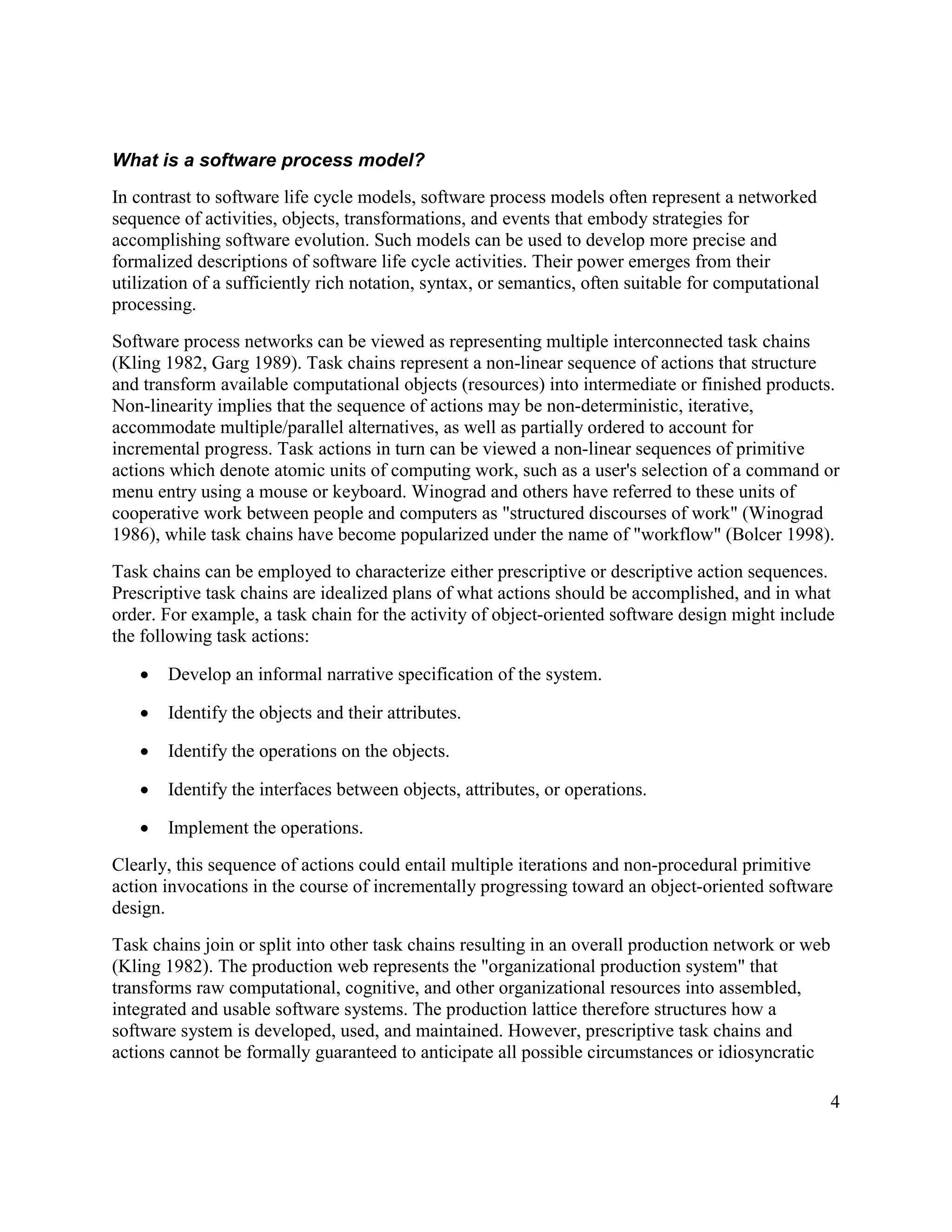 What is a software process model?
In contrast to software life cycle models, software process models often represent a networked
sequence of activities, objects, transformations, and events that embody strategies for
accomplishing software evolution. Such models can be used to develop more precise and
formalized descriptions of software life cycle activities. Their power emerges from their
utilization of a sufficiently rich notation, syntax, or semantics, often suitable for computational
processing.
Software process networks can be viewed as representing multiple interconnected task chains
(Kling 1982, Garg 1989). Task chains represent a non-linear sequence of actions that structure
and transform available computational objects (resources) into intermediate or finished products.
Non-linearity implies that the sequence of actions may be non-deterministic, iterative,
accommodate multiple/parallel alternatives, as well as partially ordered to account for
incremental progress. Task actions in turn can be viewed a non-linear sequences of primitive
actions which denote atomic units of computing work, such as a user's selection of a command or
menu entry using a mouse or keyboard. Winograd and others have referred to these units of
cooperative work between people and computers as "structured discourses of work" (Winograd
1986), while task chains have become popularized under the name of "workflow" (Bolcer 1998).
Task chains can be employed to characterize either prescriptive or descriptive action sequences.
Prescriptive task chains are idealized plans of what actions should be accomplished, and in what
order. For example, a task chain for the activity of object-oriented software design might include
the following task actions:

   ·   Develop an informal narrative specification of the system.

   ·   Identify the objects and their attributes.

   ·   Identify the operations on the objects.

   ·   Identify the interfaces between objects, attributes, or operations.

   ·   Implement the operations.
Clearly, this sequence of actions could entail multiple iterations and non-procedural primitive
action invocations in the course of incrementally progressing toward an object-oriented software
design.
Task chains join or split into other task chains resulting in an overall production network or web
(Kling 1982). The production web represents the "organizational production system" that
transforms raw computational, cognitive, and other organizational resources into assembled,
integrated and usable software systems. The production lattice therefore structures how a
software system is developed, used, and maintained. However, prescriptive task chains and
actions cannot be formally guaranteed to anticipate all possible circumstances or idiosyncratic

                                                                                                      4
 