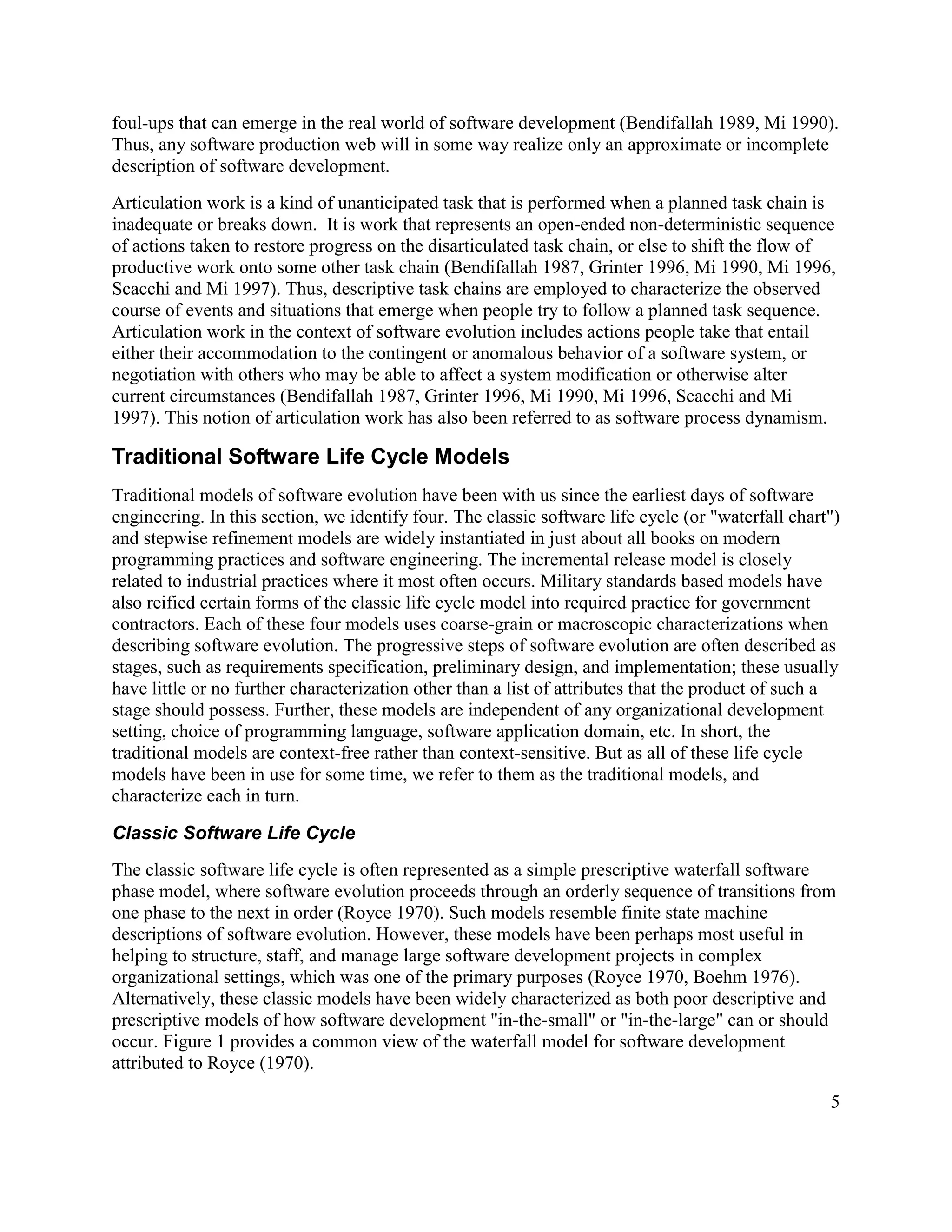 foul-ups that can emerge in the real world of software development (Bendifallah 1989, Mi 1990).
Thus, any software production web will in some way realize only an approximate or incomplete
description of software development.
Articulation work is a kind of unanticipated task that is performed when a planned task chain is
inadequate or breaks down. It is work that represents an open-ended non-deterministic sequence
of actions taken to restore progress on the disarticulated task chain, or else to shift the flow of
productive work onto some other task chain (Bendifallah 1987, Grinter 1996, Mi 1990, Mi 1996,
Scacchi and Mi 1997). Thus, descriptive task chains are employed to characterize the observed
course of events and situations that emerge when people try to follow a planned task sequence.
Articulation work in the context of software evolution includes actions people take that entail
either their accommodation to the contingent or anomalous behavior of a software system, or
negotiation with others who may be able to affect a system modification or otherwise alter
current circumstances (Bendifallah 1987, Grinter 1996, Mi 1990, Mi 1996, Scacchi and Mi
1997). This notion of articulation work has also been referred to as software process dynamism.

Traditional Software Life Cycle Models
Traditional models of software evolution have been with us since the earliest days of software
engineering. In this section, we identify four. The classic software life cycle (or "waterfall chart")
and stepwise refinement models are widely instantiated in just about all books on modern
programming practices and software engineering. The incremental release model is closely
related to industrial practices where it most often occurs. Military standards based models have
also reified certain forms of the classic life cycle model into required practice for government
contractors. Each of these four models uses coarse-grain or macroscopic characterizations when
describing software evolution. The progressive steps of software evolution are often described as
stages, such as requirements specification, preliminary design, and implementation; these usually
have little or no further characterization other than a list of attributes that the product of such a
stage should possess. Further, these models are independent of any organizational development
setting, choice of programming language, software application domain, etc. In short, the
traditional models are context-free rather than context-sensitive. But as all of these life cycle
models have been in use for some time, we refer to them as the traditional models, and
characterize each in turn.

Classic Software Life Cycle
The classic software life cycle is often represented as a simple prescriptive waterfall software
phase model, where software evolution proceeds through an orderly sequence of transitions from
one phase to the next in order (Royce 1970). Such models resemble finite state machine
descriptions of software evolution. However, these models have been perhaps most useful in
helping to structure, staff, and manage large software development projects in complex
organizational settings, which was one of the primary purposes (Royce 1970, Boehm 1976).
Alternatively, these classic models have been widely characterized as both poor descriptive and
prescriptive models of how software development "in-the-small" or "in-the-large" can or should
occur. Figure 1 provides a common view of the waterfall model for software development
attributed to Royce (1970).

                                                                                                    5
 