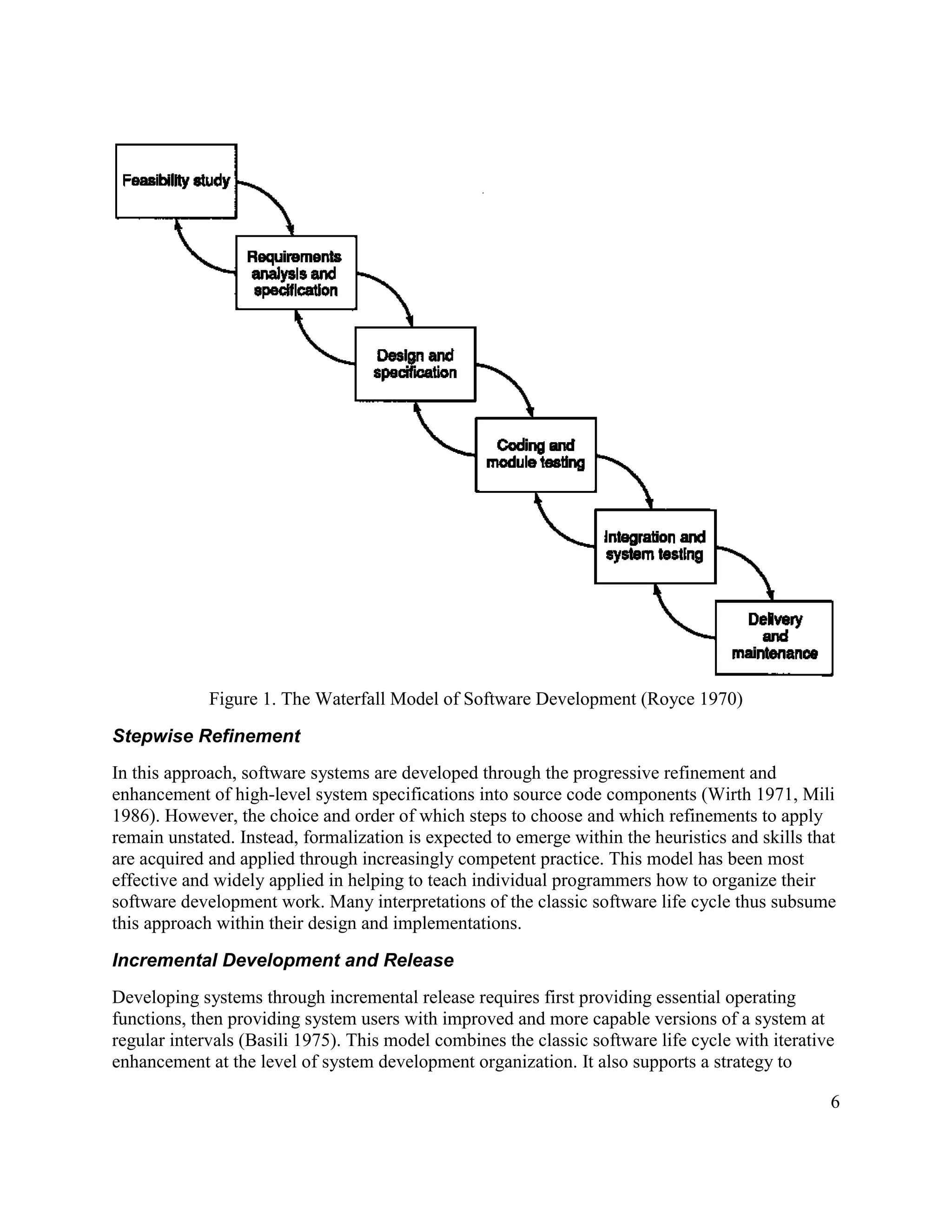 Figure 1. The Waterfall Model of Software Development (Royce 1970)

Stepwise Refinement
In this approach, software systems are developed through the progressive refinement and
enhancement of high-level system specifications into source code components (Wirth 1971, Mili
1986). However, the choice and order of which steps to choose and which refinements to apply
remain unstated. Instead, formalization is expected to emerge within the heuristics and skills that
are acquired and applied through increasingly competent practice. This model has been most
effective and widely applied in helping to teach individual programmers how to organize their
software development work. Many interpretations of the classic software life cycle thus subsume
this approach within their design and implementations.

Incremental Development and Release
Developing systems through incremental release requires first providing essential operating
functions, then providing system users with improved and more capable versions of a system at
regular intervals (Basili 1975). This model combines the classic software life cycle with iterative
enhancement at the level of system development organization. It also supports a strategy to

                                                                                                  6
 