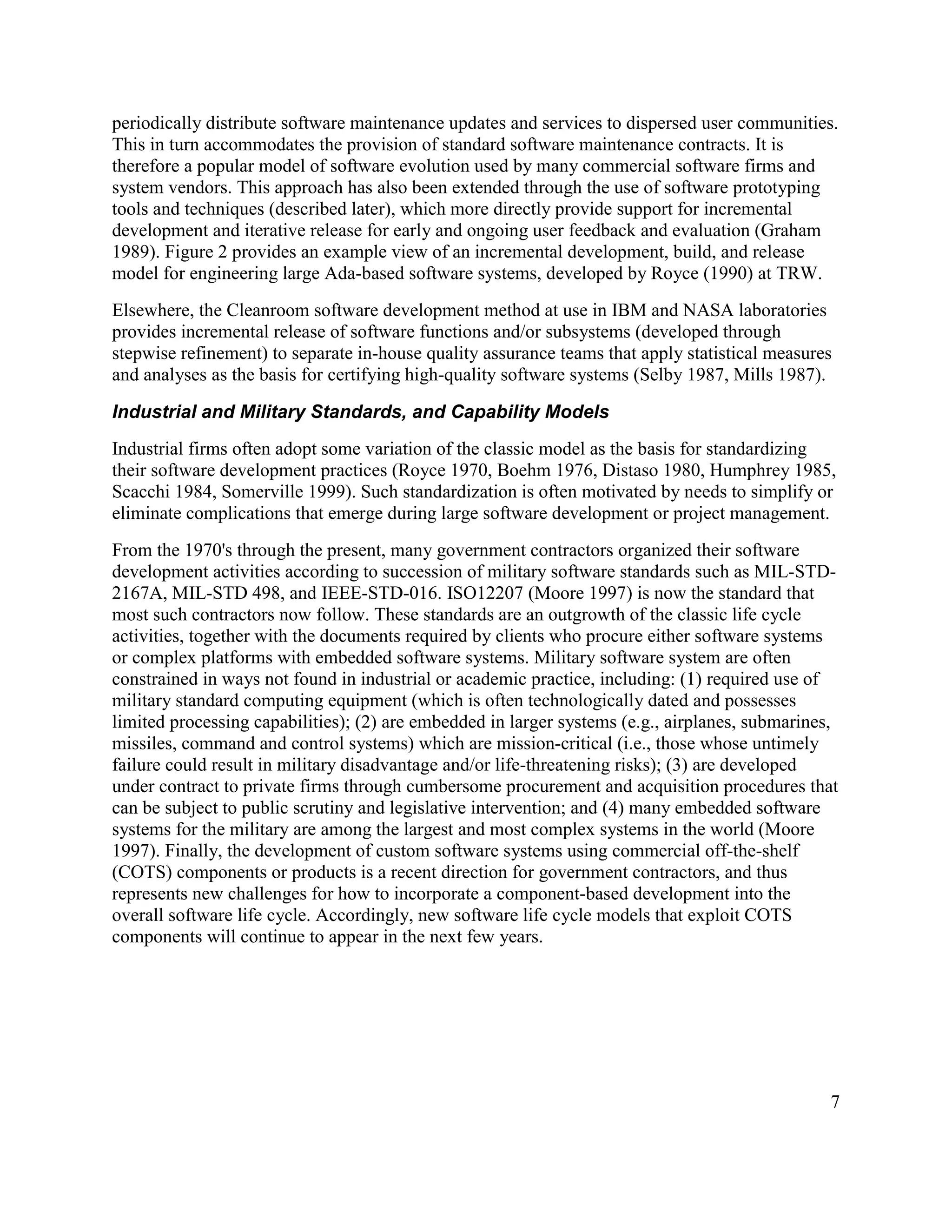 periodically distribute software maintenance updates and services to dispersed user communities.
This in turn accommodates the provision of standard software maintenance contracts. It is
therefore a popular model of software evolution used by many commercial software firms and
system vendors. This approach has also been extended through the use of software prototyping
tools and techniques (described later), which more directly provide support for incremental
development and iterative release for early and ongoing user feedback and evaluation (Graham
1989). Figure 2 provides an example view of an incremental development, build, and release
model for engineering large Ada-based software systems, developed by Royce (1990) at TRW.
Elsewhere, the Cleanroom software development method at use in IBM and NASA laboratories
provides incremental release of software functions and/or subsystems (developed through
stepwise refinement) to separate in-house quality assurance teams that apply statistical measures
and analyses as the basis for certifying high-quality software systems (Selby 1987, Mills 1987).

Industrial and Military Standards, and Capability Models
Industrial firms often adopt some variation of the classic model as the basis for standardizing
their software development practices (Royce 1970, Boehm 1976, Distaso 1980, Humphrey 1985,
Scacchi 1984, Somerville 1999). Such standardization is often motivated by needs to simplify or
eliminate complications that emerge during large software development or project management.
From the 1970's through the present, many government contractors organized their software
development activities according to succession of military software standards such as MIL-STD-
2167A, MIL-STD 498, and IEEE-STD-016. ISO12207 (Moore 1997) is now the standard that
most such contractors now follow. These standards are an outgrowth of the classic life cycle
activities, together with the documents required by clients who procure either software systems
or complex platforms with embedded software systems. Military software system are often
constrained in ways not found in industrial or academic practice, including: (1) required use of
military standard computing equipment (which is often technologically dated and possesses
limited processing capabilities); (2) are embedded in larger systems (e.g., airplanes, submarines,
missiles, command and control systems) which are mission-critical (i.e., those whose untimely
failure could result in military disadvantage and/or life-threatening risks); (3) are developed
under contract to private firms through cumbersome procurement and acquisition procedures that
can be subject to public scrutiny and legislative intervention; and (4) many embedded software
systems for the military are among the largest and most complex systems in the world (Moore
1997). Finally, the development of custom software systems using commercial off-the-shelf
(COTS) components or products is a recent direction for government contractors, and thus
represents new challenges for how to incorporate a component-based development into the
overall software life cycle. Accordingly, new software life cycle models that exploit COTS
components will continue to appear in the next few years.




                                                                                                7
 