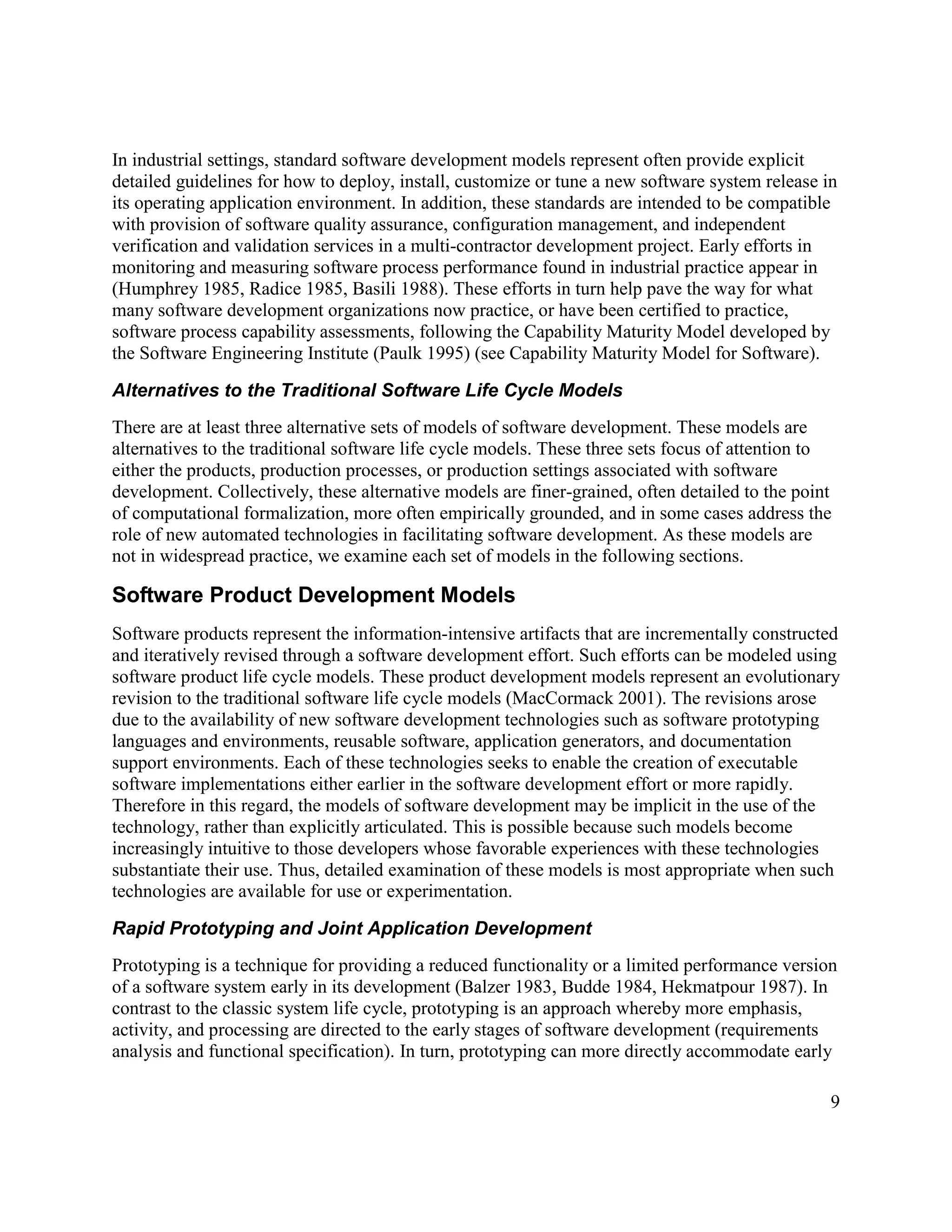 In industrial settings, standard software development models represent often provide explicit
detailed guidelines for how to deploy, install, customize or tune a new software system release in
its operating application environment. In addition, these standards are intended to be compatible
with provision of software quality assurance, configuration management, and independent
verification and validation services in a multi-contractor development project. Early efforts in
monitoring and measuring software process performance found in industrial practice appear in
(Humphrey 1985, Radice 1985, Basili 1988). These efforts in turn help pave the way for what
many software development organizations now practice, or have been certified to practice,
software process capability assessments, following the Capability Maturity Model developed by
the Software Engineering Institute (Paulk 1995) (see Capability Maturity Model for Software).

Alternatives to the Traditional Software Life Cycle Models
There are at least three alternative sets of models of software development. These models are
alternatives to the traditional software life cycle models. These three sets focus of attention to
either the products, production processes, or production settings associated with software
development. Collectively, these alternative models are finer-grained, often detailed to the point
of computational formalization, more often empirically grounded, and in some cases address the
role of new automated technologies in facilitating software development. As these models are
not in widespread practice, we examine each set of models in the following sections.

Software Product Development Models
Software products represent the information-intensive artifacts that are incrementally constructed
and iteratively revised through a software development effort. Such efforts can be modeled using
software product life cycle models. These product development models represent an evolutionary
revision to the traditional software life cycle models (MacCormack 2001). The revisions arose
due to the availability of new software development technologies such as software prototyping
languages and environments, reusable software, application generators, and documentation
support environments. Each of these technologies seeks to enable the creation of executable
software implementations either earlier in the software development effort or more rapidly.
Therefore in this regard, the models of software development may be implicit in the use of the
technology, rather than explicitly articulated. This is possible because such models become
increasingly intuitive to those developers whose favorable experiences with these technologies
substantiate their use. Thus, detailed examination of these models is most appropriate when such
technologies are available for use or experimentation.

Rapid Prototyping and Joint Application Development
Prototyping is a technique for providing a reduced functionality or a limited performance version
of a software system early in its development (Balzer 1983, Budde 1984, Hekmatpour 1987). In
contrast to the classic system life cycle, prototyping is an approach whereby more emphasis,
activity, and processing are directed to the early stages of software development (requirements
analysis and functional specification). In turn, prototyping can more directly accommodate early

                                                                                                 9
 