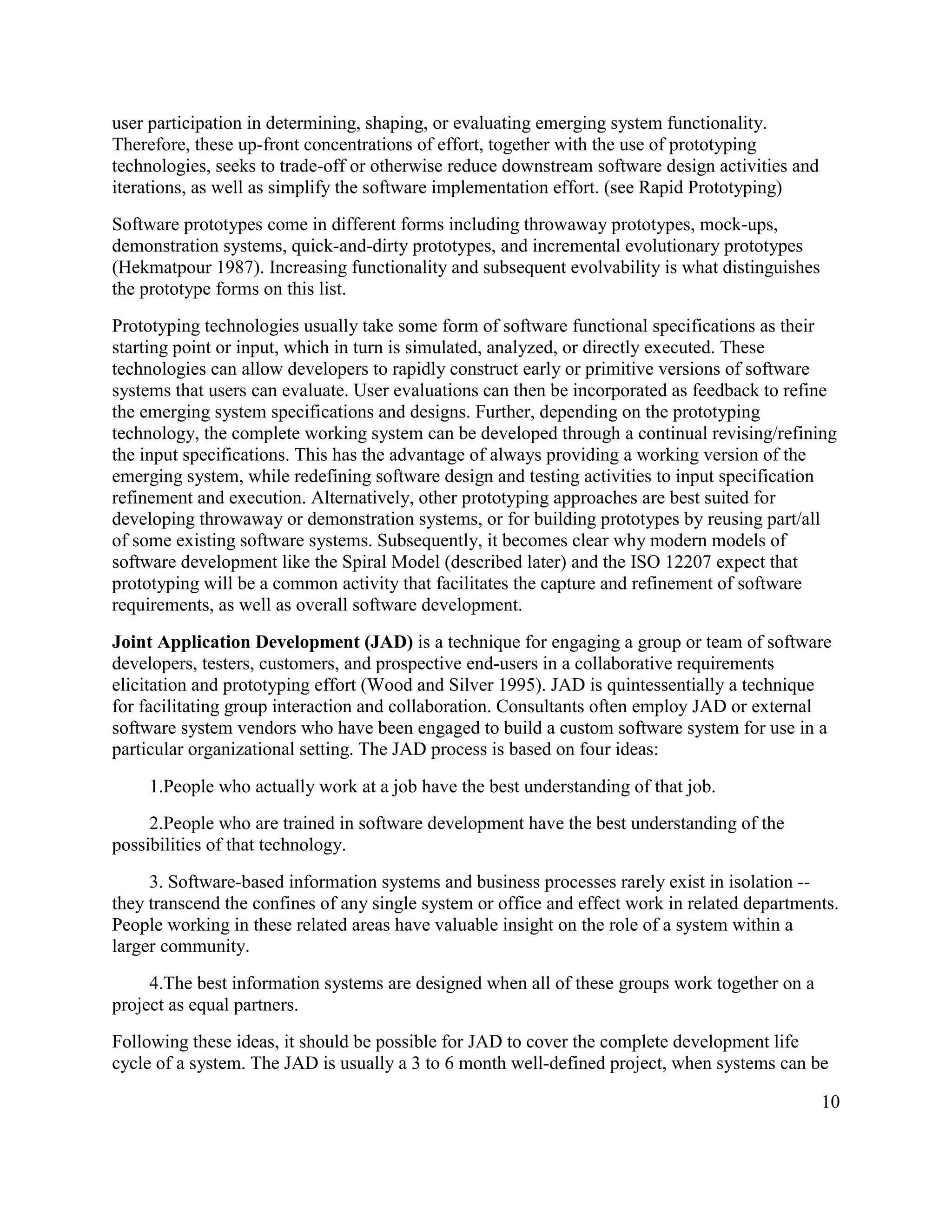 user participation in determining, shaping, or evaluating emerging system functionality.
Therefore, these up-front concentrations of effort, together with the use of prototyping
technologies, seeks to trade-off or otherwise reduce downstream software design activities and
iterations, as well as simplify the software implementation effort. (see Rapid Prototyping)
Software prototypes come in different forms including throwaway prototypes, mock-ups,
demonstration systems, quick-and-dirty prototypes, and incremental evolutionary prototypes
(Hekmatpour 1987). Increasing functionality and subsequent evolvability is what distinguishes
the prototype forms on this list.
Prototyping technologies usually take some form of software functional specifications as their
starting point or input, which in turn is simulated, analyzed, or directly executed. These
technologies can allow developers to rapidly construct early or primitive versions of software
systems that users can evaluate. User evaluations can then be incorporated as feedback to refine
the emerging system specifications and designs. Further, depending on the prototyping
technology, the complete working system can be developed through a continual revising/refining
the input specifications. This has the advantage of always providing a working version of the
emerging system, while redefining software design and testing activities to input specification
refinement and execution. Alternatively, other prototyping approaches are best suited for
developing throwaway or demonstration systems, or for building prototypes by reusing part/all
of some existing software systems. Subsequently, it becomes clear why modern models of
software development like the Spiral Model (described later) and the ISO 12207 expect that
prototyping will be a common activity that facilitates the capture and refinement of software
requirements, as well as overall software development.
Joint Application Development (JAD) is a technique for engaging a group or team of software
developers, testers, customers, and prospective end-users in a collaborative requirements
elicitation and prototyping effort (Wood and Silver 1995). JAD is quintessentially a technique
for facilitating group interaction and collaboration. Consultants often employ JAD or external
software system vendors who have been engaged to build a custom software system for use in a
particular organizational setting. The JAD process is based on four ideas:
     1.People who actually work at a job have the best understanding of that job.
     2.People who are trained in software development have the best understanding of the
possibilities of that technology.
     3. Software-based information systems and business processes rarely exist in isolation --
they transcend the confines of any single system or office and effect work in related departments.
People working in these related areas have valuable insight on the role of a system within a
larger community.
     4.The best information systems are designed when all of these groups work together on a
project as equal partners.
Following these ideas, it should be possible for JAD to cover the complete development life
cycle of a system. The JAD is usually a 3 to 6 month well-defined project, when systems can be

                                                                                                 10
 