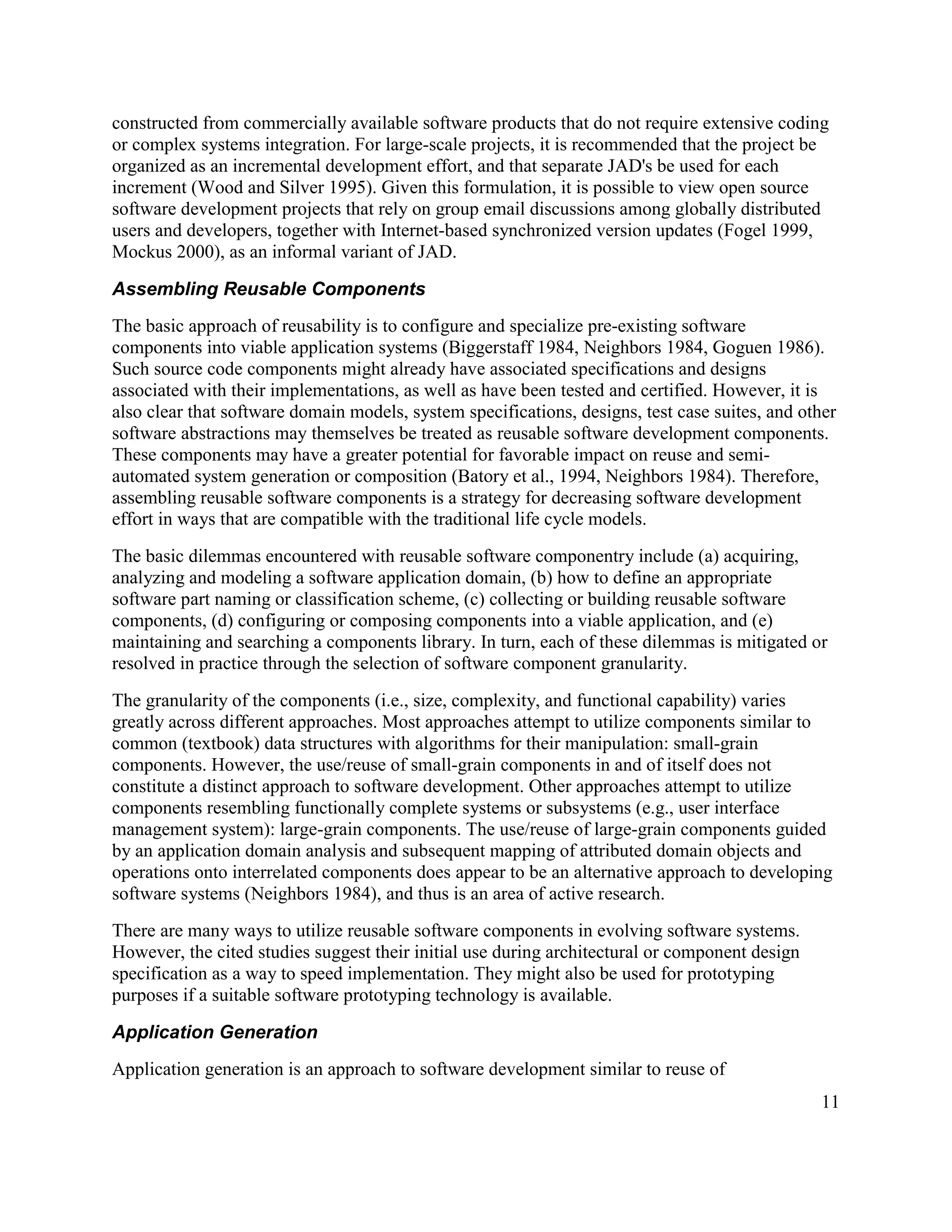 constructed from commercially available software products that do not require extensive coding
or complex systems integration. For large-scale projects, it is recommended that the project be
organized as an incremental development effort, and that separate JAD's be used for each
increment (Wood and Silver 1995). Given this formulation, it is possible to view open source
software development projects that rely on group email discussions among globally distributed
users and developers, together with Internet-based synchronized version updates (Fogel 1999,
Mockus 2000), as an informal variant of JAD.

Assembling Reusable Components
The basic approach of reusability is to configure and specialize pre-existing software
components into viable application systems (Biggerstaff 1984, Neighbors 1984, Goguen 1986).
Such source code components might already have associated specifications and designs
associated with their implementations, as well as have been tested and certified. However, it is
also clear that software domain models, system specifications, designs, test case suites, and other
software abstractions may themselves be treated as reusable software development components.
These components may have a greater potential for favorable impact on reuse and semi-
automated system generation or composition (Batory et al., 1994, Neighbors 1984). Therefore,
assembling reusable software components is a strategy for decreasing software development
effort in ways that are compatible with the traditional life cycle models.
The basic dilemmas encountered with reusable software componentry include (a) acquiring,
analyzing and modeling a software application domain, (b) how to define an appropriate
software part naming or classification scheme, (c) collecting or building reusable software
components, (d) configuring or composing components into a viable application, and (e)
maintaining and searching a components library. In turn, each of these dilemmas is mitigated or
resolved in practice through the selection of software component granularity.
The granularity of the components (i.e., size, complexity, and functional capability) varies
greatly across different approaches. Most approaches attempt to utilize components similar to
common (textbook) data structures with algorithms for their manipulation: small-grain
components. However, the use/reuse of small-grain components in and of itself does not
constitute a distinct approach to software development. Other approaches attempt to utilize
components resembling functionally complete systems or subsystems (e.g., user interface
management system): large-grain components. The use/reuse of large-grain components guided
by an application domain analysis and subsequent mapping of attributed domain objects and
operations onto interrelated components does appear to be an alternative approach to developing
software systems (Neighbors 1984), and thus is an area of active research.
There are many ways to utilize reusable software components in evolving software systems.
However, the cited studies suggest their initial use during architectural or component design
specification as a way to speed implementation. They might also be used for prototyping
purposes if a suitable software prototyping technology is available.

Application Generation
Application generation is an approach to software development similar to reuse of
                                                                                                11
 