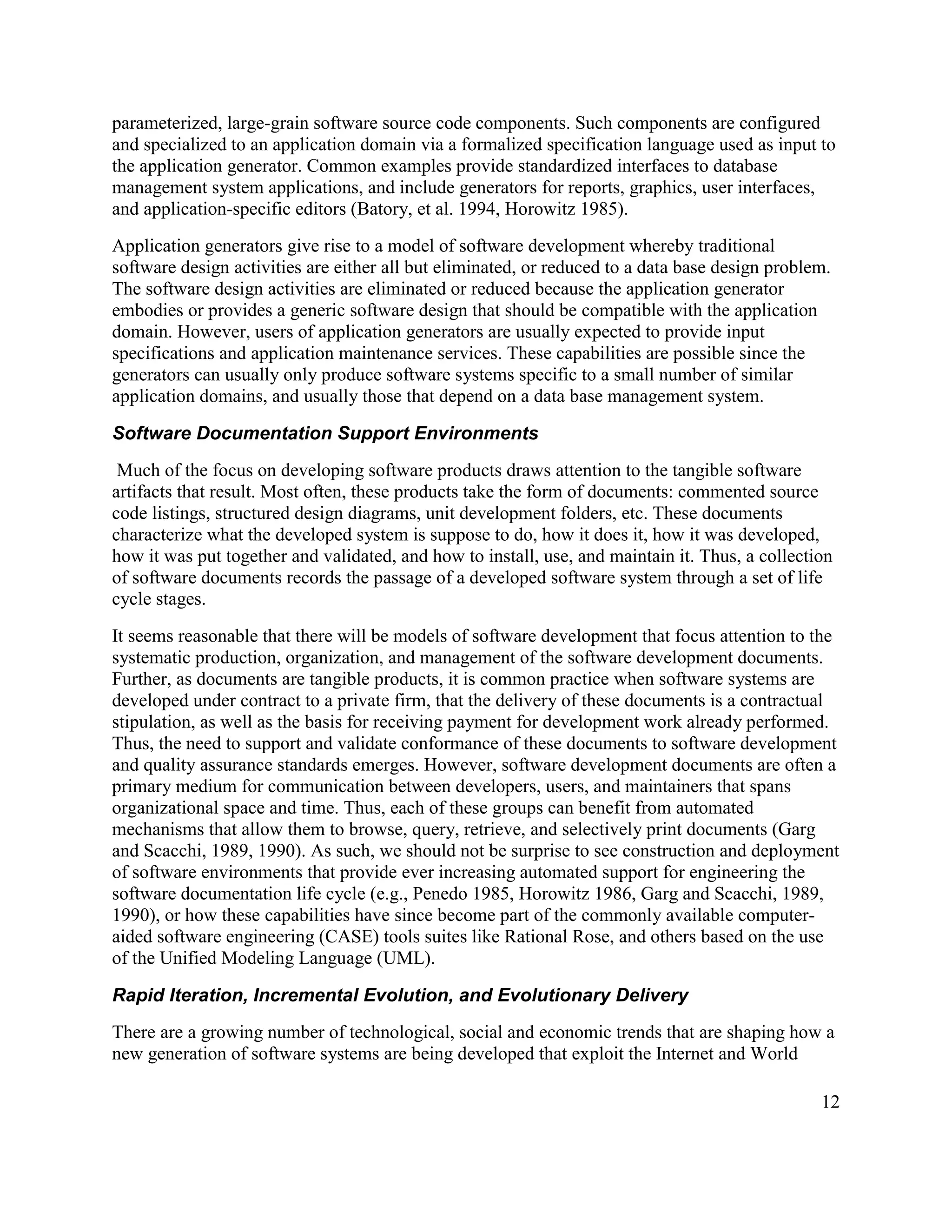 parameterized, large-grain software source code components. Such components are configured
and specialized to an application domain via a formalized specification language used as input to
the application generator. Common examples provide standardized interfaces to database
management system applications, and include generators for reports, graphics, user interfaces,
and application-specific editors (Batory, et al. 1994, Horowitz 1985).
Application generators give rise to a model of software development whereby traditional
software design activities are either all but eliminated, or reduced to a data base design problem.
The software design activities are eliminated or reduced because the application generator
embodies or provides a generic software design that should be compatible with the application
domain. However, users of application generators are usually expected to provide input
specifications and application maintenance services. These capabilities are possible since the
generators can usually only produce software systems specific to a small number of similar
application domains, and usually those that depend on a data base management system.

Software Documentation Support Environments
 Much of the focus on developing software products draws attention to the tangible software
artifacts that result. Most often, these products take the form of documents: commented source
code listings, structured design diagrams, unit development folders, etc. These documents
characterize what the developed system is suppose to do, how it does it, how it was developed,
how it was put together and validated, and how to install, use, and maintain it. Thus, a collection
of software documents records the passage of a developed software system through a set of life
cycle stages.
It seems reasonable that there will be models of software development that focus attention to the
systematic production, organization, and management of the software development documents.
Further, as documents are tangible products, it is common practice when software systems are
developed under contract to a private firm, that the delivery of these documents is a contractual
stipulation, as well as the basis for receiving payment for development work already performed.
Thus, the need to support and validate conformance of these documents to software development
and quality assurance standards emerges. However, software development documents are often a
primary medium for communication between developers, users, and maintainers that spans
organizational space and time. Thus, each of these groups can benefit from automated
mechanisms that allow them to browse, query, retrieve, and selectively print documents (Garg
and Scacchi, 1989, 1990). As such, we should not be surprise to see construction and deployment
of software environments that provide ever increasing automated support for engineering the
software documentation life cycle (e.g., Penedo 1985, Horowitz 1986, Garg and Scacchi, 1989,
1990), or how these capabilities have since become part of the commonly available computer-
aided software engineering (CASE) tools suites like Rational Rose, and others based on the use
of the Unified Modeling Language (UML).

Rapid Iteration, Incremental Evolution, and Evolutionary Delivery
There are a growing number of technological, social and economic trends that are shaping how a
new generation of software systems are being developed that exploit the Internet and World

                                                                                                 12
 