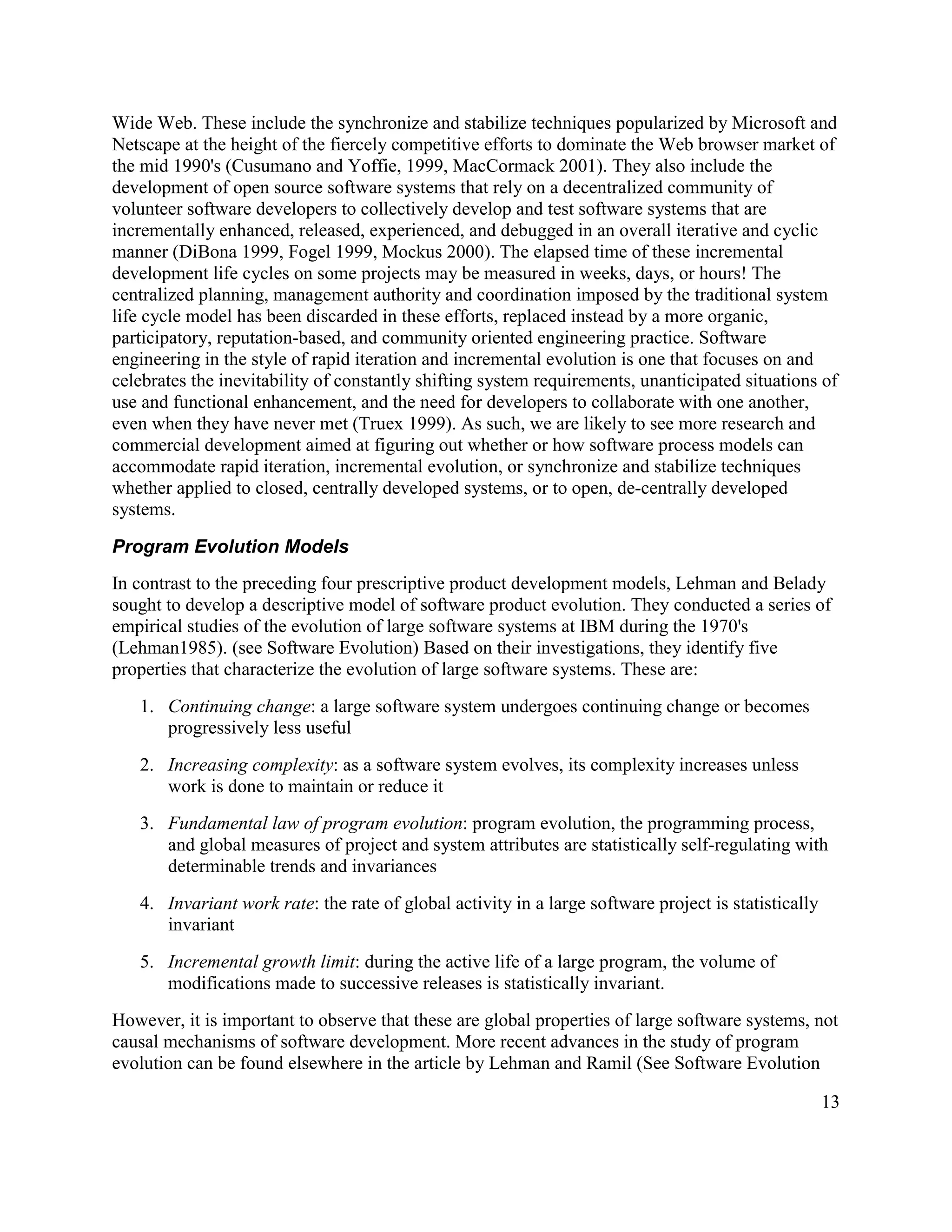 Wide Web. These include the synchronize and stabilize techniques popularized by Microsoft and
Netscape at the height of the fiercely competitive efforts to dominate the Web browser market of
the mid 1990's (Cusumano and Yoffie, 1999, MacCormack 2001). They also include the
development of open source software systems that rely on a decentralized community of
volunteer software developers to collectively develop and test software systems that are
incrementally enhanced, released, experienced, and debugged in an overall iterative and cyclic
manner (DiBona 1999, Fogel 1999, Mockus 2000). The elapsed time of these incremental
development life cycles on some projects may be measured in weeks, days, or hours! The
centralized planning, management authority and coordination imposed by the traditional system
life cycle model has been discarded in these efforts, replaced instead by a more organic,
participatory, reputation-based, and community oriented engineering practice. Software
engineering in the style of rapid iteration and incremental evolution is one that focuses on and
celebrates the inevitability of constantly shifting system requirements, unanticipated situations of
use and functional enhancement, and the need for developers to collaborate with one another,
even when they have never met (Truex 1999). As such, we are likely to see more research and
commercial development aimed at figuring out whether or how software process models can
accommodate rapid iteration, incremental evolution, or synchronize and stabilize techniques
whether applied to closed, centrally developed systems, or to open, de-centrally developed
systems.

Program Evolution Models
In contrast to the preceding four prescriptive product development models, Lehman and Belady
sought to develop a descriptive model of software product evolution. They conducted a series of
empirical studies of the evolution of large software systems at IBM during the 1970's
(Lehman1985). (see Software Evolution) Based on their investigations, they identify five
properties that characterize the evolution of large software systems. These are:
   1. Continuing change: a large software system undergoes continuing change or becomes
      progressively less useful
   2. Increasing complexity: as a software system evolves, its complexity increases unless
      work is done to maintain or reduce it
   3. Fundamental law of program evolution: program evolution, the programming process,
      and global measures of project and system attributes are statistically self-regulating with
      determinable trends and invariances
   4. Invariant work rate: the rate of global activity in a large software project is statistically
      invariant
   5. Incremental growth limit: during the active life of a large program, the volume of
      modifications made to successive releases is statistically invariant.
However, it is important to observe that these are global properties of large software systems, not
causal mechanisms of software development. More recent advances in the study of program
evolution can be found elsewhere in the article by Lehman and Ramil (See Software Evolution

                                                                                                      13
 