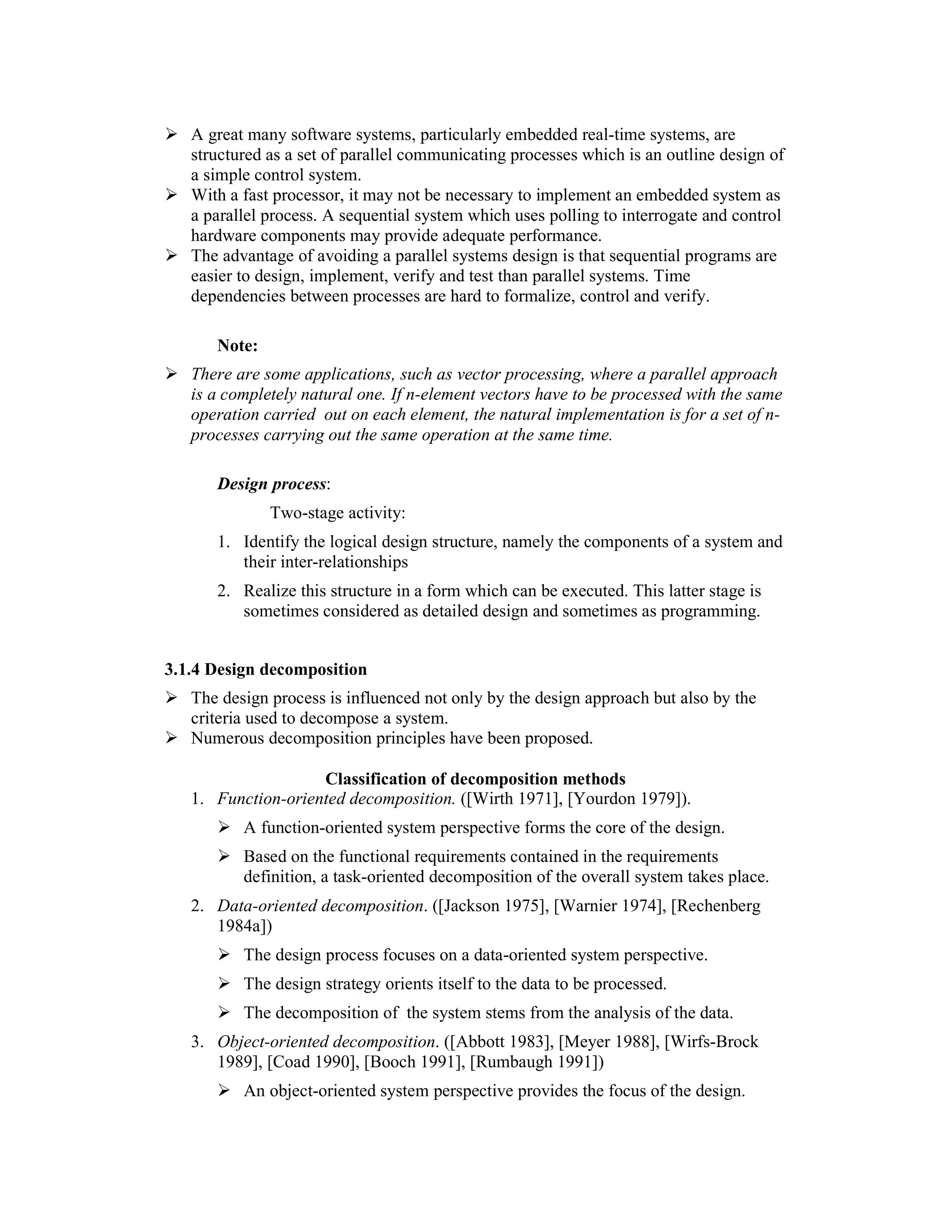 A great many software systems, particularly embedded real-time systems, are
   structured as a set of parallel communicating processes which is an outline design of
   a simple control system.
   With a fast processor, it may not be necessary to implement an embedded system as
   a parallel process. A sequential system which uses polling to interrogate and control
   hardware components may provide adequate performance.
   The advantage of avoiding a parallel systems design is that sequential programs are
   easier to design, implement, verify and test than parallel systems. Time
   dependencies between processes are hard to formalize, control and verify.

      Note:
   There are some applications, such as vector processing, where a parallel approach
   is a completely natural one. If n-element vectors have to be processed with the same
   operation carried out on each element, the natural implementation is for a set of n-
   processes carrying out the same operation at the same time.

      Design process:
              Two-stage activity:
      1. Identify the logical design structure, namely the components of a system and
         their inter-relationships
      2. Realize this structure in a form which can be executed. This latter stage is
         sometimes considered as detailed design and sometimes as programming.


3.1.4 Design decomposition
   The design process is influenced not only by the design approach but also by the
   criteria used to decompose a system.
   Numerous decomposition principles have been proposed.

                    Classification of decomposition methods
   1. Function-oriented decomposition. ([Wirth 1971], [Yourdon 1979]).
          A function-oriented system perspective forms the core of the design.
          Based on the functional requirements contained in the requirements
          definition, a task-oriented decomposition of the overall system takes place.
   2. Data-oriented decomposition. ([Jackson 1975], [Warnier 1974], [Rechenberg
      1984a])
          The design process focuses on a data-oriented system perspective.
          The design strategy orients itself to the data to be processed.
          The decomposition of the system stems from the analysis of the data.
   3. Object-oriented decomposition. ([Abbott 1983], [Meyer 1988], [Wirfs-Brock
      1989], [Coad 1990], [Booch 1991], [Rumbaugh 1991])
          An object-oriented system perspective provides the focus of the design.
 