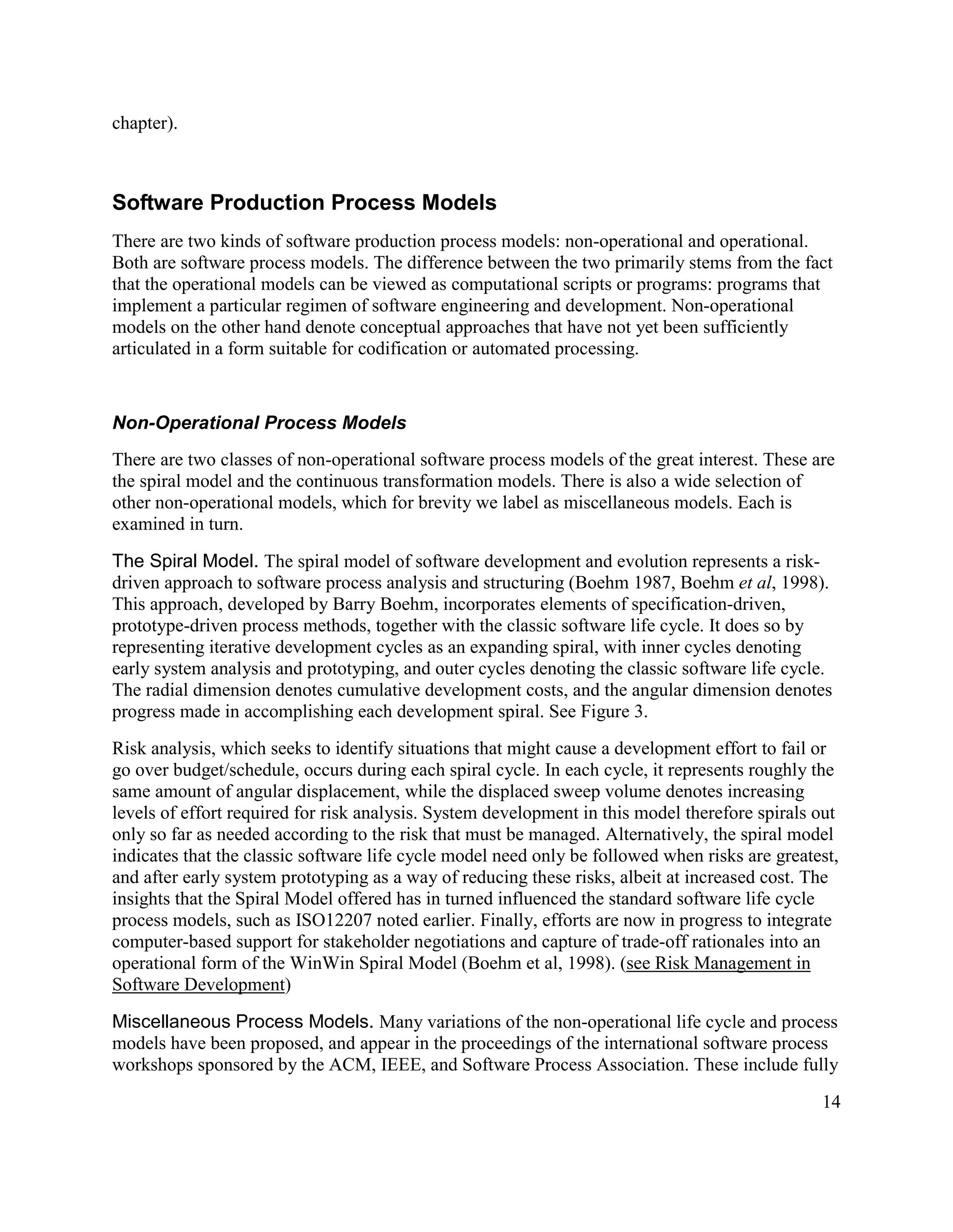 chapter).



Software Production Process Models
There are two kinds of software production process models: non-operational and operational.
Both are software process models. The difference between the two primarily stems from the fact
that the operational models can be viewed as computational scripts or programs: programs that
implement a particular regimen of software engineering and development. Non-operational
models on the other hand denote conceptual approaches that have not yet been sufficiently
articulated in a form suitable for codification or automated processing.


Non-Operational Process Models
There are two classes of non-operational software process models of the great interest. These are
the spiral model and the continuous transformation models. There is also a wide selection of
other non-operational models, which for brevity we label as miscellaneous models. Each is
examined in turn.

The Spiral Model. The spiral model of software development and evolution represents a risk-
driven approach to software process analysis and structuring (Boehm 1987, Boehm et al, 1998).
This approach, developed by Barry Boehm, incorporates elements of specification-driven,
prototype-driven process methods, together with the classic software life cycle. It does so by
representing iterative development cycles as an expanding spiral, with inner cycles denoting
early system analysis and prototyping, and outer cycles denoting the classic software life cycle.
The radial dimension denotes cumulative development costs, and the angular dimension denotes
progress made in accomplishing each development spiral. See Figure 3.
Risk analysis, which seeks to identify situations that might cause a development effort to fail or
go over budget/schedule, occurs during each spiral cycle. In each cycle, it represents roughly the
same amount of angular displacement, while the displaced sweep volume denotes increasing
levels of effort required for risk analysis. System development in this model therefore spirals out
only so far as needed according to the risk that must be managed. Alternatively, the spiral model
indicates that the classic software life cycle model need only be followed when risks are greatest,
and after early system prototyping as a way of reducing these risks, albeit at increased cost. The
insights that the Spiral Model offered has in turned influenced the standard software life cycle
process models, such as ISO12207 noted earlier. Finally, efforts are now in progress to integrate
computer-based support for stakeholder negotiations and capture of trade-off rationales into an
operational form of the WinWin Spiral Model (Boehm et al, 1998). (see Risk Management in
Software Development)

Miscellaneous Process Models. Many variations of the non-operational life cycle and process
models have been proposed, and appear in the proceedings of the international software process
workshops sponsored by the ACM, IEEE, and Software Process Association. These include fully

                                                                                                14
 