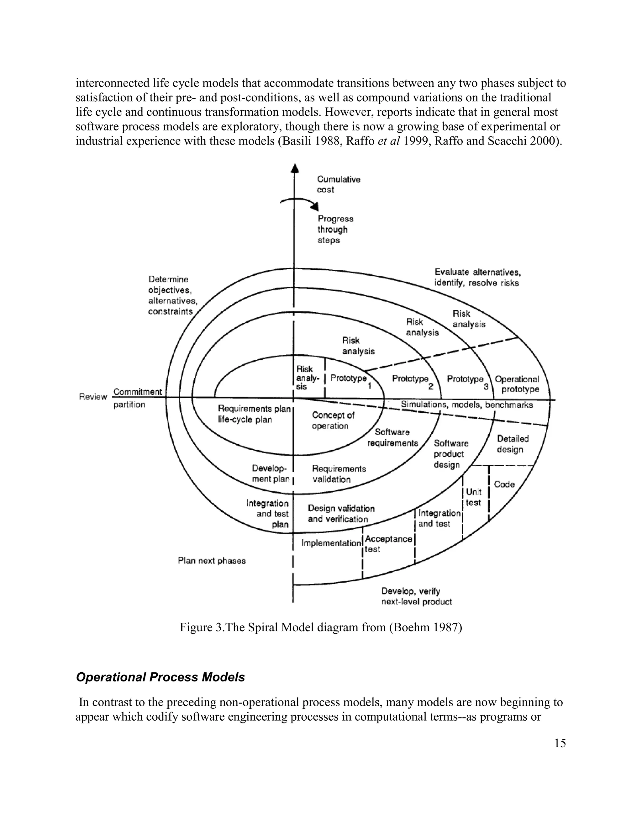 interconnected life cycle models that accommodate transitions between any two phases subject to
satisfaction of their pre- and post-conditions, as well as compound variations on the traditional
life cycle and continuous transformation models. However, reports indicate that in general most
software process models are exploratory, though there is now a growing base of experimental or
industrial experience with these models (Basili 1988, Raffo et al 1999, Raffo and Scacchi 2000).




                    Figure 3.The Spiral Model diagram from (Boehm 1987)


Operational Process Models
 In contrast to the preceding non-operational process models, many models are now beginning to
appear which codify software engineering processes in computational terms--as programs or

                                                                                              15
 