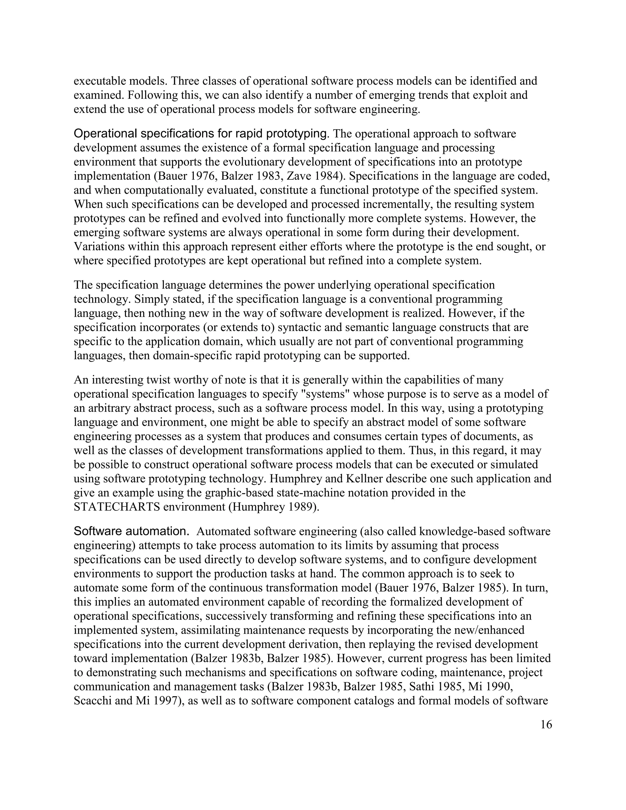 executable models. Three classes of operational software process models can be identified and
examined. Following this, we can also identify a number of emerging trends that exploit and
extend the use of operational process models for software engineering.

Operational specifications for rapid prototyping. The operational approach to software
development assumes the existence of a formal specification language and processing
environment that supports the evolutionary development of specifications into an prototype
implementation (Bauer 1976, Balzer 1983, Zave 1984). Specifications in the language are coded,
and when computationally evaluated, constitute a functional prototype of the specified system.
When such specifications can be developed and processed incrementally, the resulting system
prototypes can be refined and evolved into functionally more complete systems. However, the
emerging software systems are always operational in some form during their development.
Variations within this approach represent either efforts where the prototype is the end sought, or
where specified prototypes are kept operational but refined into a complete system.
The specification language determines the power underlying operational specification
technology. Simply stated, if the specification language is a conventional programming
language, then nothing new in the way of software development is realized. However, if the
specification incorporates (or extends to) syntactic and semantic language constructs that are
specific to the application domain, which usually are not part of conventional programming
languages, then domain-specific rapid prototyping can be supported.
An interesting twist worthy of note is that it is generally within the capabilities of many
operational specification languages to specify "systems" whose purpose is to serve as a model of
an arbitrary abstract process, such as a software process model. In this way, using a prototyping
language and environment, one might be able to specify an abstract model of some software
engineering processes as a system that produces and consumes certain types of documents, as
well as the classes of development transformations applied to them. Thus, in this regard, it may
be possible to construct operational software process models that can be executed or simulated
using software prototyping technology. Humphrey and Kellner describe one such application and
give an example using the graphic-based state-machine notation provided in the
STATECHARTS environment (Humphrey 1989).

Software automation. Automated software engineering (also called knowledge-based software
engineering) attempts to take process automation to its limits by assuming that process
specifications can be used directly to develop software systems, and to configure development
environments to support the production tasks at hand. The common approach is to seek to
automate some form of the continuous transformation model (Bauer 1976, Balzer 1985). In turn,
this implies an automated environment capable of recording the formalized development of
operational specifications, successively transforming and refining these specifications into an
implemented system, assimilating maintenance requests by incorporating the new/enhanced
specifications into the current development derivation, then replaying the revised development
toward implementation (Balzer 1983b, Balzer 1985). However, current progress has been limited
to demonstrating such mechanisms and specifications on software coding, maintenance, project
communication and management tasks (Balzer 1983b, Balzer 1985, Sathi 1985, Mi 1990,
Scacchi and Mi 1997), as well as to software component catalogs and formal models of software
                                                                                                 16
 