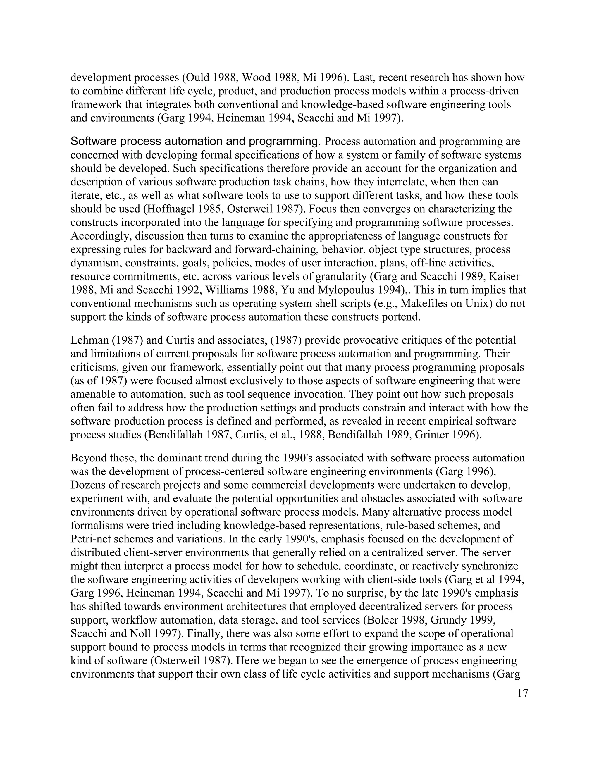 development processes (Ould 1988, Wood 1988, Mi 1996). Last, recent research has shown how
to combine different life cycle, product, and production process models within a process-driven
framework that integrates both conventional and knowledge-based software engineering tools
and environments (Garg 1994, Heineman 1994, Scacchi and Mi 1997).

Software process automation and programming. Process automation and programming are
concerned with developing formal specifications of how a system or family of software systems
should be developed. Such specifications therefore provide an account for the organization and
description of various software production task chains, how they interrelate, when then can
iterate, etc., as well as what software tools to use to support different tasks, and how these tools
should be used (Hoffnagel 1985, Osterweil 1987). Focus then converges on characterizing the
constructs incorporated into the language for specifying and programming software processes.
Accordingly, discussion then turns to examine the appropriateness of language constructs for
expressing rules for backward and forward-chaining, behavior, object type structures, process
dynamism, constraints, goals, policies, modes of user interaction, plans, off-line activities,
resource commitments, etc. across various levels of granularity (Garg and Scacchi 1989, Kaiser
1988, Mi and Scacchi 1992, Williams 1988, Yu and Mylopoulus 1994),. This in turn implies that
conventional mechanisms such as operating system shell scripts (e.g., Makefiles on Unix) do not
support the kinds of software process automation these constructs portend.
Lehman (1987) and Curtis and associates, (1987) provide provocative critiques of the potential
and limitations of current proposals for software process automation and programming. Their
criticisms, given our framework, essentially point out that many process programming proposals
(as of 1987) were focused almost exclusively to those aspects of software engineering that were
amenable to automation, such as tool sequence invocation. They point out how such proposals
often fail to address how the production settings and products constrain and interact with how the
software production process is defined and performed, as revealed in recent empirical software
process studies (Bendifallah 1987, Curtis, et al., 1988, Bendifallah 1989, Grinter 1996).
Beyond these, the dominant trend during the 1990's associated with software process automation
was the development of process-centered software engineering environments (Garg 1996).
Dozens of research projects and some commercial developments were undertaken to develop,
experiment with, and evaluate the potential opportunities and obstacles associated with software
environments driven by operational software process models. Many alternative process model
formalisms were tried including knowledge-based representations, rule-based schemes, and
Petri-net schemes and variations. In the early 1990's, emphasis focused on the development of
distributed client-server environments that generally relied on a centralized server. The server
might then interpret a process model for how to schedule, coordinate, or reactively synchronize
the software engineering activities of developers working with client-side tools (Garg et al 1994,
Garg 1996, Heineman 1994, Scacchi and Mi 1997). To no surprise, by the late 1990's emphasis
has shifted towards environment architectures that employed decentralized servers for process
support, workflow automation, data storage, and tool services (Bolcer 1998, Grundy 1999,
Scacchi and Noll 1997). Finally, there was also some effort to expand the scope of operational
support bound to process models in terms that recognized their growing importance as a new
kind of software (Osterweil 1987). Here we began to see the emergence of process engineering
environments that support their own class of life cycle activities and support mechanisms (Garg
                                                                                                 17
 