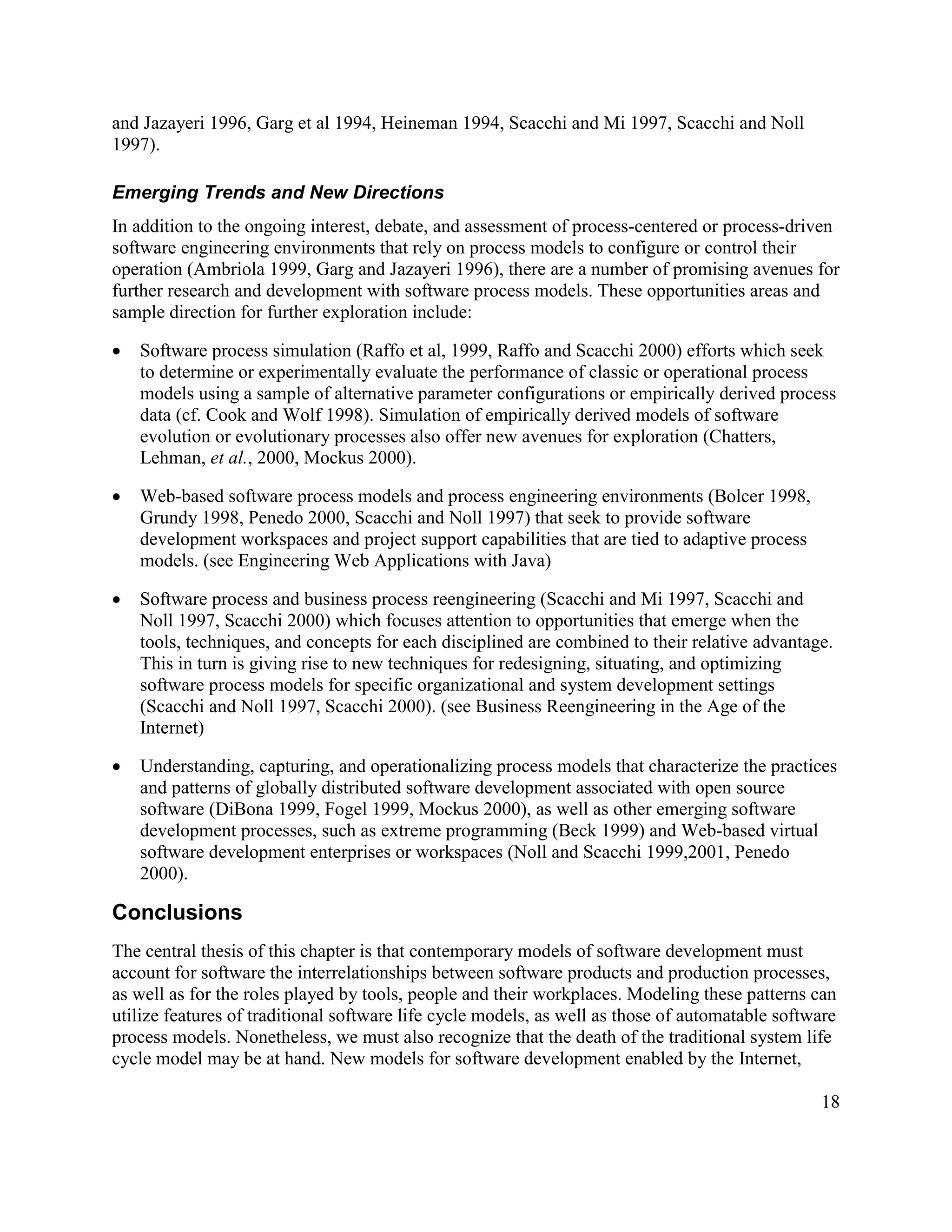 and Jazayeri 1996, Garg et al 1994, Heineman 1994, Scacchi and Mi 1997, Scacchi and Noll
1997).

Emerging Trends and New Directions
In addition to the ongoing interest, debate, and assessment of process-centered or process-driven
software engineering environments that rely on process models to configure or control their
operation (Ambriola 1999, Garg and Jazayeri 1996), there are a number of promising avenues for
further research and development with software process models. These opportunities areas and
sample direction for further exploration include:

·   Software process simulation (Raffo et al, 1999, Raffo and Scacchi 2000) efforts which seek
    to determine or experimentally evaluate the performance of classic or operational process
    models using a sample of alternative parameter configurations or empirically derived process
    data (cf. Cook and Wolf 1998). Simulation of empirically derived models of software
    evolution or evolutionary processes also offer new avenues for exploration (Chatters,
    Lehman, et al., 2000, Mockus 2000).

·   Web-based software process models and process engineering environments (Bolcer 1998,
    Grundy 1998, Penedo 2000, Scacchi and Noll 1997) that seek to provide software
    development workspaces and project support capabilities that are tied to adaptive process
    models. (see Engineering Web Applications with Java)

·   Software process and business process reengineering (Scacchi and Mi 1997, Scacchi and
    Noll 1997, Scacchi 2000) which focuses attention to opportunities that emerge when the
    tools, techniques, and concepts for each disciplined are combined to their relative advantage.
    This in turn is giving rise to new techniques for redesigning, situating, and optimizing
    software process models for specific organizational and system development settings
    (Scacchi and Noll 1997, Scacchi 2000). (see Business Reengineering in the Age of the
    Internet)

·   Understanding, capturing, and operationalizing process models that characterize the practices
    and patterns of globally distributed software development associated with open source
    software (DiBona 1999, Fogel 1999, Mockus 2000), as well as other emerging software
    development processes, such as extreme programming (Beck 1999) and Web-based virtual
    software development enterprises or workspaces (Noll and Scacchi 1999,2001, Penedo
    2000).

Conclusions
The central thesis of this chapter is that contemporary models of software development must
account for software the interrelationships between software products and production processes,
as well as for the roles played by tools, people and their workplaces. Modeling these patterns can
utilize features of traditional software life cycle models, as well as those of automatable software
process models. Nonetheless, we must also recognize that the death of the traditional system life
cycle model may be at hand. New models for software development enabled by the Internet,

                                                                                                 18
 