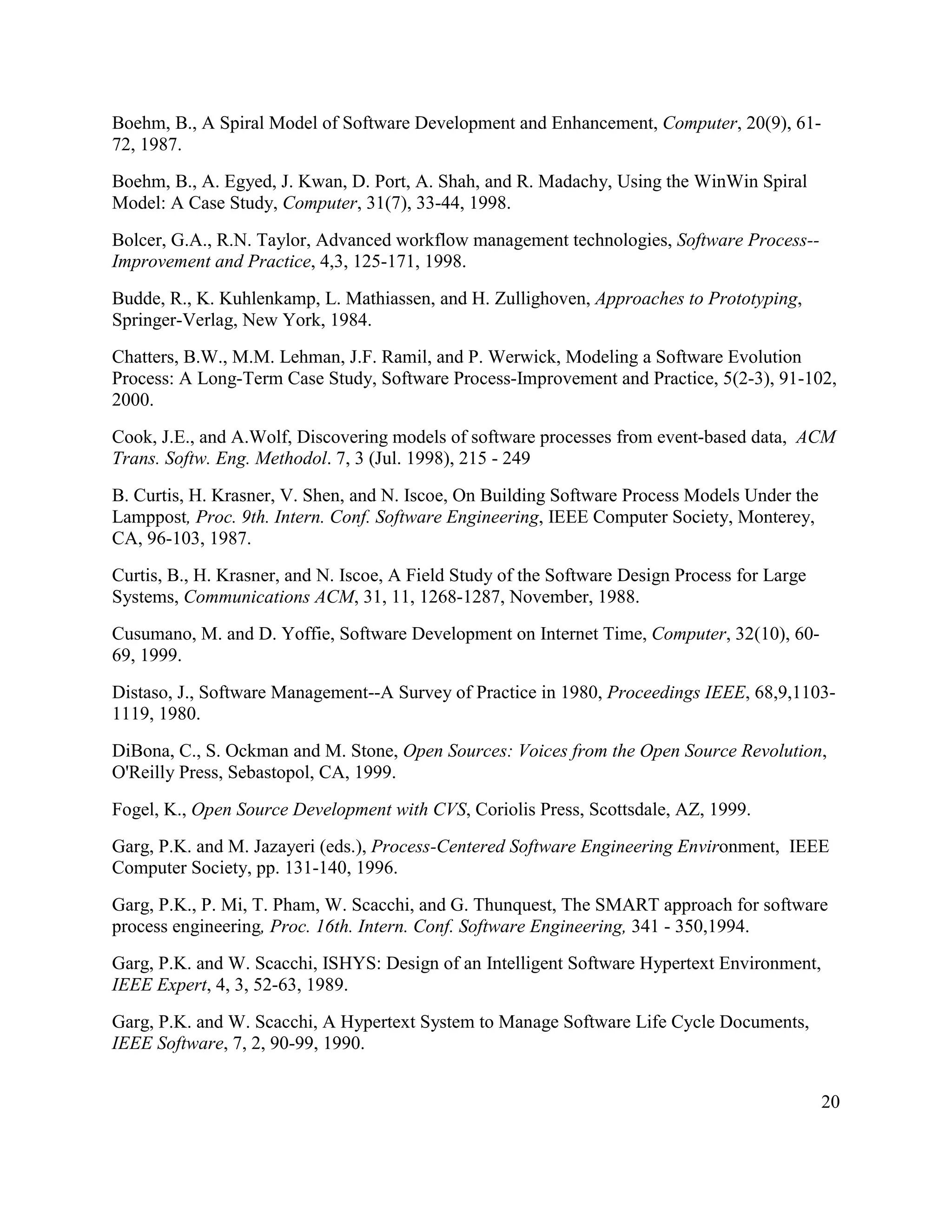 Boehm, B., A Spiral Model of Software Development and Enhancement, Computer, 20(9), 61-
72, 1987.
Boehm, B., A. Egyed, J. Kwan, D. Port, A. Shah, and R. Madachy, Using the WinWin Spiral
Model: A Case Study, Computer, 31(7), 33-44, 1998.
Bolcer, G.A., R.N. Taylor, Advanced workflow management technologies, Software Process--
Improvement and Practice, 4,3, 125-171, 1998.
Budde, R., K. Kuhlenkamp, L. Mathiassen, and H. Zullighoven, Approaches to Prototyping,
Springer-Verlag, New York, 1984.
Chatters, B.W., M.M. Lehman, J.F. Ramil, and P. Werwick, Modeling a Software Evolution
Process: A Long-Term Case Study, Software Process-Improvement and Practice, 5(2-3), 91-102,
2000.
Cook, J.E., and A.Wolf, Discovering models of software processes from event-based data, ACM
Trans. Softw. Eng. Methodol. 7, 3 (Jul. 1998), 215 - 249
B. Curtis, H. Krasner, V. Shen, and N. Iscoe, On Building Software Process Models Under the
Lamppost, Proc. 9th. Intern. Conf. Software Engineering, IEEE Computer Society, Monterey,
CA, 96-103, 1987.
Curtis, B., H. Krasner, and N. Iscoe, A Field Study of the Software Design Process for Large
Systems, Communications ACM, 31, 11, 1268-1287, November, 1988.
Cusumano, M. and D. Yoffie, Software Development on Internet Time, Computer, 32(10), 60-
69, 1999.
Distaso, J., Software Management--A Survey of Practice in 1980, Proceedings IEEE, 68,9,1103-
1119, 1980.
DiBona, C., S. Ockman and M. Stone, Open Sources: Voices from the Open Source Revolution,
O'Reilly Press, Sebastopol, CA, 1999.
Fogel, K., Open Source Development with CVS, Coriolis Press, Scottsdale, AZ, 1999.
Garg, P.K. and M. Jazayeri (eds.), Process-Centered Software Engineering Environment, IEEE
Computer Society, pp. 131-140, 1996.
Garg, P.K., P. Mi, T. Pham, W. Scacchi, and G. Thunquest, The SMART approach for software
process engineering, Proc. 16th. Intern. Conf. Software Engineering, 341 - 350,1994.
Garg, P.K. and W. Scacchi, ISHYS: Design of an Intelligent Software Hypertext Environment,
IEEE Expert, 4, 3, 52-63, 1989.
Garg, P.K. and W. Scacchi, A Hypertext System to Manage Software Life Cycle Documents,
IEEE Software, 7, 2, 90-99, 1990.


                                                                                               20
 