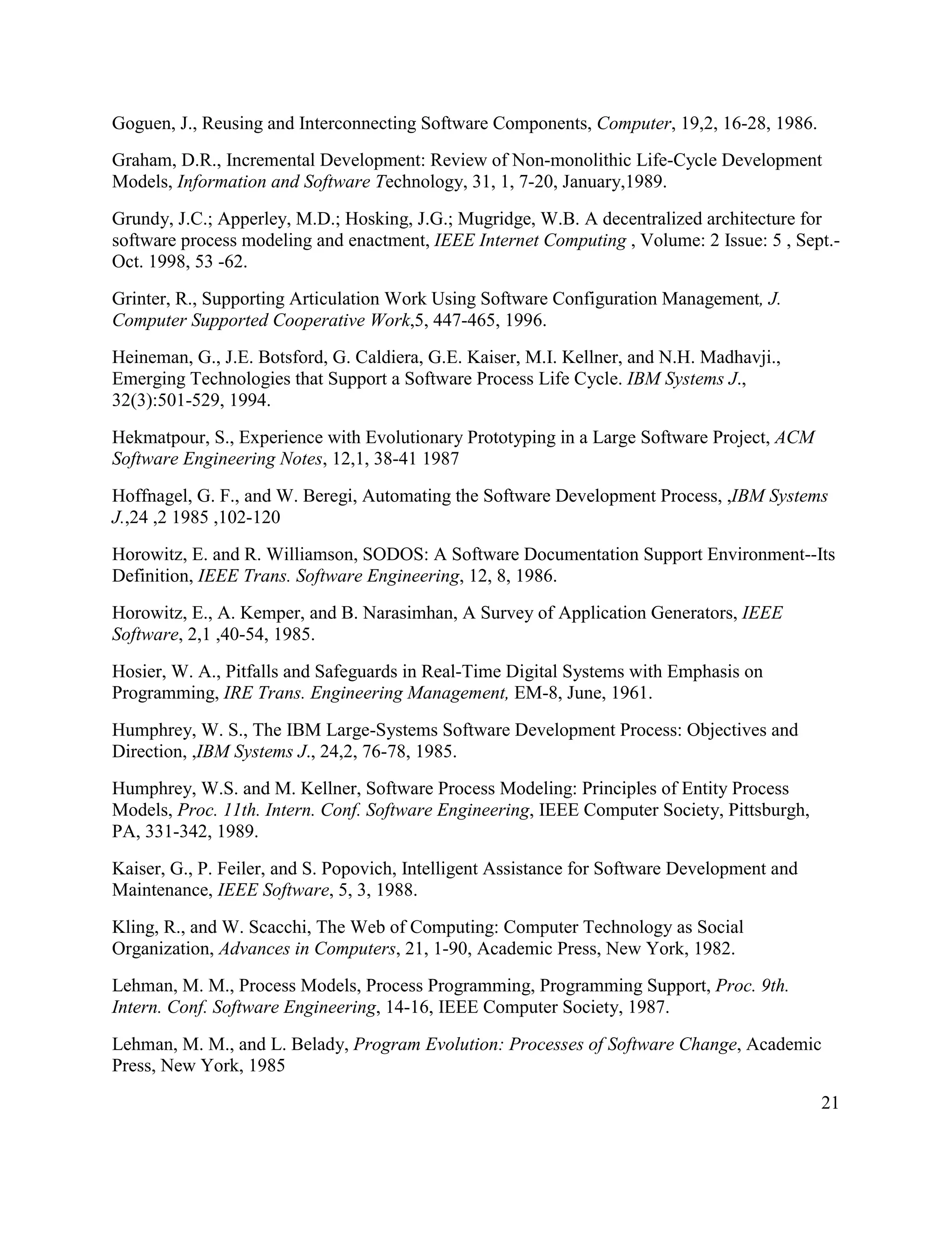 Goguen, J., Reusing and Interconnecting Software Components, Computer, 19,2, 16-28, 1986.
Graham, D.R., Incremental Development: Review of Non-monolithic Life-Cycle Development
Models, Information and Software Technology, 31, 1, 7-20, January,1989.
Grundy, J.C.; Apperley, M.D.; Hosking, J.G.; Mugridge, W.B. A decentralized architecture for
software process modeling and enactment, IEEE Internet Computing , Volume: 2 Issue: 5 , Sept.-
Oct. 1998, 53 -62.
Grinter, R., Supporting Articulation Work Using Software Configuration Management, J.
Computer Supported Cooperative Work,5, 447-465, 1996.
Heineman, G., J.E. Botsford, G. Caldiera, G.E. Kaiser, M.I. Kellner, and N.H. Madhavji.,
Emerging Technologies that Support a Software Process Life Cycle. IBM Systems J.,
32(3):501-529, 1994.
Hekmatpour, S., Experience with Evolutionary Prototyping in a Large Software Project, ACM
Software Engineering Notes, 12,1, 38-41 1987
Hoffnagel, G. F., and W. Beregi, Automating the Software Development Process, ,IBM Systems
J.,24 ,2 1985 ,102-120
Horowitz, E. and R. Williamson, SODOS: A Software Documentation Support Environment--Its
Definition, IEEE Trans. Software Engineering, 12, 8, 1986.
Horowitz, E., A. Kemper, and B. Narasimhan, A Survey of Application Generators, IEEE
Software, 2,1 ,40-54, 1985.
Hosier, W. A., Pitfalls and Safeguards in Real-Time Digital Systems with Emphasis on
Programming, IRE Trans. Engineering Management, EM-8, June, 1961.
Humphrey, W. S., The IBM Large-Systems Software Development Process: Objectives and
Direction, ,IBM Systems J., 24,2, 76-78, 1985.
Humphrey, W.S. and M. Kellner, Software Process Modeling: Principles of Entity Process
Models, Proc. 11th. Intern. Conf. Software Engineering, IEEE Computer Society, Pittsburgh,
PA, 331-342, 1989.
Kaiser, G., P. Feiler, and S. Popovich, Intelligent Assistance for Software Development and
Maintenance, IEEE Software, 5, 3, 1988.
Kling, R., and W. Scacchi, The Web of Computing: Computer Technology as Social
Organization, Advances in Computers, 21, 1-90, Academic Press, New York, 1982.
Lehman, M. M., Process Models, Process Programming, Programming Support, Proc. 9th.
Intern. Conf. Software Engineering, 14-16, IEEE Computer Society, 1987.
Lehman, M. M., and L. Belady, Program Evolution: Processes of Software Change, Academic
Press, New York, 1985

                                                                                              21
 