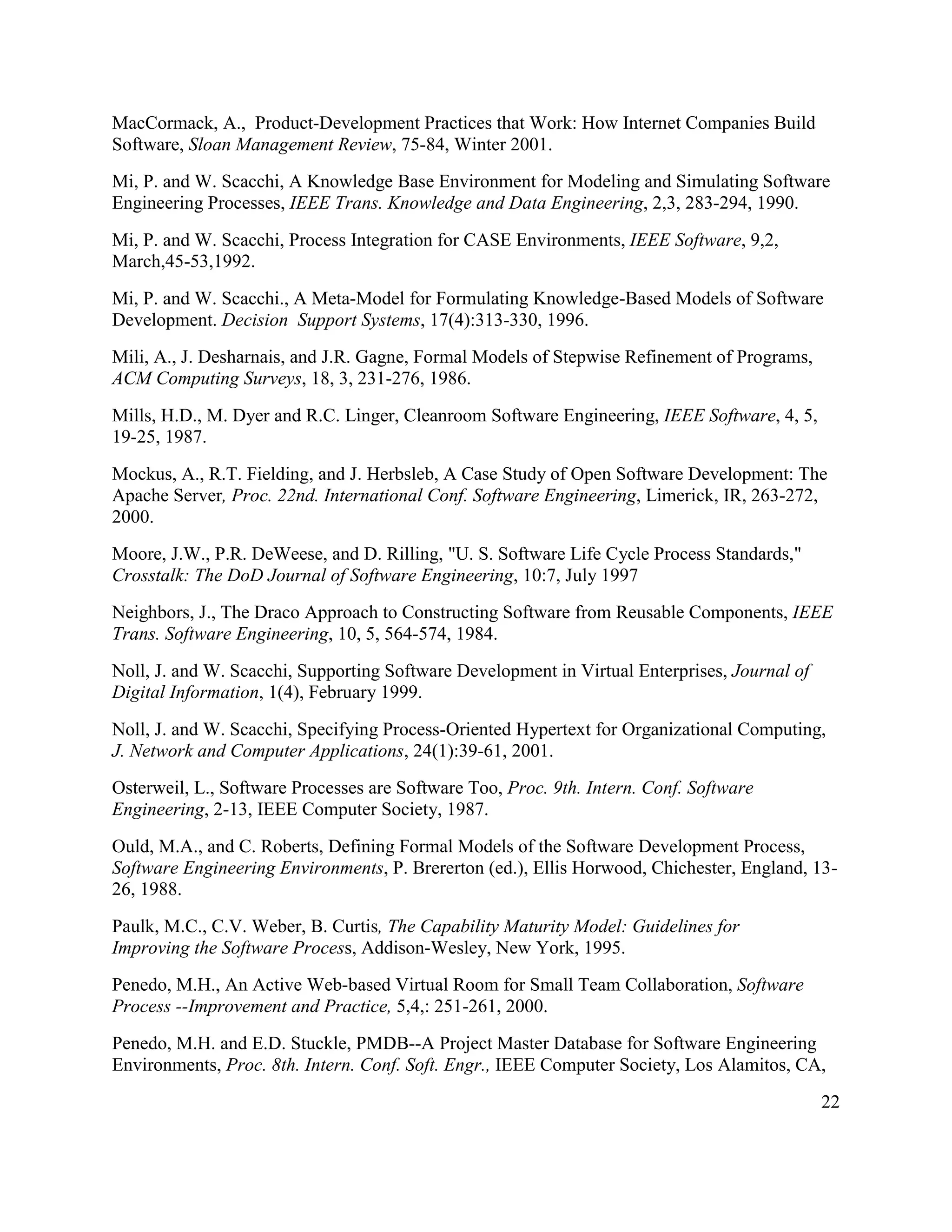 MacCormack, A., Product-Development Practices that Work: How Internet Companies Build
Software, Sloan Management Review, 75-84, Winter 2001.
Mi, P. and W. Scacchi, A Knowledge Base Environment for Modeling and Simulating Software
Engineering Processes, IEEE Trans. Knowledge and Data Engineering, 2,3, 283-294, 1990.
Mi, P. and W. Scacchi, Process Integration for CASE Environments, IEEE Software, 9,2,
March,45-53,1992.
Mi, P. and W. Scacchi., A Meta-Model for Formulating Knowledge-Based Models of Software
Development. Decision Support Systems, 17(4):313-330, 1996.
Mili, A., J. Desharnais, and J.R. Gagne, Formal Models of Stepwise Refinement of Programs,
ACM Computing Surveys, 18, 3, 231-276, 1986.
Mills, H.D., M. Dyer and R.C. Linger, Cleanroom Software Engineering, IEEE Software, 4, 5,
19-25, 1987.
Mockus, A., R.T. Fielding, and J. Herbsleb, A Case Study of Open Software Development: The
Apache Server, Proc. 22nd. International Conf. Software Engineering, Limerick, IR, 263-272,
2000.
Moore, J.W., P.R. DeWeese, and D. Rilling, "U. S. Software Life Cycle Process Standards,"
Crosstalk: The DoD Journal of Software Engineering, 10:7, July 1997
Neighbors, J., The Draco Approach to Constructing Software from Reusable Components, IEEE
Trans. Software Engineering, 10, 5, 564-574, 1984.
Noll, J. and W. Scacchi, Supporting Software Development in Virtual Enterprises, Journal of
Digital Information, 1(4), February 1999.
Noll, J. and W. Scacchi, Specifying Process-Oriented Hypertext for Organizational Computing,
J. Network and Computer Applications, 24(1):39-61, 2001.
Osterweil, L., Software Processes are Software Too, Proc. 9th. Intern. Conf. Software
Engineering, 2-13, IEEE Computer Society, 1987.
Ould, M.A., and C. Roberts, Defining Formal Models of the Software Development Process,
Software Engineering Environments, P. Brererton (ed.), Ellis Horwood, Chichester, England, 13-
26, 1988.
Paulk, M.C., C.V. Weber, B. Curtis, The Capability Maturity Model: Guidelines for
Improving the Software Process, Addison-Wesley, New York, 1995.
Penedo, M.H., An Active Web-based Virtual Room for Small Team Collaboration, Software
Process --Improvement and Practice, 5,4,: 251-261, 2000.
Penedo, M.H. and E.D. Stuckle, PMDB--A Project Master Database for Software Engineering
Environments, Proc. 8th. Intern. Conf. Soft. Engr., IEEE Computer Society, Los Alamitos, CA,
                                                                                              22
 