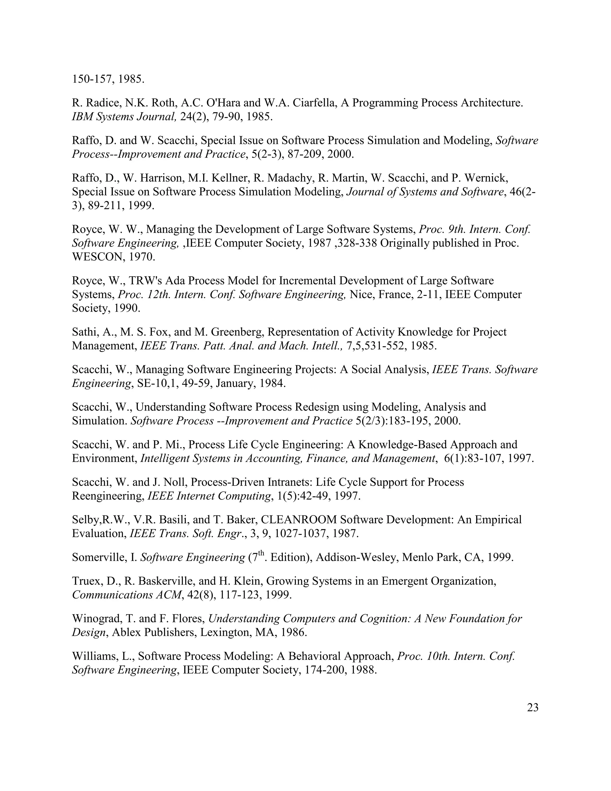 150-157, 1985.
R. Radice, N.K. Roth, A.C. O'Hara and W.A. Ciarfella, A Programming Process Architecture.
IBM Systems Journal, 24(2), 79-90, 1985.
Raffo, D. and W. Scacchi, Special Issue on Software Process Simulation and Modeling, Software
Process--Improvement and Practice, 5(2-3), 87-209, 2000.
Raffo, D., W. Harrison, M.I. Kellner, R. Madachy, R. Martin, W. Scacchi, and P. Wernick,
Special Issue on Software Process Simulation Modeling, Journal of Systems and Software, 46(2-
3), 89-211, 1999.
Royce, W. W., Managing the Development of Large Software Systems, Proc. 9th. Intern. Conf.
Software Engineering, ,IEEE Computer Society, 1987 ,328-338 Originally published in Proc.
WESCON, 1970.
Royce, W., TRW's Ada Process Model for Incremental Development of Large Software
Systems, Proc. 12th. Intern. Conf. Software Engineering, Nice, France, 2-11, IEEE Computer
Society, 1990.
Sathi, A., M. S. Fox, and M. Greenberg, Representation of Activity Knowledge for Project
Management, IEEE Trans. Patt. Anal. and Mach. Intell., 7,5,531-552, 1985.
Scacchi, W., Managing Software Engineering Projects: A Social Analysis, IEEE Trans. Software
Engineering, SE-10,1, 49-59, January, 1984.
Scacchi, W., Understanding Software Process Redesign using Modeling, Analysis and
Simulation. Software Process --Improvement and Practice 5(2/3):183-195, 2000.
Scacchi, W. and P. Mi., Process Life Cycle Engineering: A Knowledge-Based Approach and
Environment, Intelligent Systems in Accounting, Finance, and Management, 6(1):83-107, 1997.
Scacchi, W. and J. Noll, Process-Driven Intranets: Life Cycle Support for Process
Reengineering, IEEE Internet Computing, 1(5):42-49, 1997.
Selby,R.W., V.R. Basili, and T. Baker, CLEANROOM Software Development: An Empirical
Evaluation, IEEE Trans. Soft. Engr., 3, 9, 1027-1037, 1987.
Somerville, I. Software Engineering (7th. Edition), Addison-Wesley, Menlo Park, CA, 1999.
Truex, D., R. Baskerville, and H. Klein, Growing Systems in an Emergent Organization,
Communications ACM, 42(8), 117-123, 1999.
Winograd, T. and F. Flores, Understanding Computers and Cognition: A New Foundation for
Design, Ablex Publishers, Lexington, MA, 1986.
Williams, L., Software Process Modeling: A Behavioral Approach, Proc. 10th. Intern. Conf.
Software Engineering, IEEE Computer Society, 174-200, 1988.


                                                                                             23
 