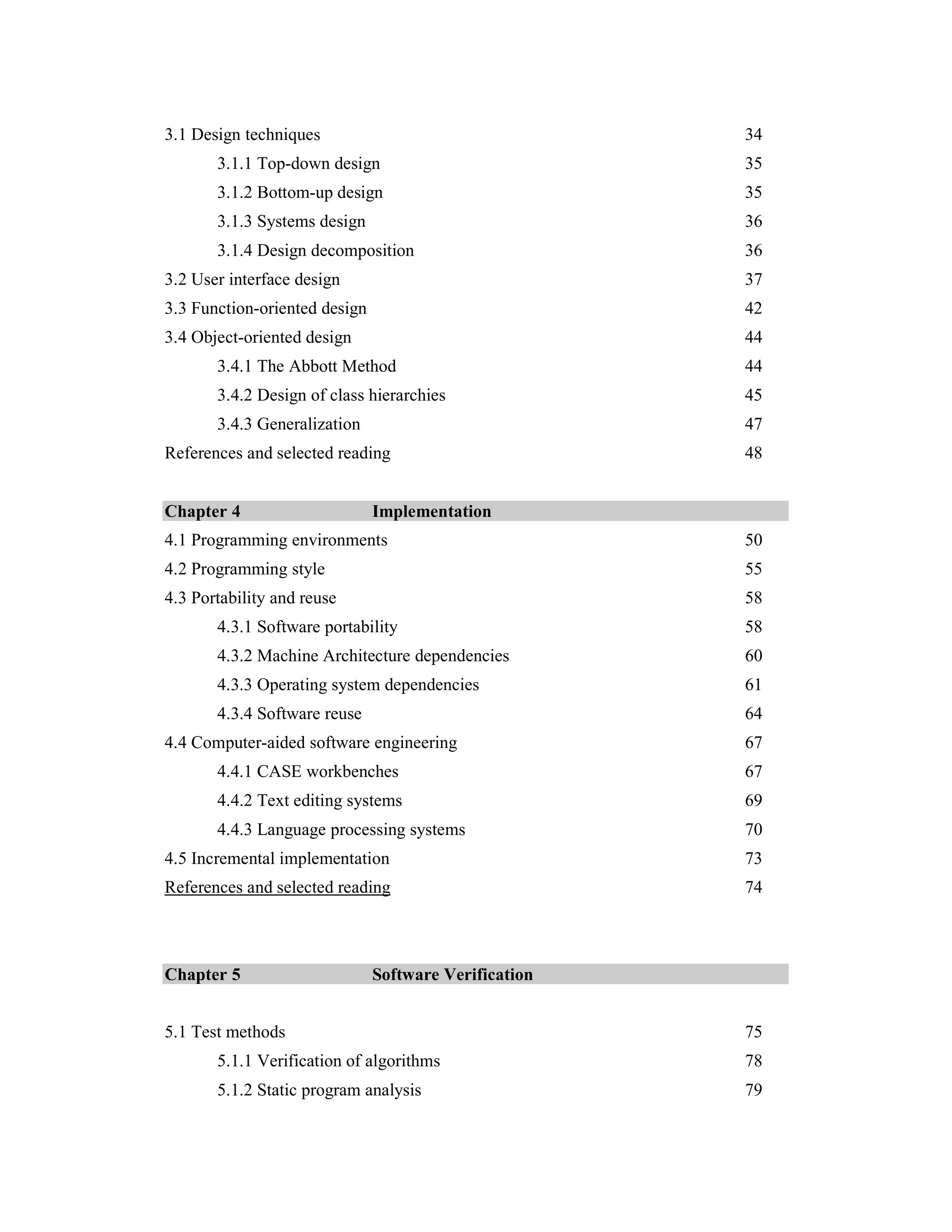 3.1 Design techniques                                  34
       3.1.1 Top-down design                           35
       3.1.2 Bottom-up design                          35
       3.1.3 Systems design                            36
       3.1.4 Design decomposition                      36
3.2 User interface design                              37
3.3 Function-oriented design                           42
3.4 Object-oriented design                             44
       3.4.1 The Abbott Method                         44
       3.4.2 Design of class hierarchies               45
       3.4.3 Generalization                            47
References and selected reading                        48


Chapter 4                      Implementation
4.1 Programming environments                           50
4.2 Programming style                                  55
4.3 Portability and reuse                              58
       4.3.1 Software portability                      58
       4.3.2 Machine Architecture dependencies         60
       4.3.3 Operating system dependencies             61
       4.3.4 Software reuse                            64
4.4 Computer-aided software engineering                67
       4.4.1 CASE workbenches                          67
       4.4.2 Text editing systems                      69
       4.4.3 Language processing systems               70
4.5 Incremental implementation                         73
References and selected reading                        74



Chapter 5                      Software Verification


5.1 Test methods                                       75
       5.1.1 Verification of algorithms                78
       5.1.2 Static program analysis                   79
 