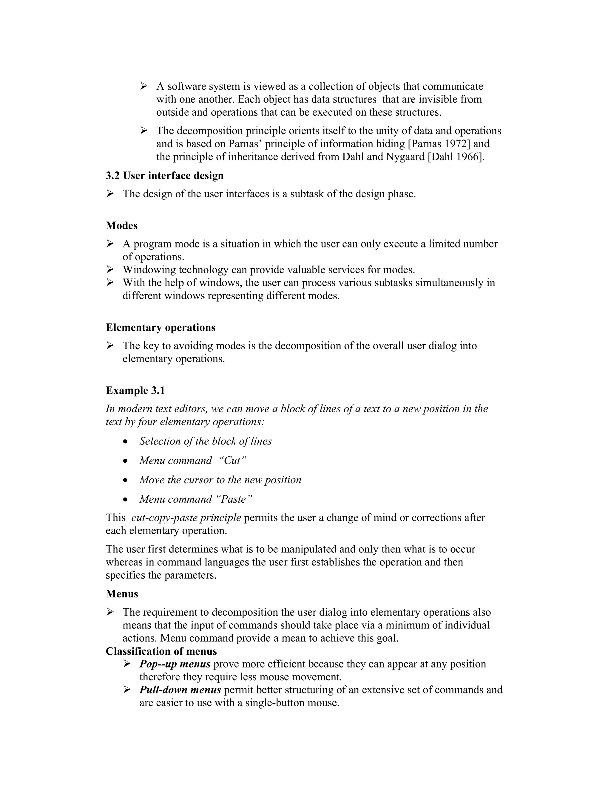 A software system is viewed as a collection of objects that communicate
           with one another. Each object has data structures that are invisible from
           outside and operations that can be executed on these structures.
           The decomposition principle orients itself to the unity of data and operations
           and is based on Parnas’ principle of information hiding [Parnas 1972] and
           the principle of inheritance derived from Dahl and Nygaard [Dahl 1966].
3.2 User interface design
   The design of the user interfaces is a subtask of the design phase.

Modes
   A program mode is a situation in which the user can only execute a limited number
   of operations.
   Windowing technology can provide valuable services for modes.
   With the help of windows, the user can process various subtasks simultaneously in
   different windows representing different modes.

Elementary operations
   The key to avoiding modes is the decomposition of the overall user dialog into
   elementary operations.

Example 3.1
In modern text editors, we can move a block of lines of a text to a new position in the
text by four elementary operations:
   •    Selection of the block of lines
   •    Menu command “Cut”
   •    Move the cursor to the new position
   •    Menu command “Paste”
This cut-copy-paste principle permits the user a change of mind or corrections after
each elementary operation.
The user first determines what is to be manipulated and only then what is to occur
whereas in command languages the user first establishes the operation and then
specifies the parameters.
Menus
   The requirement to decomposition the user dialog into elementary operations also
   means that the input of commands should take place via a minimum of individual
   actions. Menu command provide a mean to achieve this goal.
Classification of menus
       Pop--up menus prove more efficient because they can appear at any position
       therefore they require less mouse movement.
       Pull-down menus permit better structuring of an extensive set of commands and
       are easier to use with a single-button mouse.
 