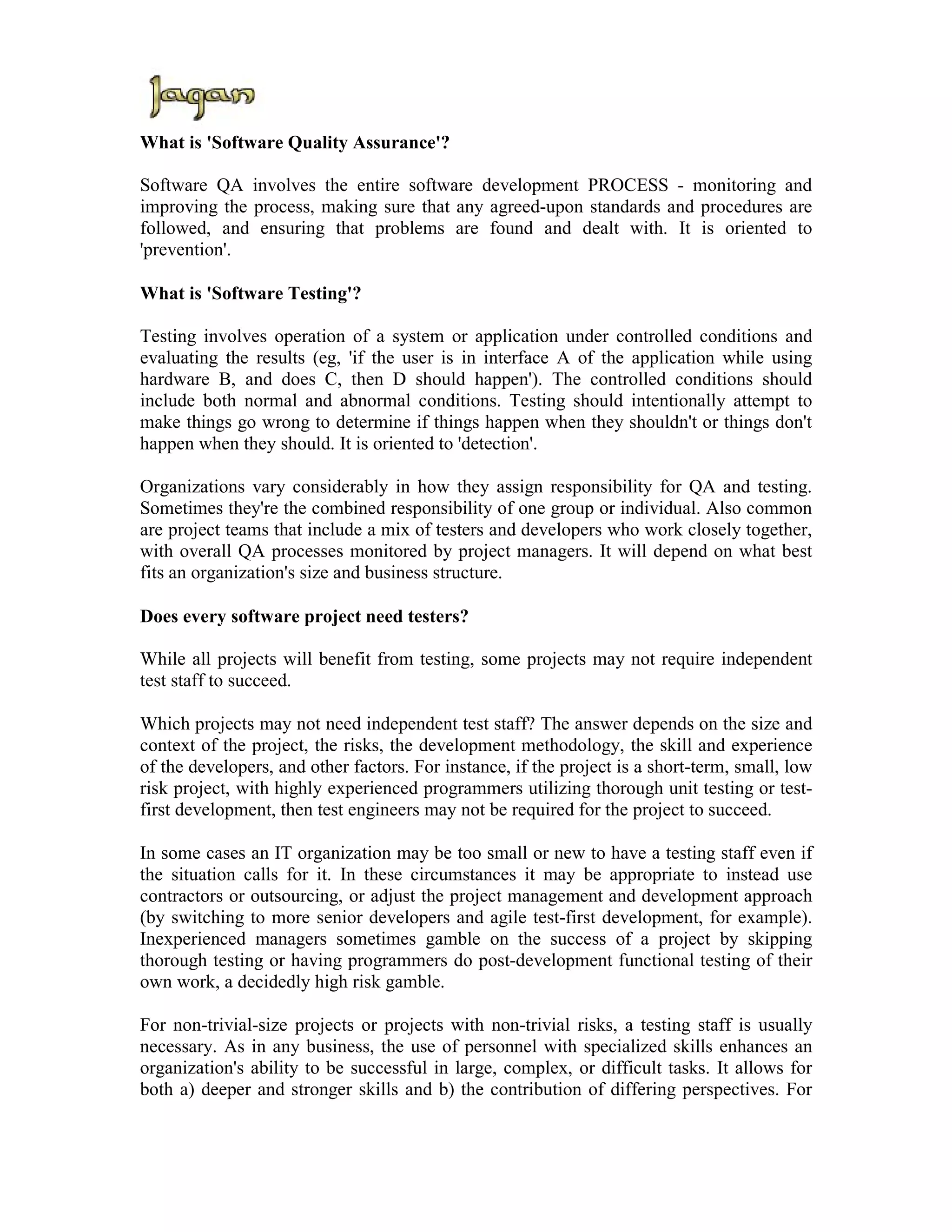 What is 'Software Quality Assurance'?

Software QA involves the entire software development PROCESS - monitoring and
improving the process, making sure that any agreed-upon standards and procedures are
followed, and ensuring that problems are found and dealt with. It is oriented to
'prevention'.

What is 'Software Testing'?

Testing involves operation of a system or application under controlled conditions and
evaluating the results (eg, 'if the user is in interface A of the application while using
hardware B, and does C, then D should happen'). The controlled conditions should
include both normal and abnormal conditions. Testing should intentionally attempt to
make things go wrong to determine if things happen when they shouldn't or things don't
happen when they should. It is oriented to 'detection'.

Organizations vary considerably in how they assign responsibility for QA and testing.
Sometimes they're the combined responsibility of one group or individual. Also common
are project teams that include a mix of testers and developers who work closely together,
with overall QA processes monitored by project managers. It will depend on what best
fits an organization's size and business structure.

Does every software project need testers?

While all projects will benefit from testing, some projects may not require independent
test staff to succeed.

Which projects may not need independent test staff? The answer depends on the size and
context of the project, the risks, the development methodology, the skill and experience
of the developers, and other factors. For instance, if the project is a short-term, small, low
risk project, with highly experienced programmers utilizing thorough unit testing or test-
first development, then test engineers may not be required for the project to succeed.

In some cases an IT organization may be too small or new to have a testing staff even if
the situation calls for it. In these circumstances it may be appropriate to instead use
contractors or outsourcing, or adjust the project management and development approach
(by switching to more senior developers and agile test-first development, for example).
Inexperienced managers sometimes gamble on the success of a project by skipping
thorough testing or having programmers do post-development functional testing of their
own work, a decidedly high risk gamble.

For non-trivial-size projects or projects with non-trivial risks, a testing staff is usually
necessary. As in any business, the use of personnel with specialized skills enhances an
organization's ability to be successful in large, complex, or difficult tasks. It allows for
both a) deeper and stronger skills and b) the contribution of differing perspectives. For
 