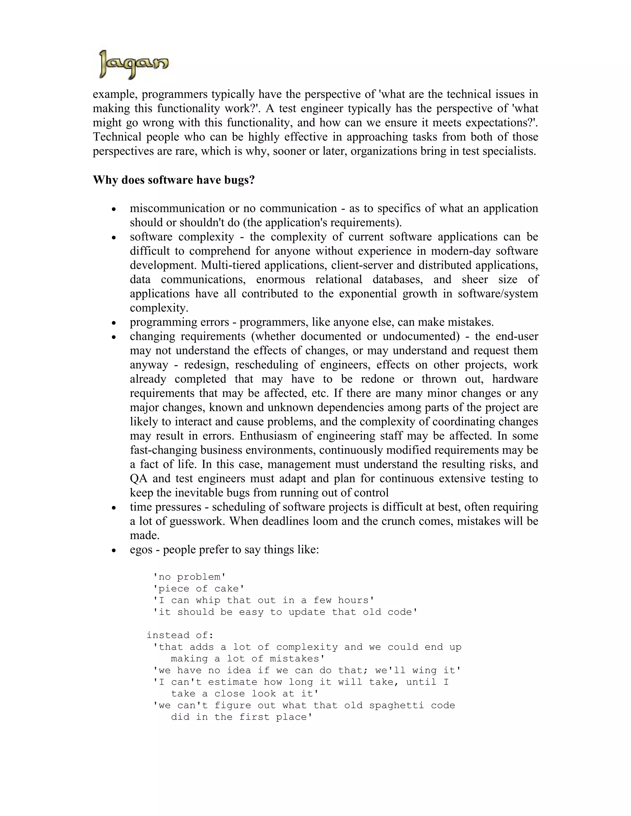example, programmers typically have the perspective of 'what are the technical issues in
making this functionality work?'. A test engineer typically has the perspective of 'what
might go wrong with this functionality, and how can we ensure it meets expectations?'.
Technical people who can be highly effective in approaching tasks from both of those
perspectives are rare, which is why, sooner or later, organizations bring in test specialists.

Why does software have bugs?

   •   miscommunication or no communication - as to specifics of what an application
       should or shouldn't do (the application's requirements).
   •   software complexity - the complexity of current software applications can be
       difficult to comprehend for anyone without experience in modern-day software
       development. Multi-tiered applications, client-server and distributed applications,
       data communications, enormous relational databases, and sheer size of
       applications have all contributed to the exponential growth in software/system
       complexity.
   •   programming errors - programmers, like anyone else, can make mistakes.
   •   changing requirements (whether documented or undocumented) - the end-user
       may not understand the effects of changes, or may understand and request them
       anyway - redesign, rescheduling of engineers, effects on other projects, work
       already completed that may have to be redone or thrown out, hardware
       requirements that may be affected, etc. If there are many minor changes or any
       major changes, known and unknown dependencies among parts of the project are
       likely to interact and cause problems, and the complexity of coordinating changes
       may result in errors. Enthusiasm of engineering staff may be affected. In some
       fast-changing business environments, continuously modified requirements may be
       a fact of life. In this case, management must understand the resulting risks, and
       QA and test engineers must adapt and plan for continuous extensive testing to
       keep the inevitable bugs from running out of control
   •   time pressures - scheduling of software projects is difficult at best, often requiring
       a lot of guesswork. When deadlines loom and the crunch comes, mistakes will be
       made.
   •   egos - people prefer to say things like:

            'no problem'
            'piece of cake'
            'I can whip that out in a few hours'
            'it should be easy to update that old code'

           instead of:
            'that adds a lot of complexity and we could end up
               making a lot of mistakes'
            'we have no idea if we can do that; we'll wing it'
            'I can't estimate how long it will take, until I
               take a close look at it'
            'we can't figure out what that old spaghetti code
               did in the first place'
 