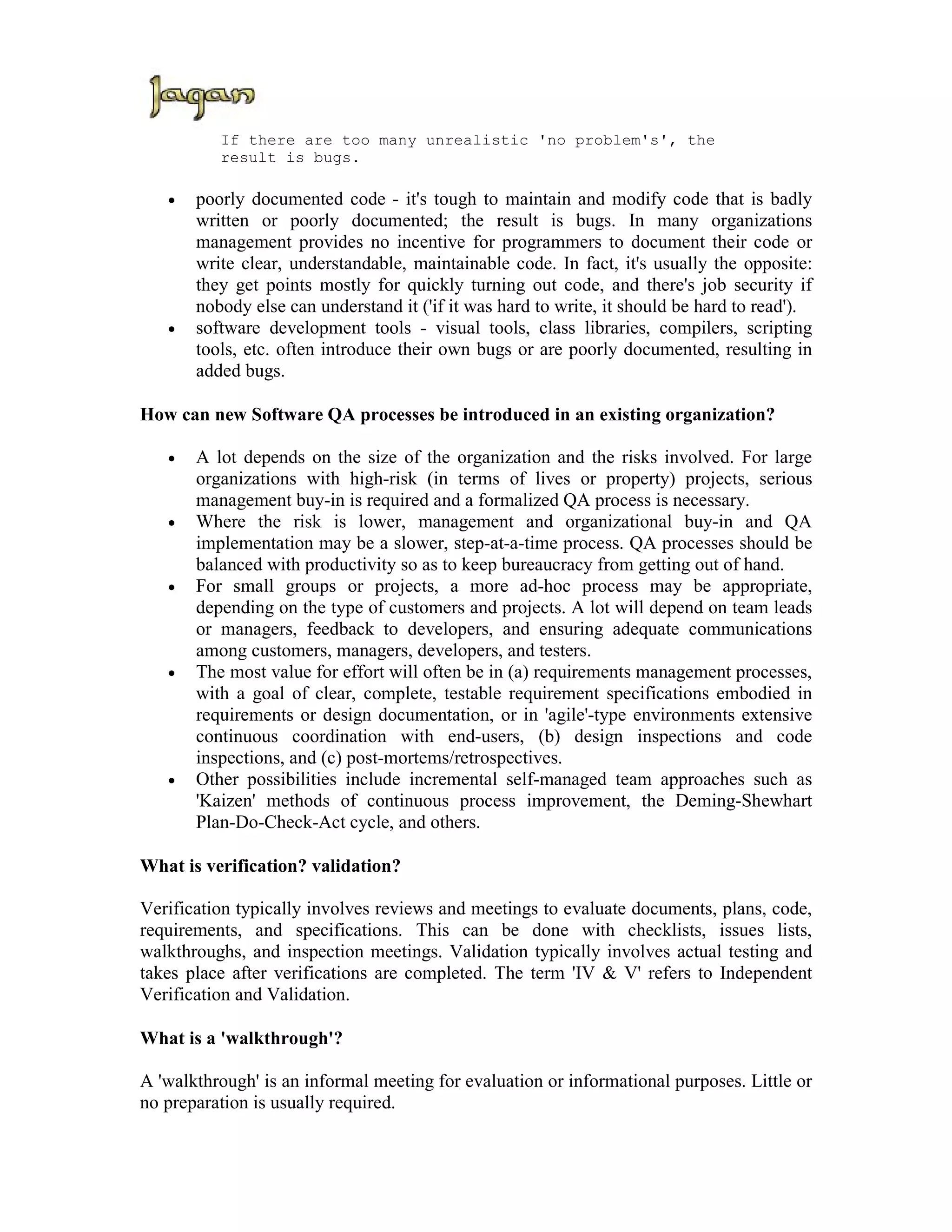If there are too many unrealistic 'no problem's', the
          result is bugs.

   •   poorly documented code - it's tough to maintain and modify code that is badly
       written or poorly documented; the result is bugs. In many organizations
       management provides no incentive for programmers to document their code or
       write clear, understandable, maintainable code. In fact, it's usually the opposite:
       they get points mostly for quickly turning out code, and there's job security if
       nobody else can understand it ('if it was hard to write, it should be hard to read').
   •   software development tools - visual tools, class libraries, compilers, scripting
       tools, etc. often introduce their own bugs or are poorly documented, resulting in
       added bugs.

How can new Software QA processes be introduced in an existing organization?

   •   A lot depends on the size of the organization and the risks involved. For large
       organizations with high-risk (in terms of lives or property) projects, serious
       management buy-in is required and a formalized QA process is necessary.
   •   Where the risk is lower, management and organizational buy-in and QA
       implementation may be a slower, step-at-a-time process. QA processes should be
       balanced with productivity so as to keep bureaucracy from getting out of hand.
   •   For small groups or projects, a more ad-hoc process may be appropriate,
       depending on the type of customers and projects. A lot will depend on team leads
       or managers, feedback to developers, and ensuring adequate communications
       among customers, managers, developers, and testers.
   •   The most value for effort will often be in (a) requirements management processes,
       with a goal of clear, complete, testable requirement specifications embodied in
       requirements or design documentation, or in 'agile'-type environments extensive
       continuous coordination with end-users, (b) design inspections and code
       inspections, and (c) post-mortems/retrospectives.
   •   Other possibilities include incremental self-managed team approaches such as
       'Kaizen' methods of continuous process improvement, the Deming-Shewhart
       Plan-Do-Check-Act cycle, and others.

What is verification? validation?

Verification typically involves reviews and meetings to evaluate documents, plans, code,
requirements, and specifications. This can be done with checklists, issues lists,
walkthroughs, and inspection meetings. Validation typically involves actual testing and
takes place after verifications are completed. The term 'IV & V' refers to Independent
Verification and Validation.

What is a 'walkthrough'?

A 'walkthrough' is an informal meeting for evaluation or informational purposes. Little or
no preparation is usually required.
 