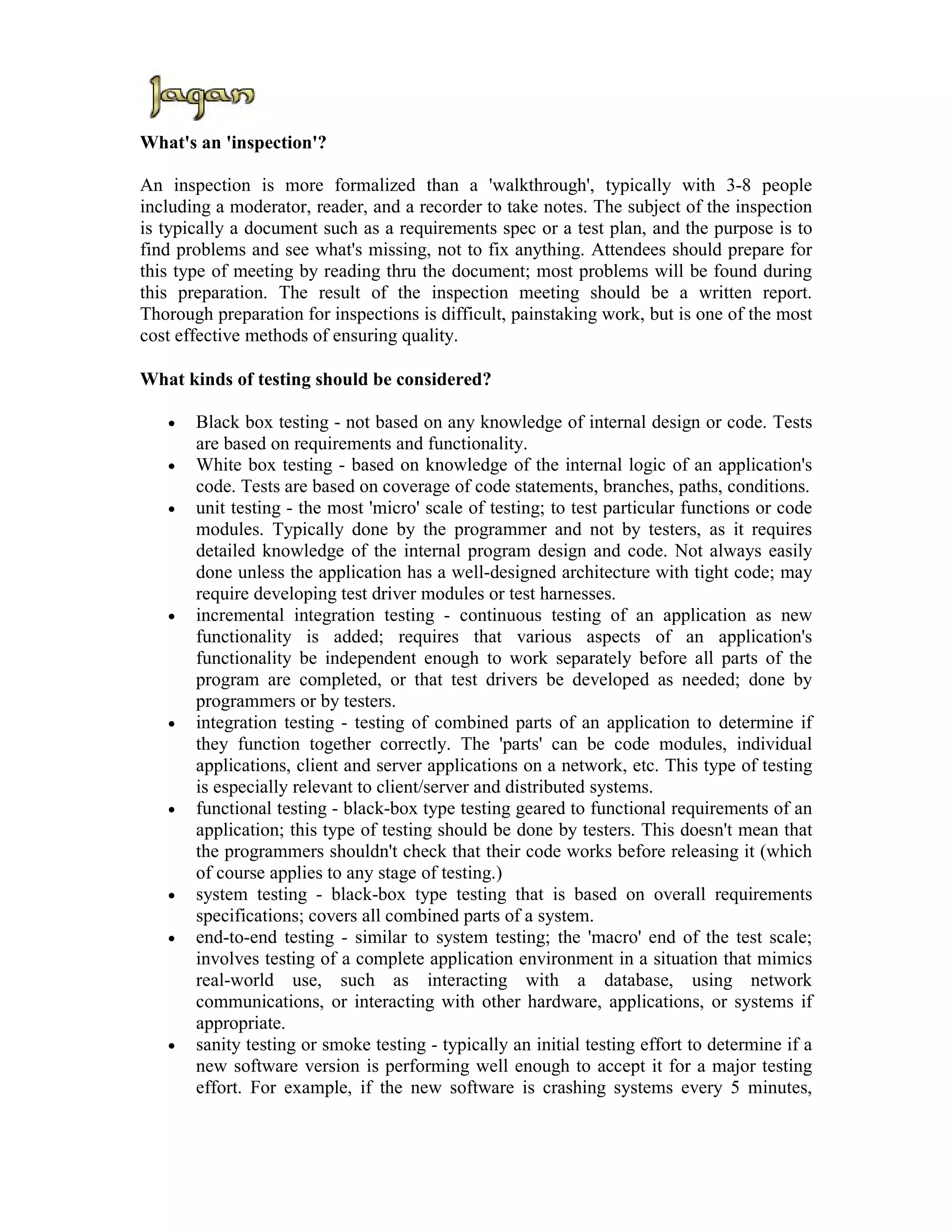 What's an 'inspection'?

An inspection is more formalized than a 'walkthrough', typically with 3-8 people
including a moderator, reader, and a recorder to take notes. The subject of the inspection
is typically a document such as a requirements spec or a test plan, and the purpose is to
find problems and see what's missing, not to fix anything. Attendees should prepare for
this type of meeting by reading thru the document; most problems will be found during
this preparation. The result of the inspection meeting should be a written report.
Thorough preparation for inspections is difficult, painstaking work, but is one of the most
cost effective methods of ensuring quality.

What kinds of testing should be considered?

   •   Black box testing - not based on any knowledge of internal design or code. Tests
       are based on requirements and functionality.
   •   White box testing - based on knowledge of the internal logic of an application's
       code. Tests are based on coverage of code statements, branches, paths, conditions.
   •   unit testing - the most 'micro' scale of testing; to test particular functions or code
       modules. Typically done by the programmer and not by testers, as it requires
       detailed knowledge of the internal program design and code. Not always easily
       done unless the application has a well-designed architecture with tight code; may
       require developing test driver modules or test harnesses.
   •   incremental integration testing - continuous testing of an application as new
       functionality is added; requires that various aspects of an application's
       functionality be independent enough to work separately before all parts of the
       program are completed, or that test drivers be developed as needed; done by
       programmers or by testers.
   •   integration testing - testing of combined parts of an application to determine if
       they function together correctly. The 'parts' can be code modules, individual
       applications, client and server applications on a network, etc. This type of testing
       is especially relevant to client/server and distributed systems.
   •   functional testing - black-box type testing geared to functional requirements of an
       application; this type of testing should be done by testers. This doesn't mean that
       the programmers shouldn't check that their code works before releasing it (which
       of course applies to any stage of testing.)
   •   system testing - black-box type testing that is based on overall requirements
       specifications; covers all combined parts of a system.
   •   end-to-end testing - similar to system testing; the 'macro' end of the test scale;
       involves testing of a complete application environment in a situation that mimics
       real-world use, such as interacting with a database, using network
       communications, or interacting with other hardware, applications, or systems if
       appropriate.
   •   sanity testing or smoke testing - typically an initial testing effort to determine if a
       new software version is performing well enough to accept it for a major testing
       effort. For example, if the new software is crashing systems every 5 minutes,
 
