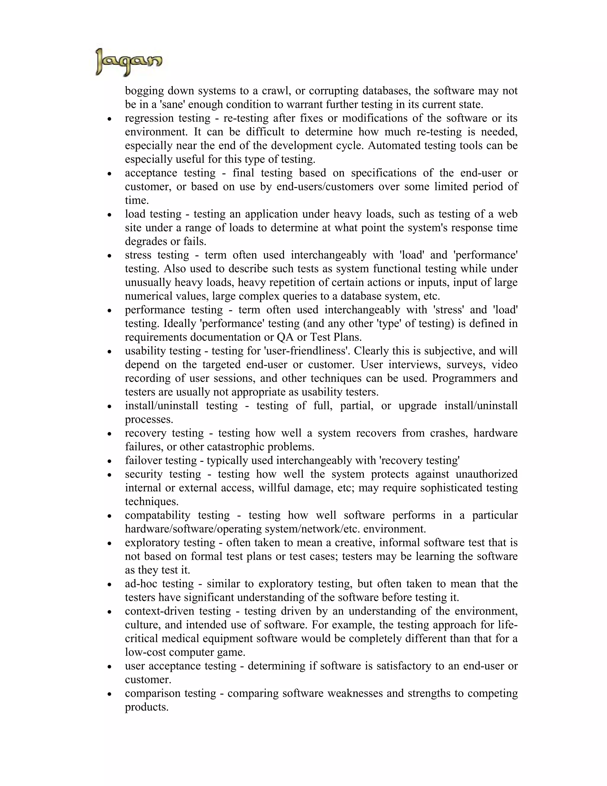 bogging down systems to a crawl, or corrupting databases, the software may not
    be in a 'sane' enough condition to warrant further testing in its current state.
•   regression testing - re-testing after fixes or modifications of the software or its
    environment. It can be difficult to determine how much re-testing is needed,
    especially near the end of the development cycle. Automated testing tools can be
    especially useful for this type of testing.
•   acceptance testing - final testing based on specifications of the end-user or
    customer, or based on use by end-users/customers over some limited period of
    time.
•   load testing - testing an application under heavy loads, such as testing of a web
    site under a range of loads to determine at what point the system's response time
    degrades or fails.
•   stress testing - term often used interchangeably with 'load' and 'performance'
    testing. Also used to describe such tests as system functional testing while under
    unusually heavy loads, heavy repetition of certain actions or inputs, input of large
    numerical values, large complex queries to a database system, etc.
•   performance testing - term often used interchangeably with 'stress' and 'load'
    testing. Ideally 'performance' testing (and any other 'type' of testing) is defined in
    requirements documentation or QA or Test Plans.
•   usability testing - testing for 'user-friendliness'. Clearly this is subjective, and will
    depend on the targeted end-user or customer. User interviews, surveys, video
    recording of user sessions, and other techniques can be used. Programmers and
    testers are usually not appropriate as usability testers.
•   install/uninstall testing - testing of full, partial, or upgrade install/uninstall
    processes.
•   recovery testing - testing how well a system recovers from crashes, hardware
    failures, or other catastrophic problems.
•   failover testing - typically used interchangeably with 'recovery testing'
•   security testing - testing how well the system protects against unauthorized
    internal or external access, willful damage, etc; may require sophisticated testing
    techniques.
•   compatability testing - testing how well software performs in a particular
    hardware/software/operating system/network/etc. environment.
•   exploratory testing - often taken to mean a creative, informal software test that is
    not based on formal test plans or test cases; testers may be learning the software
    as they test it.
•   ad-hoc testing - similar to exploratory testing, but often taken to mean that the
    testers have significant understanding of the software before testing it.
•   context-driven testing - testing driven by an understanding of the environment,
    culture, and intended use of software. For example, the testing approach for life-
    critical medical equipment software would be completely different than that for a
    low-cost computer game.
•   user acceptance testing - determining if software is satisfactory to an end-user or
    customer.
•   comparison testing - comparing software weaknesses and strengths to competing
    products.
 