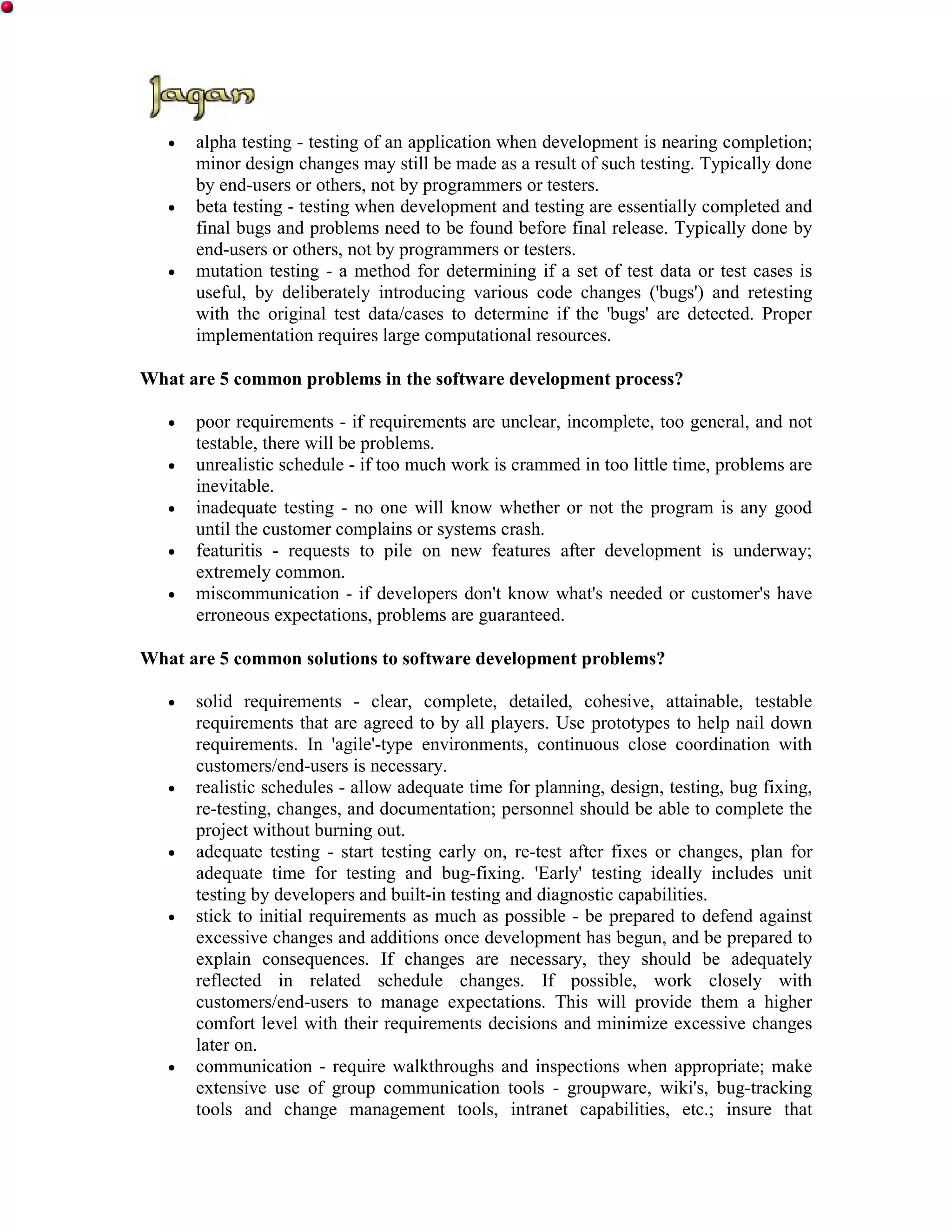 •   alpha testing - testing of an application when development is nearing completion;
       minor design changes may still be made as a result of such testing. Typically done
       by end-users or others, not by programmers or testers.
   •   beta testing - testing when development and testing are essentially completed and
       final bugs and problems need to be found before final release. Typically done by
       end-users or others, not by programmers or testers.
   •   mutation testing - a method for determining if a set of test data or test cases is
       useful, by deliberately introducing various code changes ('bugs') and retesting
       with the original test data/cases to determine if the 'bugs' are detected. Proper
       implementation requires large computational resources.

What are 5 common problems in the software development process?

   •   poor requirements - if requirements are unclear, incomplete, too general, and not
       testable, there will be problems.
   •   unrealistic schedule - if too much work is crammed in too little time, problems are
       inevitable.
   •   inadequate testing - no one will know whether or not the program is any good
       until the customer complains or systems crash.
   •   featuritis - requests to pile on new features after development is underway;
       extremely common.
   •   miscommunication - if developers don't know what's needed or customer's have
       erroneous expectations, problems are guaranteed.

What are 5 common solutions to software development problems?

   •   solid requirements - clear, complete, detailed, cohesive, attainable, testable
       requirements that are agreed to by all players. Use prototypes to help nail down
       requirements. In 'agile'-type environments, continuous close coordination with
       customers/end-users is necessary.
   •   realistic schedules - allow adequate time for planning, design, testing, bug fixing,
       re-testing, changes, and documentation; personnel should be able to complete the
       project without burning out.
   •   adequate testing - start testing early on, re-test after fixes or changes, plan for
       adequate time for testing and bug-fixing. 'Early' testing ideally includes unit
       testing by developers and built-in testing and diagnostic capabilities.
   •   stick to initial requirements as much as possible - be prepared to defend against
       excessive changes and additions once development has begun, and be prepared to
       explain consequences. If changes are necessary, they should be adequately
       reflected in related schedule changes. If possible, work closely with
       customers/end-users to manage expectations. This will provide them a higher
       comfort level with their requirements decisions and minimize excessive changes
       later on.
   •   communication - require walkthroughs and inspections when appropriate; make
       extensive use of group communication tools - groupware, wiki's, bug-tracking
       tools and change management tools, intranet capabilities, etc.; insure that
 