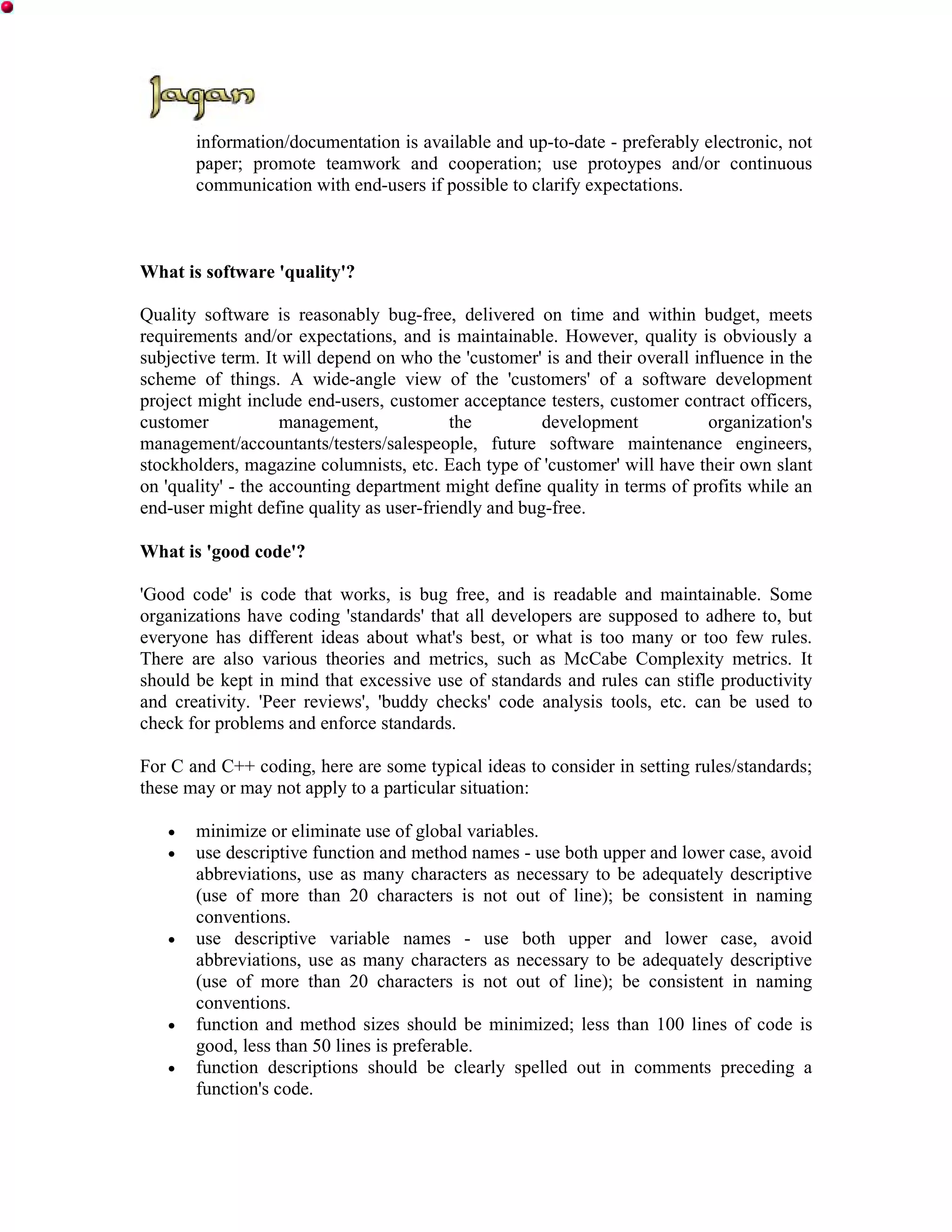 information/documentation is available and up-to-date - preferably electronic, not
       paper; promote teamwork and cooperation; use protoypes and/or continuous
       communication with end-users if possible to clarify expectations.



What is software 'quality'?

Quality software is reasonably bug-free, delivered on time and within budget, meets
requirements and/or expectations, and is maintainable. However, quality is obviously a
subjective term. It will depend on who the 'customer' is and their overall influence in the
scheme of things. A wide-angle view of the 'customers' of a software development
project might include end-users, customer acceptance testers, customer contract officers,
customer            management,           the         development            organization's
management/accountants/testers/salespeople, future software maintenance engineers,
stockholders, magazine columnists, etc. Each type of 'customer' will have their own slant
on 'quality' - the accounting department might define quality in terms of profits while an
end-user might define quality as user-friendly and bug-free.

What is 'good code'?

'Good code' is code that works, is bug free, and is readable and maintainable. Some
organizations have coding 'standards' that all developers are supposed to adhere to, but
everyone has different ideas about what's best, or what is too many or too few rules.
There are also various theories and metrics, such as McCabe Complexity metrics. It
should be kept in mind that excessive use of standards and rules can stifle productivity
and creativity. 'Peer reviews', 'buddy checks' code analysis tools, etc. can be used to
check for problems and enforce standards.

For C and C++ coding, here are some typical ideas to consider in setting rules/standards;
these may or may not apply to a particular situation:

   •   minimize or eliminate use of global variables.
   •   use descriptive function and method names - use both upper and lower case, avoid
       abbreviations, use as many characters as necessary to be adequately descriptive
       (use of more than 20 characters is not out of line); be consistent in naming
       conventions.
   •   use descriptive variable names - use both upper and lower case, avoid
       abbreviations, use as many characters as necessary to be adequately descriptive
       (use of more than 20 characters is not out of line); be consistent in naming
       conventions.
   •   function and method sizes should be minimized; less than 100 lines of code is
       good, less than 50 lines is preferable.
   •   function descriptions should be clearly spelled out in comments preceding a
       function's code.
 