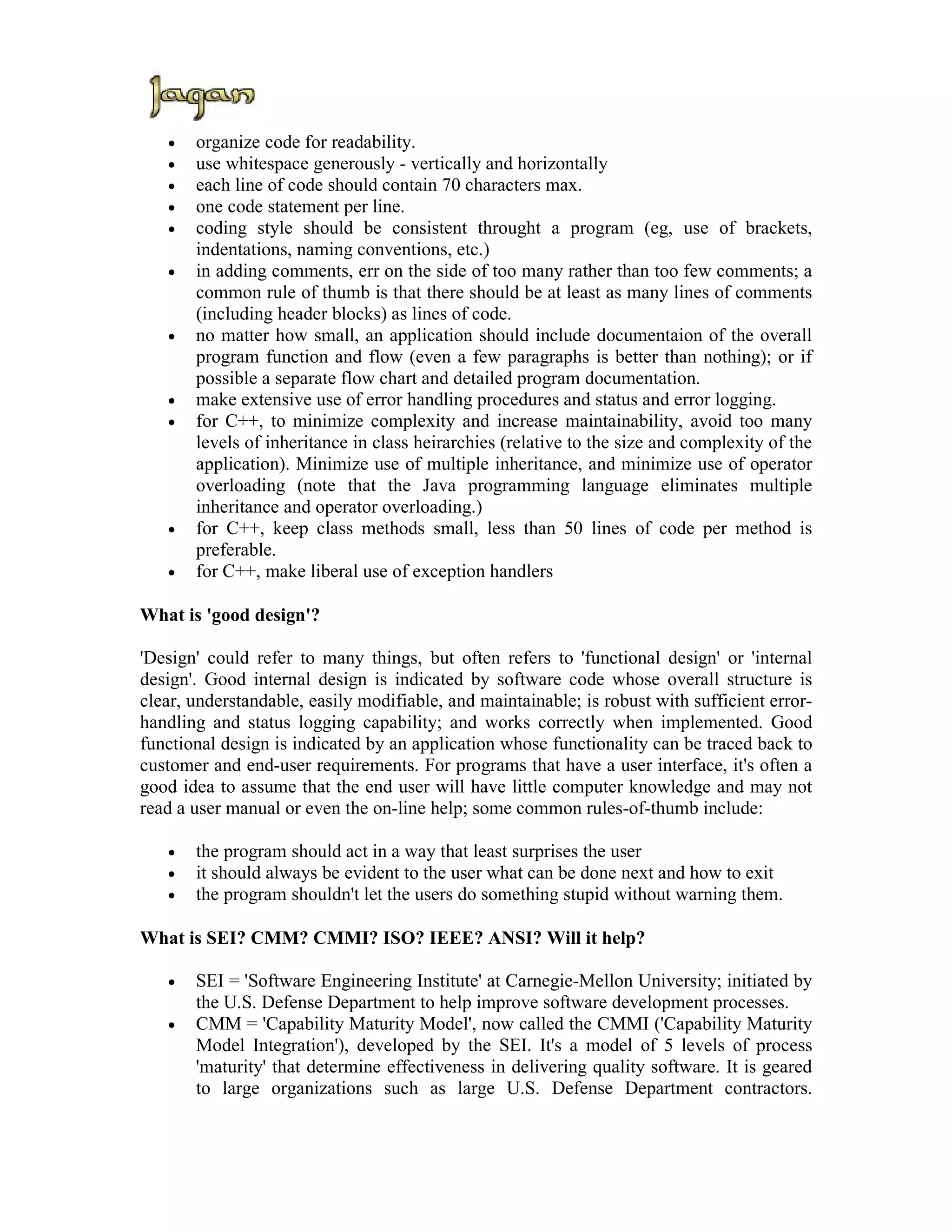 •   organize code for readability.
   •   use whitespace generously - vertically and horizontally
   •   each line of code should contain 70 characters max.
   •   one code statement per line.
   •   coding style should be consistent throught a program (eg, use of brackets,
       indentations, naming conventions, etc.)
   •   in adding comments, err on the side of too many rather than too few comments; a
       common rule of thumb is that there should be at least as many lines of comments
       (including header blocks) as lines of code.
   •   no matter how small, an application should include documentaion of the overall
       program function and flow (even a few paragraphs is better than nothing); or if
       possible a separate flow chart and detailed program documentation.
   •   make extensive use of error handling procedures and status and error logging.
   •   for C++, to minimize complexity and increase maintainability, avoid too many
       levels of inheritance in class heirarchies (relative to the size and complexity of the
       application). Minimize use of multiple inheritance, and minimize use of operator
       overloading (note that the Java programming language eliminates multiple
       inheritance and operator overloading.)
   •   for C++, keep class methods small, less than 50 lines of code per method is
       preferable.
   •   for C++, make liberal use of exception handlers

What is 'good design'?

'Design' could refer to many things, but often refers to 'functional design' or 'internal
design'. Good internal design is indicated by software code whose overall structure is
clear, understandable, easily modifiable, and maintainable; is robust with sufficient error-
handling and status logging capability; and works correctly when implemented. Good
functional design is indicated by an application whose functionality can be traced back to
customer and end-user requirements. For programs that have a user interface, it's often a
good idea to assume that the end user will have little computer knowledge and may not
read a user manual or even the on-line help; some common rules-of-thumb include:

   •   the program should act in a way that least surprises the user
   •   it should always be evident to the user what can be done next and how to exit
   •   the program shouldn't let the users do something stupid without warning them.

What is SEI? CMM? CMMI? ISO? IEEE? ANSI? Will it help?

   •   SEI = 'Software Engineering Institute' at Carnegie-Mellon University; initiated by
       the U.S. Defense Department to help improve software development processes.
   •   CMM = 'Capability Maturity Model', now called the CMMI ('Capability Maturity
       Model Integration'), developed by the SEI. It's a model of 5 levels of process
       'maturity' that determine effectiveness in delivering quality software. It is geared
       to large organizations such as large U.S. Defense Department contractors.
 