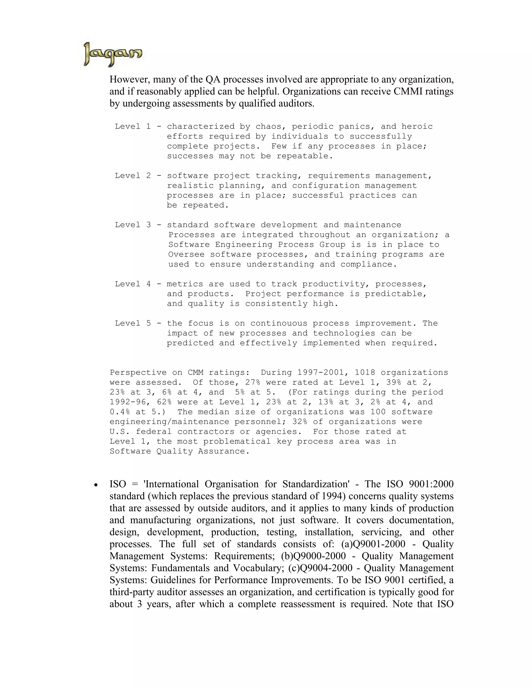 However, many of the QA processes involved are appropriate to any organization,
    and if reasonably applied can be helpful. Organizations can receive CMMI ratings
    by undergoing assessments by qualified auditors.

     Level 1 - characterized by chaos, periodic panics, and heroic
               efforts required by individuals to successfully
               complete projects. Few if any processes in place;
               successes may not be repeatable.

     Level 2 - software project tracking, requirements management,
               realistic planning, and configuration management
               processes are in place; successful practices can
               be repeated.

     Level 3 - standard software development and maintenance
               Processes are integrated throughout an organization; a
               Software Engineering Process Group is is in place to
               Oversee software processes, and training programs are
               used to ensure understanding and compliance.

     Level 4 - metrics are used to track productivity, processes,
               and products. Project performance is predictable,
               and quality is consistently high.

     Level 5 - the focus is on continouous process improvement. The
               impact of new processes and technologies can be
               predicted and effectively implemented when required.


    Perspective on CMM ratings: During 1997-2001, 1018 organizations
    were assessed. Of those, 27% were rated at Level 1, 39% at 2,
    23% at 3, 6% at 4, and 5% at 5. (For ratings during the period
    1992-96, 62% were at Level 1, 23% at 2, 13% at 3, 2% at 4, and
    0.4% at 5.) The median size of organizations was 100 software
    engineering/maintenance personnel; 32% of organizations were
    U.S. federal contractors or agencies. For those rated at
    Level 1, the most problematical key process area was in
    Software Quality Assurance.


•   ISO = 'International Organisation for Standardization' - The ISO 9001:2000
    standard (which replaces the previous standard of 1994) concerns quality systems
    that are assessed by outside auditors, and it applies to many kinds of production
    and manufacturing organizations, not just software. It covers documentation,
    design, development, production, testing, installation, servicing, and other
    processes. The full set of standards consists of: (a)Q9001-2000 - Quality
    Management Systems: Requirements; (b)Q9000-2000 - Quality Management
    Systems: Fundamentals and Vocabulary; (c)Q9004-2000 - Quality Management
    Systems: Guidelines for Performance Improvements. To be ISO 9001 certified, a
    third-party auditor assesses an organization, and certification is typically good for
    about 3 years, after which a complete reassessment is required. Note that ISO
 