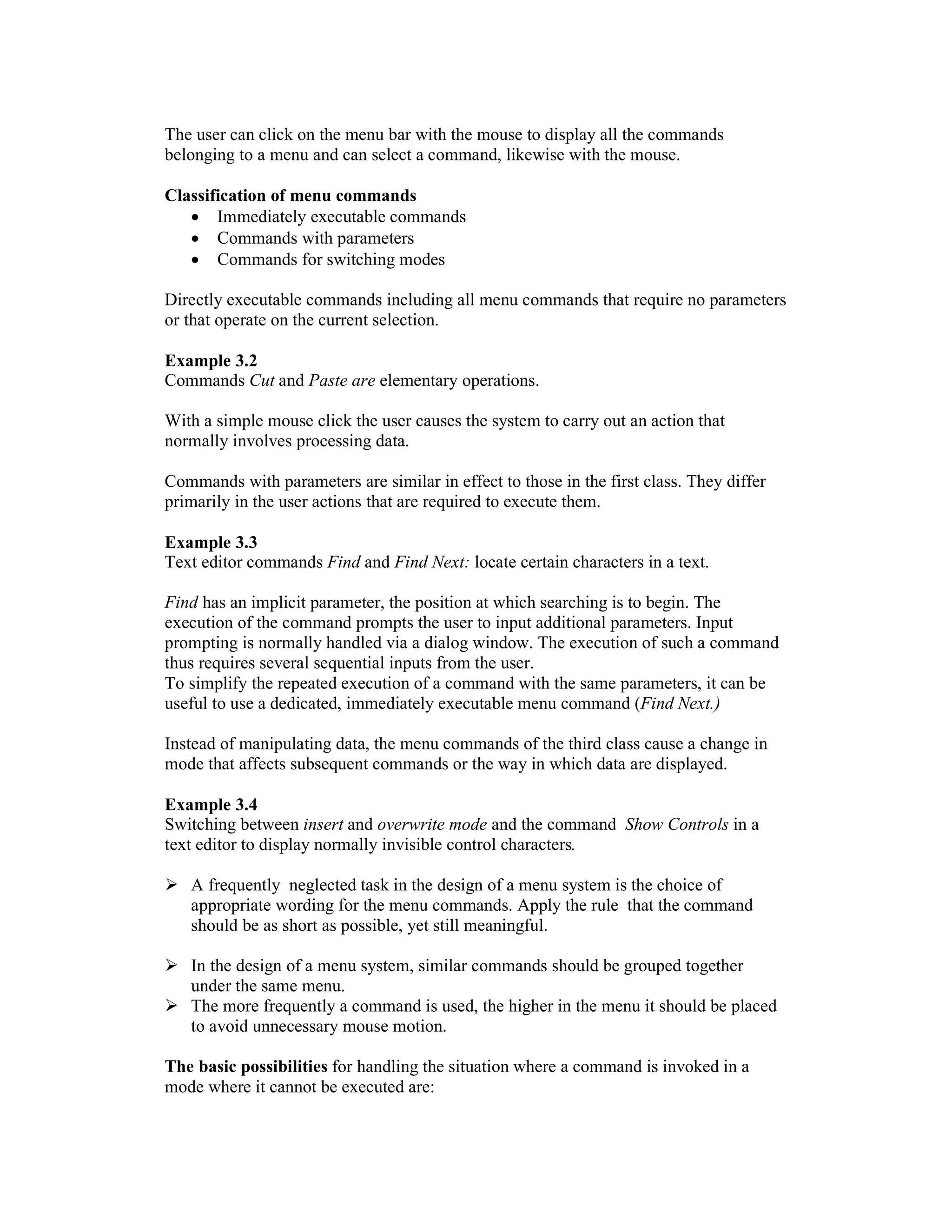 The user can click on the menu bar with the mouse to display all the commands
belonging to a menu and can select a command, likewise with the mouse.

Classification of menu commands
   • Immediately executable commands
   • Commands with parameters
   • Commands for switching modes

Directly executable commands including all menu commands that require no parameters
or that operate on the current selection.

Example 3.2
Commands Cut and Paste are elementary operations.

With a simple mouse click the user causes the system to carry out an action that
normally involves processing data.

Commands with parameters are similar in effect to those in the first class. They differ
primarily in the user actions that are required to execute them.

Example 3.3
Text editor commands Find and Find Next: locate certain characters in a text.

Find has an implicit parameter, the position at which searching is to begin. The
execution of the command prompts the user to input additional parameters. Input
prompting is normally handled via a dialog window. The execution of such a command
thus requires several sequential inputs from the user.
To simplify the repeated execution of a command with the same parameters, it can be
useful to use a dedicated, immediately executable menu command (Find Next.)

Instead of manipulating data, the menu commands of the third class cause a change in
mode that affects subsequent commands or the way in which data are displayed.

Example 3.4
Switching between insert and overwrite mode and the command Show Controls in a
text editor to display normally invisible control characters.

   A frequently neglected task in the design of a menu system is the choice of
   appropriate wording for the menu commands. Apply the rule that the command
   should be as short as possible, yet still meaningful.

   In the design of a menu system, similar commands should be grouped together
   under the same menu.
   The more frequently a command is used, the higher in the menu it should be placed
   to avoid unnecessary mouse motion.

The basic possibilities for handling the situation where a command is invoked in a
mode where it cannot be executed are:
 