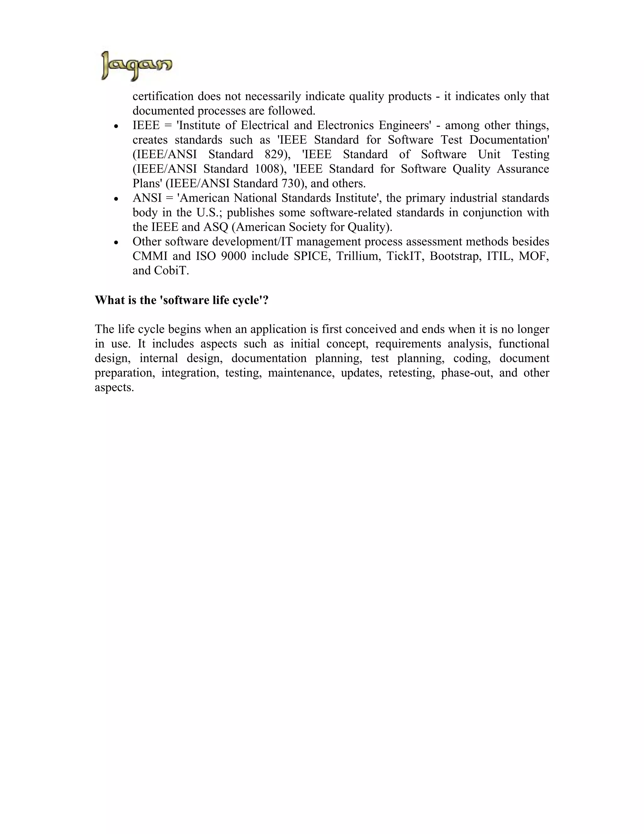 certification does not necessarily indicate quality products - it indicates only that
       documented processes are followed.
   •   IEEE = 'Institute of Electrical and Electronics Engineers' - among other things,
       creates standards such as 'IEEE Standard for Software Test Documentation'
       (IEEE/ANSI Standard 829), 'IEEE Standard of Software Unit Testing
       (IEEE/ANSI Standard 1008), 'IEEE Standard for Software Quality Assurance
       Plans' (IEEE/ANSI Standard 730), and others.
   •   ANSI = 'American National Standards Institute', the primary industrial standards
       body in the U.S.; publishes some software-related standards in conjunction with
       the IEEE and ASQ (American Society for Quality).
   •   Other software development/IT management process assessment methods besides
       CMMI and ISO 9000 include SPICE, Trillium, TickIT, Bootstrap, ITIL, MOF,
       and CobiT.

What is the 'software life cycle'?

The life cycle begins when an application is first conceived and ends when it is no longer
in use. It includes aspects such as initial concept, requirements analysis, functional
design, internal design, documentation planning, test planning, coding, document
preparation, integration, testing, maintenance, updates, retesting, phase-out, and other
aspects.
 