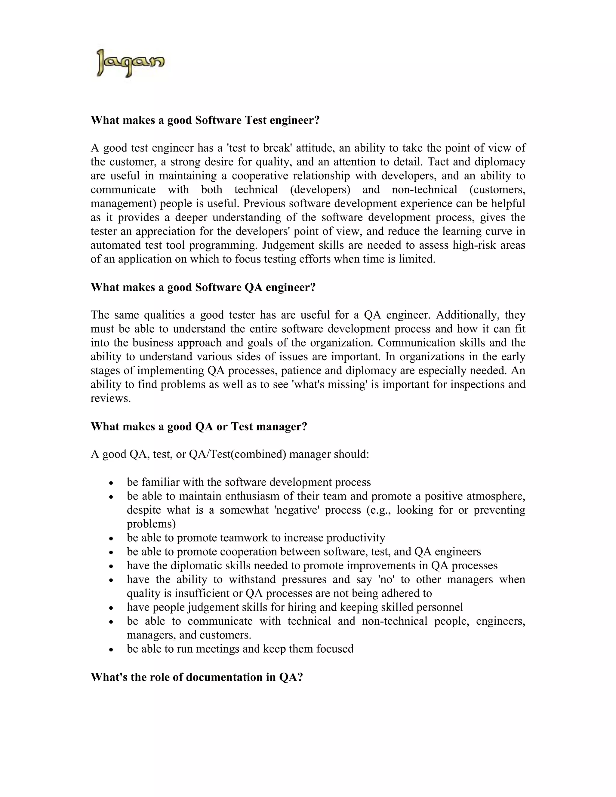 What makes a good Software Test engineer?

A good test engineer has a 'test to break' attitude, an ability to take the point of view of
the customer, a strong desire for quality, and an attention to detail. Tact and diplomacy
are useful in maintaining a cooperative relationship with developers, and an ability to
communicate with both technical (developers) and non-technical (customers,
management) people is useful. Previous software development experience can be helpful
as it provides a deeper understanding of the software development process, gives the
tester an appreciation for the developers' point of view, and reduce the learning curve in
automated test tool programming. Judgement skills are needed to assess high-risk areas
of an application on which to focus testing efforts when time is limited.

What makes a good Software QA engineer?

The same qualities a good tester has are useful for a QA engineer. Additionally, they
must be able to understand the entire software development process and how it can fit
into the business approach and goals of the organization. Communication skills and the
ability to understand various sides of issues are important. In organizations in the early
stages of implementing QA processes, patience and diplomacy are especially needed. An
ability to find problems as well as to see 'what's missing' is important for inspections and
reviews.

What makes a good QA or Test manager?

A good QA, test, or QA/Test(combined) manager should:

   •   be familiar with the software development process
   •   be able to maintain enthusiasm of their team and promote a positive atmosphere,
       despite what is a somewhat 'negative' process (e.g., looking for or preventing
       problems)
   •   be able to promote teamwork to increase productivity
   •   be able to promote cooperation between software, test, and QA engineers
   •   have the diplomatic skills needed to promote improvements in QA processes
   •   have the ability to withstand pressures and say 'no' to other managers when
       quality is insufficient or QA processes are not being adhered to
   •   have people judgement skills for hiring and keeping skilled personnel
   •   be able to communicate with technical and non-technical people, engineers,
       managers, and customers.
   •   be able to run meetings and keep them focused

What's the role of documentation in QA?
 