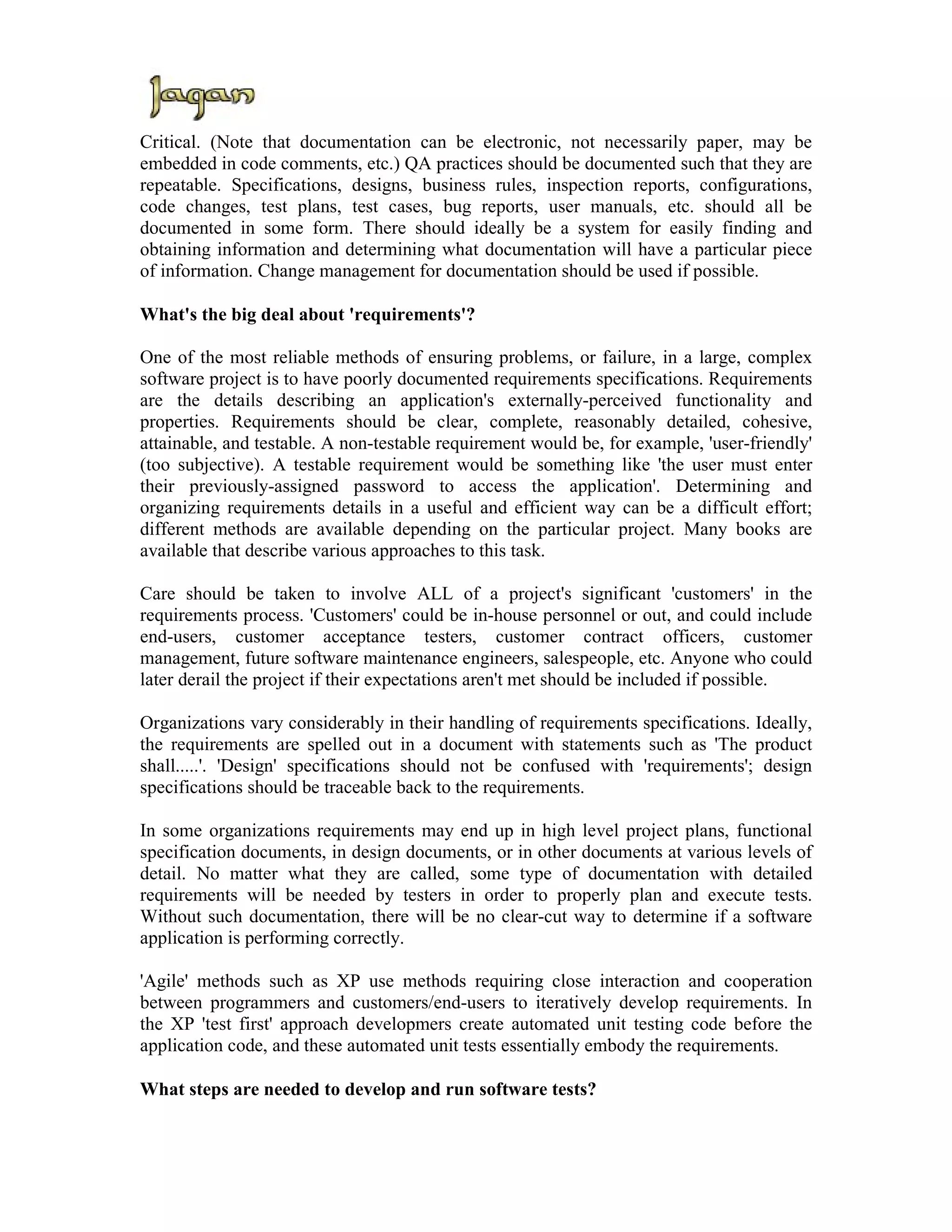Critical. (Note that documentation can be electronic, not necessarily paper, may be
embedded in code comments, etc.) QA practices should be documented such that they are
repeatable. Specifications, designs, business rules, inspection reports, configurations,
code changes, test plans, test cases, bug reports, user manuals, etc. should all be
documented in some form. There should ideally be a system for easily finding and
obtaining information and determining what documentation will have a particular piece
of information. Change management for documentation should be used if possible.

What's the big deal about 'requirements'?

One of the most reliable methods of ensuring problems, or failure, in a large, complex
software project is to have poorly documented requirements specifications. Requirements
are the details describing an application's externally-perceived functionality and
properties. Requirements should be clear, complete, reasonably detailed, cohesive,
attainable, and testable. A non-testable requirement would be, for example, 'user-friendly'
(too subjective). A testable requirement would be something like 'the user must enter
their previously-assigned password to access the application'. Determining and
organizing requirements details in a useful and efficient way can be a difficult effort;
different methods are available depending on the particular project. Many books are
available that describe various approaches to this task.

Care should be taken to involve ALL of a project's significant 'customers' in the
requirements process. 'Customers' could be in-house personnel or out, and could include
end-users, customer acceptance testers, customer contract officers, customer
management, future software maintenance engineers, salespeople, etc. Anyone who could
later derail the project if their expectations aren't met should be included if possible.

Organizations vary considerably in their handling of requirements specifications. Ideally,
the requirements are spelled out in a document with statements such as 'The product
shall.....'. 'Design' specifications should not be confused with 'requirements'; design
specifications should be traceable back to the requirements.

In some organizations requirements may end up in high level project plans, functional
specification documents, in design documents, or in other documents at various levels of
detail. No matter what they are called, some type of documentation with detailed
requirements will be needed by testers in order to properly plan and execute tests.
Without such documentation, there will be no clear-cut way to determine if a software
application is performing correctly.

'Agile' methods such as XP use methods requiring close interaction and cooperation
between programmers and customers/end-users to iteratively develop requirements. In
the XP 'test first' approach developmers create automated unit testing code before the
application code, and these automated unit tests essentially embody the requirements.

What steps are needed to develop and run software tests?
 