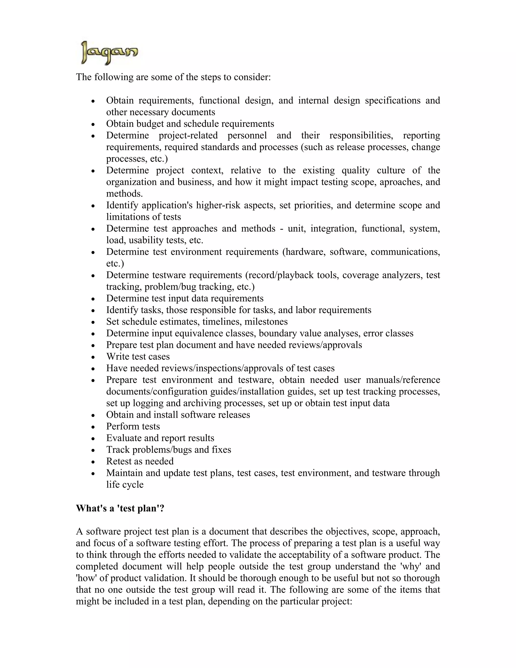 The following are some of the steps to consider:

   •   Obtain requirements, functional design, and internal design specifications and
       other necessary documents
   •   Obtain budget and schedule requirements
   •   Determine project-related personnel and their responsibilities, reporting
       requirements, required standards and processes (such as release processes, change
       processes, etc.)
   •   Determine project context, relative to the existing quality culture of the
       organization and business, and how it might impact testing scope, aproaches, and
       methods.
   •   Identify application's higher-risk aspects, set priorities, and determine scope and
       limitations of tests
   •   Determine test approaches and methods - unit, integration, functional, system,
       load, usability tests, etc.
   •   Determine test environment requirements (hardware, software, communications,
       etc.)
   •   Determine testware requirements (record/playback tools, coverage analyzers, test
       tracking, problem/bug tracking, etc.)
   •   Determine test input data requirements
   •   Identify tasks, those responsible for tasks, and labor requirements
   •   Set schedule estimates, timelines, milestones
   •   Determine input equivalence classes, boundary value analyses, error classes
   •   Prepare test plan document and have needed reviews/approvals
   •   Write test cases
   •   Have needed reviews/inspections/approvals of test cases
   •   Prepare test environment and testware, obtain needed user manuals/reference
       documents/configuration guides/installation guides, set up test tracking processes,
       set up logging and archiving processes, set up or obtain test input data
   •   Obtain and install software releases
   •   Perform tests
   •   Evaluate and report results
   •   Track problems/bugs and fixes
   •   Retest as needed
   •   Maintain and update test plans, test cases, test environment, and testware through
       life cycle

What's a 'test plan'?

A software project test plan is a document that describes the objectives, scope, approach,
and focus of a software testing effort. The process of preparing a test plan is a useful way
to think through the efforts needed to validate the acceptability of a software product. The
completed document will help people outside the test group understand the 'why' and
'how' of product validation. It should be thorough enough to be useful but not so thorough
that no one outside the test group will read it. The following are some of the items that
might be included in a test plan, depending on the particular project:
 