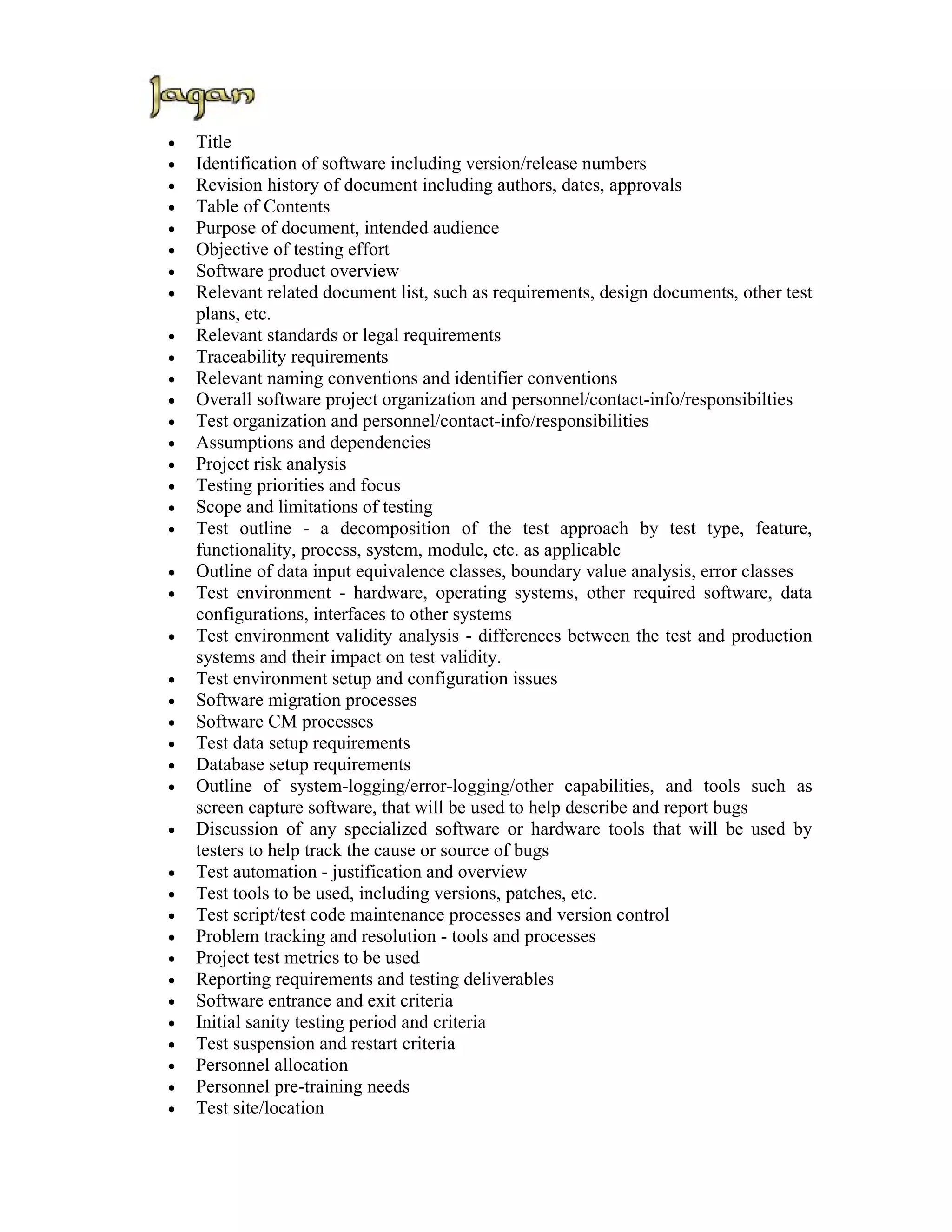 •   Title
•   Identification of software including version/release numbers
•   Revision history of document including authors, dates, approvals
•   Table of Contents
•   Purpose of document, intended audience
•   Objective of testing effort
•   Software product overview
•   Relevant related document list, such as requirements, design documents, other test
    plans, etc.
•   Relevant standards or legal requirements
•   Traceability requirements
•   Relevant naming conventions and identifier conventions
•   Overall software project organization and personnel/contact-info/responsibilties
•   Test organization and personnel/contact-info/responsibilities
•   Assumptions and dependencies
•   Project risk analysis
•   Testing priorities and focus
•   Scope and limitations of testing
•   Test outline - a decomposition of the test approach by test type, feature,
    functionality, process, system, module, etc. as applicable
•   Outline of data input equivalence classes, boundary value analysis, error classes
•   Test environment - hardware, operating systems, other required software, data
    configurations, interfaces to other systems
•   Test environment validity analysis - differences between the test and production
    systems and their impact on test validity.
•   Test environment setup and configuration issues
•   Software migration processes
•   Software CM processes
•   Test data setup requirements
•   Database setup requirements
•   Outline of system-logging/error-logging/other capabilities, and tools such as
    screen capture software, that will be used to help describe and report bugs
•   Discussion of any specialized software or hardware tools that will be used by
    testers to help track the cause or source of bugs
•   Test automation - justification and overview
•   Test tools to be used, including versions, patches, etc.
•   Test script/test code maintenance processes and version control
•   Problem tracking and resolution - tools and processes
•   Project test metrics to be used
•   Reporting requirements and testing deliverables
•   Software entrance and exit criteria
•   Initial sanity testing period and criteria
•   Test suspension and restart criteria
•   Personnel allocation
•   Personnel pre-training needs
•   Test site/location
 