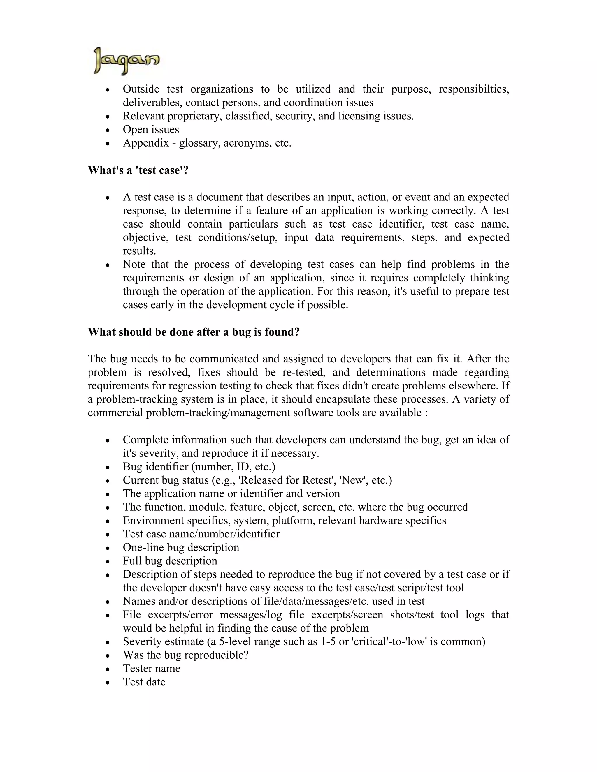 •   Outside test organizations to be utilized and their purpose, responsibilties,
       deliverables, contact persons, and coordination issues
   •   Relevant proprietary, classified, security, and licensing issues.
   •   Open issues
   •   Appendix - glossary, acronyms, etc.

What's a 'test case'?

   •   A test case is a document that describes an input, action, or event and an expected
       response, to determine if a feature of an application is working correctly. A test
       case should contain particulars such as test case identifier, test case name,
       objective, test conditions/setup, input data requirements, steps, and expected
       results.
   •   Note that the process of developing test cases can help find problems in the
       requirements or design of an application, since it requires completely thinking
       through the operation of the application. For this reason, it's useful to prepare test
       cases early in the development cycle if possible.

What should be done after a bug is found?

The bug needs to be communicated and assigned to developers that can fix it. After the
problem is resolved, fixes should be re-tested, and determinations made regarding
requirements for regression testing to check that fixes didn't create problems elsewhere. If
a problem-tracking system is in place, it should encapsulate these processes. A variety of
commercial problem-tracking/management software tools are available :

   •   Complete information such that developers can understand the bug, get an idea of
       it's severity, and reproduce it if necessary.
   •   Bug identifier (number, ID, etc.)
   •   Current bug status (e.g., 'Released for Retest', 'New', etc.)
   •   The application name or identifier and version
   •   The function, module, feature, object, screen, etc. where the bug occurred
   •   Environment specifics, system, platform, relevant hardware specifics
   •   Test case name/number/identifier
   •   One-line bug description
   •   Full bug description
   •   Description of steps needed to reproduce the bug if not covered by a test case or if
       the developer doesn't have easy access to the test case/test script/test tool
   •   Names and/or descriptions of file/data/messages/etc. used in test
   •   File excerpts/error messages/log file excerpts/screen shots/test tool logs that
       would be helpful in finding the cause of the problem
   •   Severity estimate (a 5-level range such as 1-5 or 'critical'-to-'low' is common)
   •   Was the bug reproducible?
   •   Tester name
   •   Test date
 