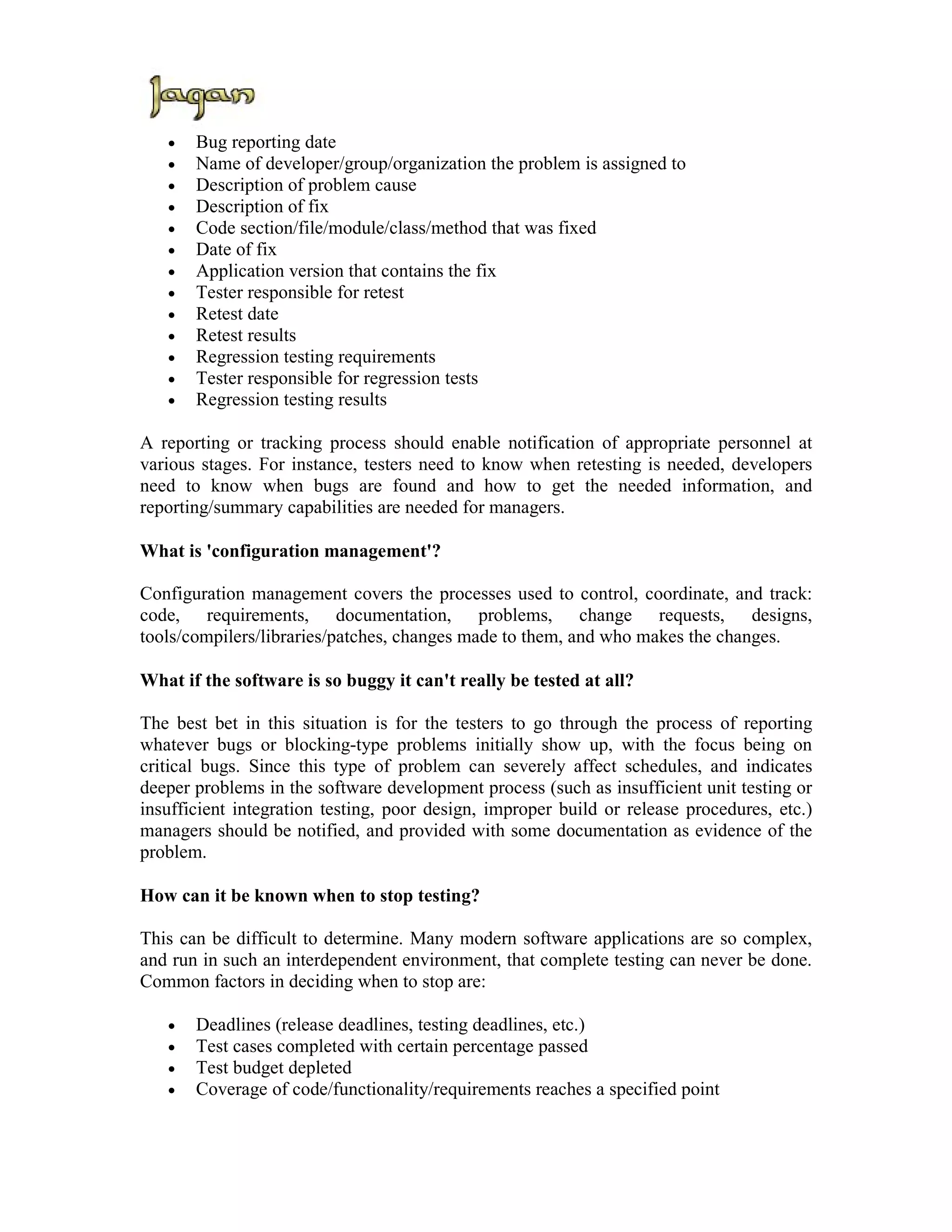 •   Bug reporting date
   •   Name of developer/group/organization the problem is assigned to
   •   Description of problem cause
   •   Description of fix
   •   Code section/file/module/class/method that was fixed
   •   Date of fix
   •   Application version that contains the fix
   •   Tester responsible for retest
   •   Retest date
   •   Retest results
   •   Regression testing requirements
   •   Tester responsible for regression tests
   •   Regression testing results

A reporting or tracking process should enable notification of appropriate personnel at
various stages. For instance, testers need to know when retesting is needed, developers
need to know when bugs are found and how to get the needed information, and
reporting/summary capabilities are needed for managers.

What is 'configuration management'?

Configuration management covers the processes used to control, coordinate, and track:
code, requirements, documentation, problems, change requests, designs,
tools/compilers/libraries/patches, changes made to them, and who makes the changes.

What if the software is so buggy it can't really be tested at all?

The best bet in this situation is for the testers to go through the process of reporting
whatever bugs or blocking-type problems initially show up, with the focus being on
critical bugs. Since this type of problem can severely affect schedules, and indicates
deeper problems in the software development process (such as insufficient unit testing or
insufficient integration testing, poor design, improper build or release procedures, etc.)
managers should be notified, and provided with some documentation as evidence of the
problem.

How can it be known when to stop testing?

This can be difficult to determine. Many modern software applications are so complex,
and run in such an interdependent environment, that complete testing can never be done.
Common factors in deciding when to stop are:

   •   Deadlines (release deadlines, testing deadlines, etc.)
   •   Test cases completed with certain percentage passed
   •   Test budget depleted
   •   Coverage of code/functionality/requirements reaches a specified point
 