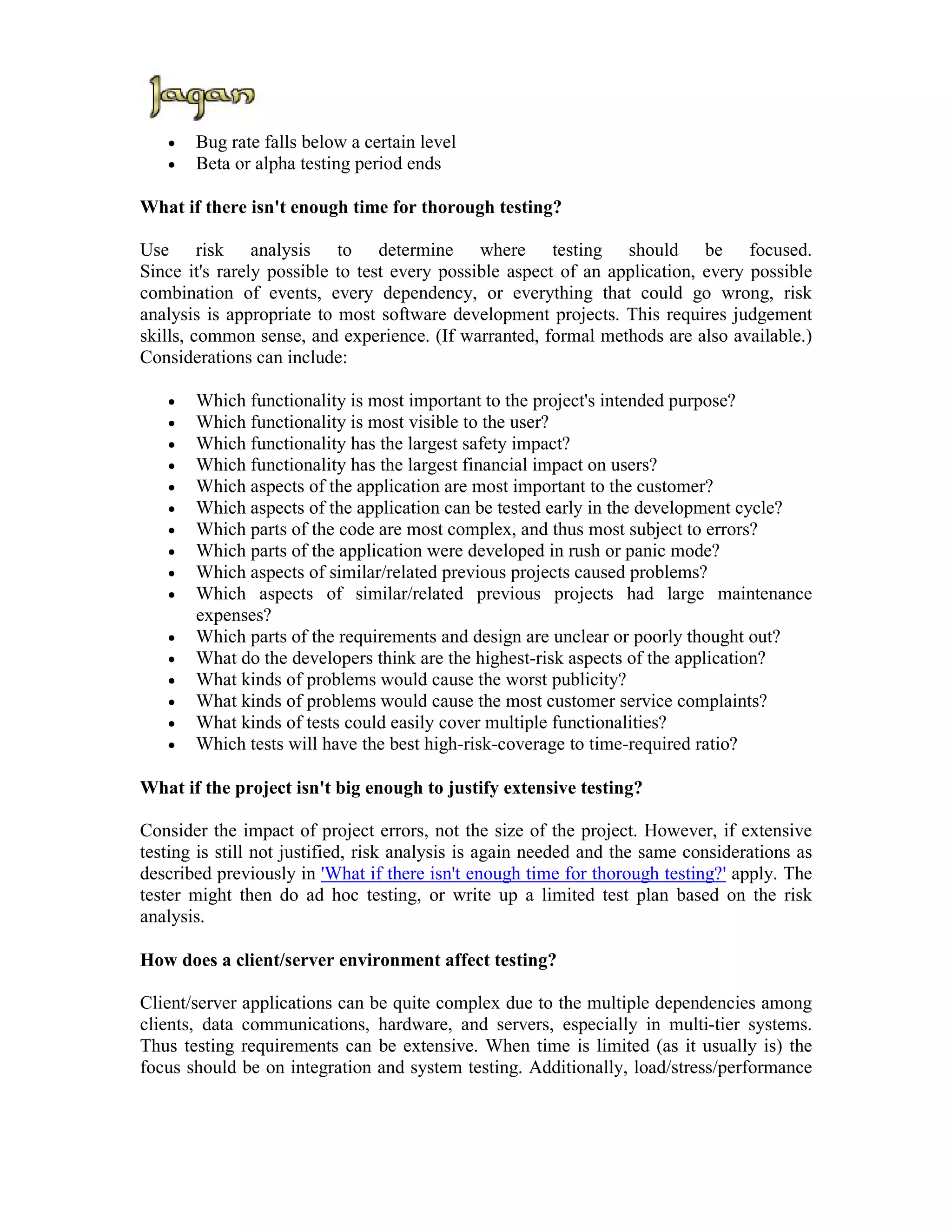 •   Bug rate falls below a certain level
   •   Beta or alpha testing period ends

What if there isn't enough time for thorough testing?

Use risk analysis to determine where testing should be focused.
Since it's rarely possible to test every possible aspect of an application, every possible
combination of events, every dependency, or everything that could go wrong, risk
analysis is appropriate to most software development projects. This requires judgement
skills, common sense, and experience. (If warranted, formal methods are also available.)
Considerations can include:

   •   Which functionality is most important to the project's intended purpose?
   •   Which functionality is most visible to the user?
   •   Which functionality has the largest safety impact?
   •   Which functionality has the largest financial impact on users?
   •   Which aspects of the application are most important to the customer?
   •   Which aspects of the application can be tested early in the development cycle?
   •   Which parts of the code are most complex, and thus most subject to errors?
   •   Which parts of the application were developed in rush or panic mode?
   •   Which aspects of similar/related previous projects caused problems?
   •   Which aspects of similar/related previous projects had large maintenance
       expenses?
   •   Which parts of the requirements and design are unclear or poorly thought out?
   •   What do the developers think are the highest-risk aspects of the application?
   •   What kinds of problems would cause the worst publicity?
   •   What kinds of problems would cause the most customer service complaints?
   •   What kinds of tests could easily cover multiple functionalities?
   •   Which tests will have the best high-risk-coverage to time-required ratio?

What if the project isn't big enough to justify extensive testing?

Consider the impact of project errors, not the size of the project. However, if extensive
testing is still not justified, risk analysis is again needed and the same considerations as
described previously in 'What if there isn't enough time for thorough testing?' apply. The
tester might then do ad hoc testing, or write up a limited test plan based on the risk
analysis.

How does a client/server environment affect testing?

Client/server applications can be quite complex due to the multiple dependencies among
clients, data communications, hardware, and servers, especially in multi-tier systems.
Thus testing requirements can be extensive. When time is limited (as it usually is) the
focus should be on integration and system testing. Additionally, load/stress/performance
 